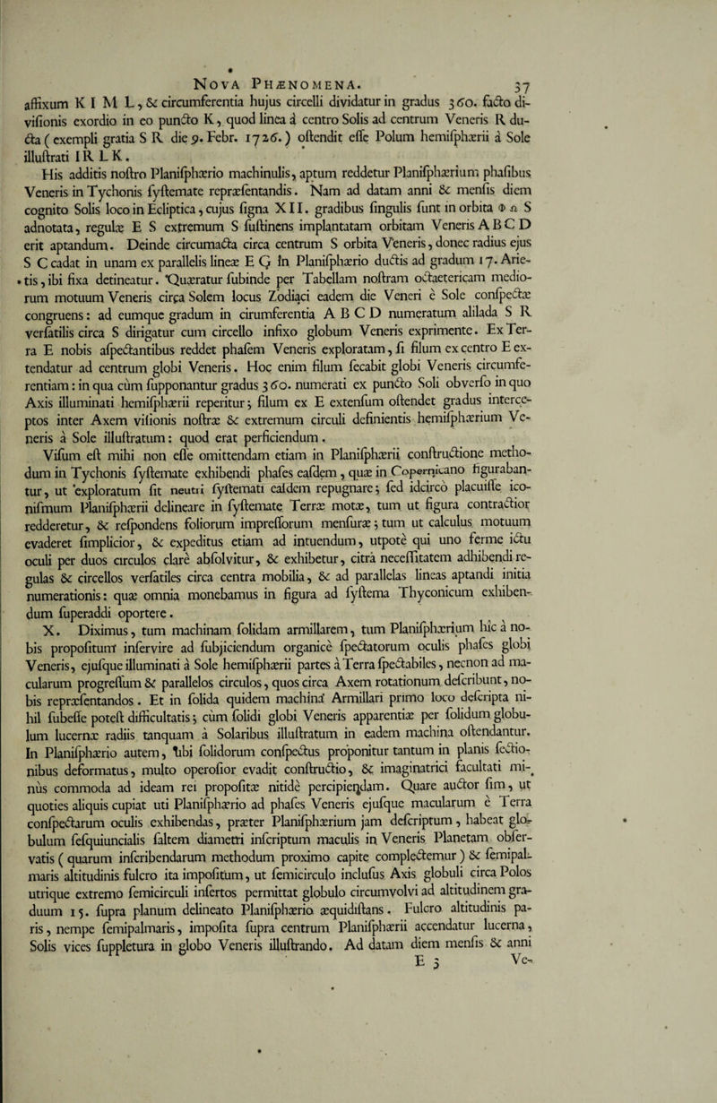 affixum K I M L , &amp; circumferentia hujus circelli dividatur in gradus 3 60. facto di- vifionis exordio in eo pun&amp;o K, quod linea d centro Solis ad centrum Veneris R du- da( exempli gratia S R die 9. Febr. 1726.) oftendit efte Polum hemifphxrii a Sole illuftrati IR L K. His additis noftro Planifphxrio machinulis, aptum reddetur Planifphxrium phafibus Veneris in Tychonis fyftemate reprxfentandis. Nam ad datam anni menlis diem cognito Solis loco in Ecliptica, cujus ligna XII. gradibus fingulis funt in orbita $ n S adnotata, regulx E S extremum S fuftinens implantatam orbitam Veneris A BCD erit aptandum. Deinde circuma&amp;a circa centrum S orbita Veneris, donec radius ejus S C cadat in unam ex parallelis linex E G In Planifphxrio du&amp;is ad gradum 17. Arie- • tis,ibi fixa detineatur. *Quxratur fubinde per Tabellam noftram oCtaetericam medio¬ rum motuum Veneris circa Solem locus Zodiaci eadem die Veneri e Sole conlpe£tx congruens: ad eumque gradum in cirumferentia ABCD numeratum alilada S R verlatilis circa S dirigatur cum circello infixo globum Veneris exprimente. Ex Ter¬ ra E nobis alpediantibus reddet phalem Veneris exploratam, fi filum ex centro E ex¬ tendatur ad centrum globi Veneris. Hoc enim filum lecabit globi Veneris circumfe¬ rentiam : in qua cum fupponantur gradus 3 60. numerati ex pun&amp;o Soli obverfo in quo Axis illuminati hemilphxrii reperitur^ filum ex E extenlum oftendet gradus interce¬ ptos inter Axem vifionis noftrx 6c extremum circuli definientis hemilphxrium Ve¬ neris a Sole illuftratum: quod erat perficiendum. Vifum eft mihi non efle omittendam etiam in Planilphcerii conftructione metho¬ dum in Tychonis fyftemate exhibendi phafes eafdem, qux in Coperrucano figuraban¬ tur , ut 'exploratum fit neutri lyftemati ealdem repugnare, led idcirco placuifte ico- nifmum Planilphcerii delineare in fyftemate Terrx motae, tum ut figura contractior redderetur, 6c refpondens foliorum imprefforum menfurx 5 tum ut calculus motuum evaderet fimplicior, &amp; expeditus etiam ad intuendum, utpote qui uno ferme iCtu oculi per duos circulos clare ablolvitur, Se exhibetur, citra neceffitatem adhibendi re¬ gulas Se circellos verfatiles circa centra mobilia, Se ad parallelas lineas aptandi initia numerationis: qux omnia monebamus in figura ad lyftema rhyconicum exhiben¬ dum fuperaddi oportere. X. Diximus, tum machinam folidam armillarem, tum Planifphxrium hic a no¬ bis propolitunt inlervire ad fubjiciendum organice fpeCtatorum oculis phafes globi Veneris, ejufque illuminati a Sole hemifphxrii partes a Terra fpechbiles, necnon ad ma¬ cularum progrefium Se parallelos circulos, quos circa Axem rotationum delcribunt, no¬ bis reprxfentandos . Et in folida quidem machina* Armillari primo loco defcripta ni¬ hil fubefte poteft difficultatis 5 cum folidi globi Veneris apparentia: per folidum globu¬ lum lucernx radiis tanquam a Solaribus illuftratum in eadem machina oftendantur. In Planifphxrio autem, tibi folidorum conlpectus proponitur tantum in planis fecfio- nibus deformatus, multo operofior evadit conftruCtio, Se imaginatrici facultati mi-4 nus commoda ad ideam rei propofitx nitide percipiendam. Quare audtor fim, ut quoties aliquis cupiat uti Planifphxrio ad phafes Veneris ejufque macularum e Terra confpe&amp;arum oculis exhibendas, prxter Planifphxrium jam defcriptum, habeat glo^ bulum fefquiuncialis faltem diametri infcriptum maculis in Veneris. Planetam obfer- vatis ( quarum infcribendarum methodum proximo capite complectemur ) Se femipal- maris altitudinis fulcro ita impolitum, ut femicirculo inclufus Axis globuli circa Polos utrique extremo femicirculi infertos permittat globulo circumvolvi ad altitudinem gra¬ duum 15. fupra planum delineato Planifphxrio xquidiftans. Fulcro altitudinis pa¬ ris , nempe femipalmaris, impolita fupra centrum Planifphxrii accendatur lucerna, Solis vices fuppletura in globo Veneris illuftrando. Ad datam diem menfis Se anni E 3 Ve-.
