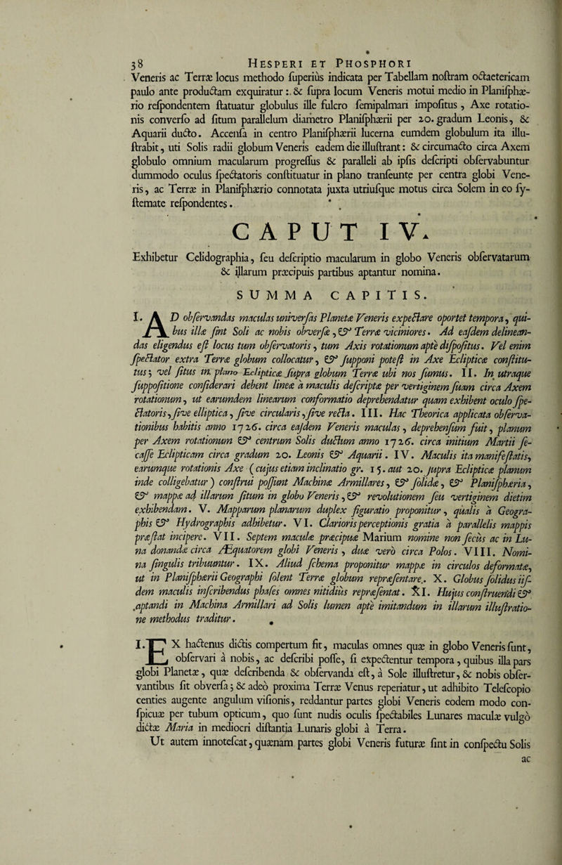 Veneris ac Terra: locus methodo fuperius indicata per Tabellam noftram odaetericam paulo ante produdam exquiratur &amp;c fupra locum Veneris motui medio in Planilphae- rio relpondentem ftatuatur globulus ille fulcro femipalman impolitus, Axe rotatio¬ nis converlo ad litum parallelum diametro Planilphaerii per 20.gradum Leonis, Aquarii dudo. Accenfa in centro Planifphaerii lucerna eumdem globulum ita illu- ftrabit, uti Solis radii globum Veneris eadem die illuftrant: &amp; circumado circa Axem globulo omnium macularum progreffus &amp; paralleli ab iplis delcripti oblervabuntur dummodo oculus Ipedatoris conftituatur in plano tranleunte per centra globi Vene¬ ris , ac Terra: in Planifphaerio connotata juxta utriufque motus circa Solem in eo fy- ftemate refpondentes. CAPUT IV. Exhibetur Celidographia, feu delcriptio macularum in globo Veneris oblervatarum 6c illarum praecipuis partibus aptantur nomina. SUMMA CAPITIS. I. A D obfervandas maculas univerfas Vianetae Veneris expeBare oportet tempora, qui- / \ bus illae fmt Soli ac nobis obverfie, £9° Terree viciniores . Ad eafdem delinean¬ das eligendus e fi locus tum obfervatoris, tum Axis rotationum apte dijpofitus. Vel enim fpefiator extra Terrae globum collocatur, £9° Juppmi poteft in Axe Eclipticae conftitu- tus\ vel fitus in. plano Eclipticae Jupra globum Terrae ubi nos fumus. II. In utroque fuppofitione confiderari debent lineae d maculis deferiptae per vertiginem fuam circa Axem rotationum, ut earumdem linearum conformatio deprehendatur quam exhibent oculo fpe- Batoris-yfeve elliptica, flue circularis,feve refta. III. Hac Theorica applicata obfernati¬ tionibus habitis amo iqi6. circa eajdem Veneris maculas, deprehenfam fuit, planum per Axem rotationum £9° centrum Solis duBum anno 172 6. circa initium Martii fie- cajfe Eclipticam circa gradum 20. Leonis £9° Aquarii. IV. Maculis ita manife flatis, earumque rotationis Axe {cujus etiam inclinatio gr. 15 .aut 20.jupra Eclipticae planum inde colligebatur) confirui pojfunt Machinae Armiliares, £9° folidae, £9° Planifphaeria, £9° mappee ad illarum fitum in globo Veneris, £9° revolutionem feu vertiginem dietim exhibendam. V. Mapparum planarum duplex figuratio proponitur, qualis d Geogra- phisCV Hydrographis adhibetur. VI. Clarioris perceptionis gratia d parallelis mappis prae flat incipere. VII. Septem maculae praecipuae Marium nomine non ficus ac in Lu¬ na donanda circa /Equatorem globi Veneris , duae vero circa Polos. VIII. Nomi¬ na fingulis tribuuntur. IX. Aliud fichema proponitur mappae in circulos deformatae^ ut in Planifph&amp;rii Geographi folent Terrae globum repraefentare.. X. Globus /olidus iif- dem maculis inferibendus pha/es omnes nitidius repraefentat. jfcl. Hujus conflruendi £3° .&lt;aptandi in Machina Armillari ad Solis lumen apte imitandum in illarum illuflratio- ne methodus traditur. # I.T? X hadenus didis compertum fit, maculas omnes quae in globo Veneris funt, r, obfervari a nobis, ac deferibi pofle, li expedentur tempora, quibus illa pars globi Planetae, quae deferibenda &amp; obfervanda eft,a Sole illuftretur, &amp; nobis obfer- vantibus fit obverfa; &amp; adeo proxima Terrae Venus reperiatur, ut adhibito Telefcopio centies augente angulum vifionis, reddantur partes globi Veneris eodem modo con- fpicuae per tubum opticum, quo funt nudis oculis fpedabiles Lunares maculae vulgo didae Maria in mediocri diftantia Lunaris globi a Terra. Ut autem innotefeat, quaenam partes globi Veneris futurae lintin conlpedu Solis ac