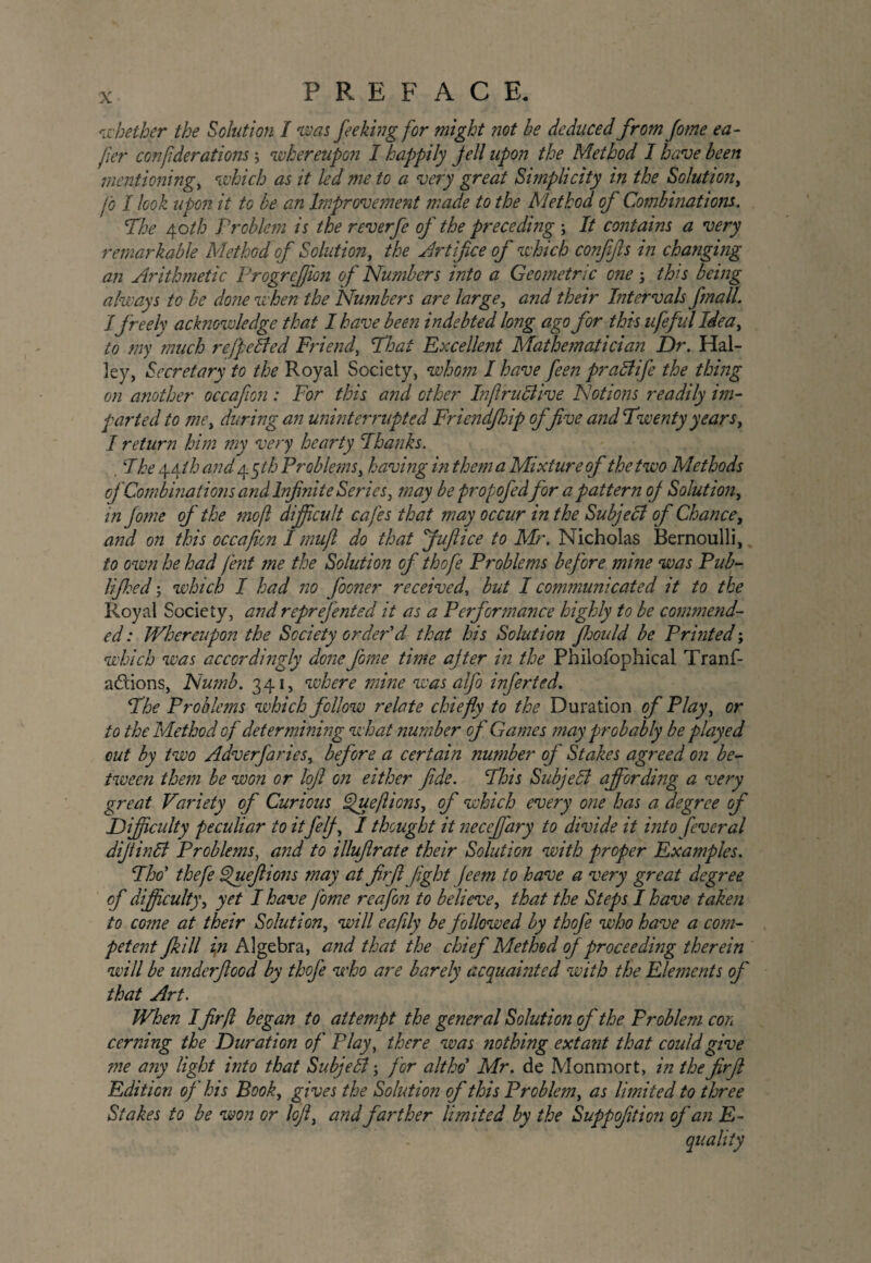 P R E F A C E. whether the Solution I was fe eking for might not be deduced from Jome ea- jier conf derations \ whereupon I happily jell upon the Method I have been mentioning, which as it led me to a very great Simplicity in the Solution, jb I look upon it to be an Improvement made to the Method of Combinations. The Aoth Problem is the reverfe of' the preceding ; It contains a very remarkable Method of Solution, the Artifice of which confifts in changing an Arithmetic Progrejjion of Numbers into a Geometric one } tbs being always to be done when the Numbers are large, and their Intervals final! I freely acknowledge that I have been indebted long ago for this life fid Idea, to my much refpeBed Friend, That Excellent Mathematician Dr. Hal¬ ley, Secretary to the Royal Society, whom I have feen praSlife the thing on another occafion: For this and other InflruBive Notions readily im¬ parted to me, during an uninterrupted Friendjhip of five and Twenty years, I return him my very hearty Thanks. The \Aih and 4 qth Problems, having in them a Mixture of thetwo Methods of Combinations and Infinite Series, may be propofedfor apattern oj Solution, in Jome of the mo ft difficult cafes that may occur in the Subjecl of Chance, and on this occafion I mufl do that Juft ice to Mr. Nicholas Bernoulli, to own he had fent me the Solution of thofe Problems before mine was Pub- lifthcd; which I had no fooner received, but I communicated it to the Royal Society, andreprefented it as a Performance highly to be commend¬ ed : Whereupon the Society order'd that his Solution Jhould be Printed; which was accordingly done fame time after in the Philofophical Tranf- adions, Numb. 341, where mine was alfo inferted. The Problems which follow relate chiefly to the Duration of Play, or to the Method of determining what number of Games may probably be played cut by two Adverfaries, before a certain number oj Stakes agreed on be¬ tween them be won or loft on either fide. This Subjell affording a very great Variety of Curious ^ueft ions, of which every one has a degree of Difficulty peculiar to it felj, I thought it neceffary to divide it into feveral dijtinli Problems, and to illufirate their Solution with proper Examples. Tho* thefe Cpueftions may at firft fight feem to have a very great degree of difficulty, yet I have fome reafon to believe, that the Steps I have taken to come at their Solution, will eaftly be followed by thofe who have a com¬ petent Jkill in Algebra, and that the chief Method of proceeding therein will be underftood by thofe who are barely acquainted with the Elements of that Art. When Ifirft began to attempt the general Solution oj' the Problem con cerning the Duration of Play, there was nothing extant that could give me any light into that Subjefti; for alt ho* Mr. de Monmort, in the firft Edition of his Book, gives the Solution of this Problem, as limited to three Stakes to be won or loft, and farther limited by the Suppofition of an R-