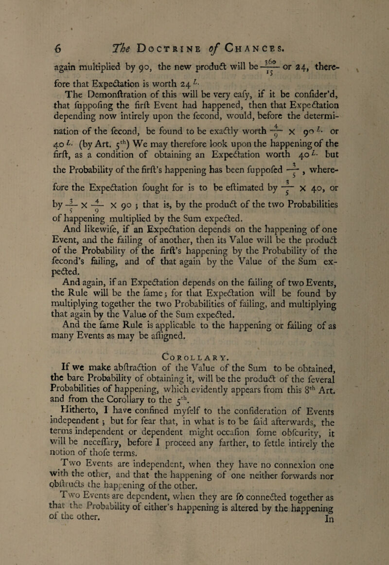 • 2 fin again multiplied by 90, the new produCt will be —■ p ■ or 24, there¬ fore that Expectation is worth 24 L- The Demonftration of this will be very eafy, if it be confider’d, that fuppofing the firft Event had happened, then that Expectation depending now intirely upon the fecond, would, before the determi¬ nation of the fecond, be found to be exactly worth x 90 1• or 40 L- (by Art. 5th) We may therefore look upon the happening of the firft, as a condition of obtaining an Expectation worth 40 but the Probability of the firft’s happening has been fuppofed — > where- fore the Expectation fought for is to be eftimated by — x 40, or by -4- X —- X 90 ; that is, by the produCt of the two Probabilities of happening multiplied by the Sum expeCted. And likewife, if an Expectation depends on the happening of one Event, and the failing of another, then its Value will be the product of the Probability of the firft’s happening by the Probability of the fecond’s failing, and of that again by the Value of the Sum ex¬ pected. And again, if an Expectation depends on the failing of two Events, the Rule will be the fame; for that Expectation will be found by multiplying together the two Probabilities of failing, and multiplying that again by the Value of the Sum expeCted. And the fame Rule is applicable to the happening or failing of as many Events as may be afiigned. COROL L A R Y. If wc make abftraCtion of the Value of the Sum to be obtained, the bare Probability of obtaining it, will be the produCt of the feveral Probabilities of happening, which evidently appears from this 8th Art. and from the Corollary to the 5th. Hitherto, I have confined myfelf to the confideration of Events independent ; but for fear that, in what is to be faid afterwards, the terms independent or dependent might occafion fome obfcurity, it will be necefiary, before I proceed any farther, to fettle intirely the notion of thofe terms. Two Events are independent, when they have no connexion one with the other, and that the happening of one neither forwards nor pbftruCls the happening of the other. Two Events are dependent, when they are ft> connected together as that the Probability of either’s happening is altered by the happening of the other. jn