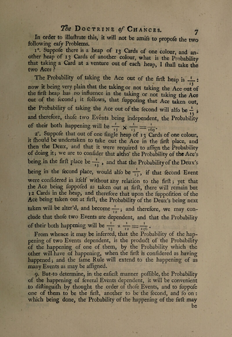 In order to illuftrate this, it will not be amifs to propofe the two following eafy Problems. V i°. Suppofe there is a heap of 13 Cards of one colour, and an¬ other heap of 13 Cards of another colour, what is the Probability that taking a Card at a venture out of each heap, I (hall take the two Aces ? The Probability of taking the Ace out of the firft heap is -L: now it being very plain that the taking or not taking the Ace out of the firft heap has no influence in the taking or not taking the Ace out of the fecond ; it follows, that fuppofing that Ace taken out, the Probability of taking the Ace out of the fecond will alfo be - • 1 ^ 9 and therefore, thole two Events being independent, the Probability of their both happening will be — v —--b_ 11 0 13 ^ 13 169* 2°. Suppofe that out of one Angle heap of 13 Cards of one colour, it fhould be undertaken to take out the Ace in the firft place, and then the Deux, and that it were required to afirgn the Probability of doing it; we are to confider that altho’ the Probability of the Ace’s being in the firft place be ~ , and that the Probability of the Deux’s being in the fecond place, would alfo be ~r, if that fecond Event were confidered in itfelf without any relation to the firft; yet that the Ace being fuppofed as taken out at firft, there will remain but 12 Cards in the heap, and therefore that upon the fuppofition of the Ace being taken out at firft, the Probability of the Deux’s being next taken will be alter’d, and become $ and therefore, we may con¬ clude that thofe two Events are dependent, and that the Probability of their both happening will be — —5 • From whence it may be inferred, that the Probability of the hap¬ pening of two Events dependent, is the produdt of the Probability of the happening of one of them, by the Probability which the other will have of happening, when the firft is confidered as having happened; and the fame Rule will extend to the happening of as many Events as may be afligned. 9. ButAo determine, in the eafieft manner pofiible, the Probability of the happening of feveral Events dependent, it will be convenient to diftinguifh by thought the order of thofe Events, and to fuppofe one of them to be the firft, another to be the fecond, and fo on : which being done, the Probability of the happening of the firft may be