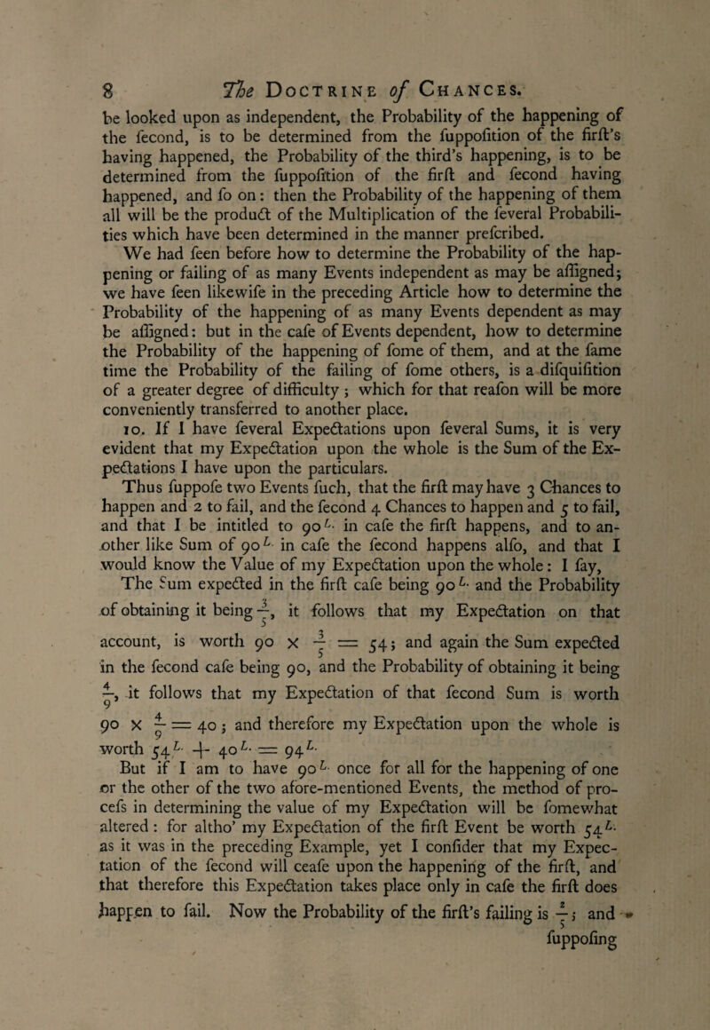 be looked upon as independent, the Probability of the happening of the fecond, is to be determined from the fuppofition of the firfl’s having happened, the Probability of the third’s happening, is to be determined from the fuppofition of the firfl and fecond having happened, and fo on: then the Probability of the happening of them all will be the product of the Multiplication of the feveral Probabili¬ ties which have been determined in the manner prefcribed. We had feen before how to determine the Probability of the hap¬ pening or failing of as many Events independent as may be affigned; we have feen likewife in the preceding Article how to determine the Probability of the happening of as many Events dependent as may be alligned: but in the cafe of Events dependent, how to determine the Probability of the happening of fome of them, and at the fame time the Probability of the failing of fome others, is a difquifition of a greater degree of difficulty ; which for that reafon will be more conveniently transferred to another place. 10. If I have feveral Expectations upon feveral Sums, it is very evident that my Expectation upon the whole is the Sum of the Ex¬ pectations I have upon the particulars. Thus fuppofe two Events fuch, that the firfl may have 3 Chances to happen and 2 to fail, and the fecond 4 Chances to happen and 5 to fail, and that I be intitled to 90L• in cafe the firft happens, and to an¬ other like Sum of 901 in cafe the fecond happens alfo, and that I would know the Value of my Expectation upon the whole: I fay, The Sum expeCted in the firfl cafe being 90 L- and the Probability of obtaining it being —, it follows that my Expectation on that <y account, is worth 90 x ~ = 54; and again the Sum expeCted in the fecond cafe being 90, and the Probability of obtaining it being it follows that my Expectation of that fecond Sum is worth 90 x ~ = 40 j and therefore my Expectation upon the whole is worth 54L- -f 40L- — 94^ But if I am to have 90L- once for all for the happening of one or the other of the two afore-mentioned Events, the method of pro- cefs in determining the value of my Expectation will be fomewhat altered : for altho’ my Expectation of the firfl Event be worth 54 £• as it was in the preceding Example, yet I confider that my Expec¬ tation of the fecond will ceafe upon the happening of the firfl, and that therefore this Expectation takes place only in cafe the firfl does happen to fail. Now the Probability of the firfl’s failing is j; and * fuppofing