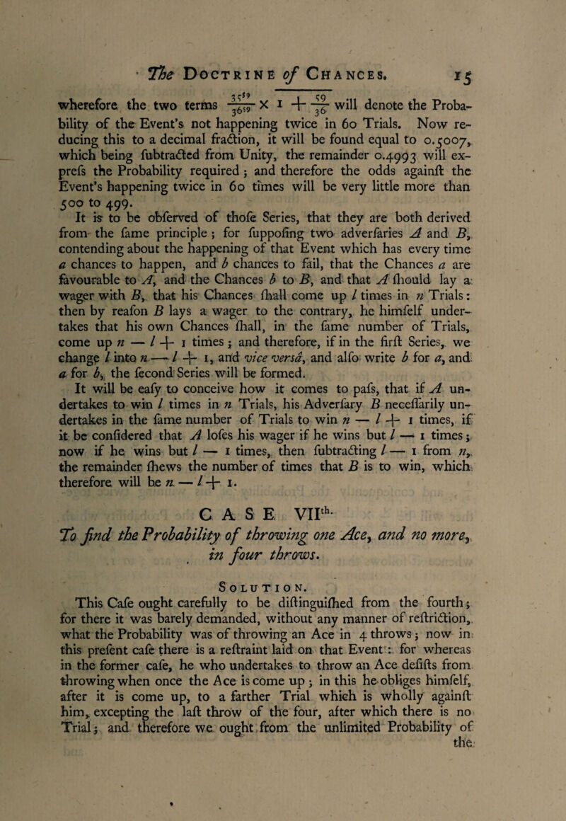wherefore the two terms X 1 + will denote the Proba¬ bility of the Event’s not happening twice in 60 Trials. Now re¬ ducing this to a decimal fraction, it will be found equal to 0.5007, which being fubtraded from Unity, the remainder 0.4993 will ex- prefs the Probability required j and therefore the odds againft the Event’s happening twice in 60 times will be very little more than 500 to 499. It is- to be obferved of thofe Series, that they are both derived from the fame principle ; for fuppoftng two adverfaries A and B3 contending about the happening of that Event which has every time a chances to happen, and b chances to fail, that the Chances a are favourable to A, and the Chances b to B, and that A fhould lay a-, wager with By that his Chances fhall come up / times in n Trials: then by reafon B lays a wager to the contrary, he himfelf under¬ takes that his own Chances fhall, in the fame number of Trials, come up n — / -f- 1 times; and therefore, if in the firft Series, we change / into n —- / 1, and vice versa, and alfo write b for a3 and a for by the fecond Series will be formed. It will be eafy to conceive how it comes to pafs, that if A un¬ dertakes to win / times in n Trials, his Adverfary B neceflarily un¬ dertakes in the fame number of Trials to win n — / -f- i times, if it be confidered that A lofes his wager if he wins but / — 1 times; now if he wins but / -— 1 times, then fubtrading / — 1 from nr the remainder fhews the number of times that B is to win, which therefore will be n — /+!. CASE VIIth To find the Probability of throwing one Ace> and no ?nore^ in four throws. Solution. This Cafe ought carefully to be diftinguifhed from the fourth; for there it was barely demanded, without any manner of reftridion, what the Probability was of throwing an Ace in 4 throws j now in this prefent cafe there is a reftraint laid on that Event *, for whereas in the former cafe, he who undertakes to throw an Ace defifts from throwing when once the Ace is come up ; in this he obliges himfelf, after it is come up, to a farther Trial which is wholly againft him, excepting the laft throw of the four, after which there is no Trial's and therefore we ought from the unlimited Probability of