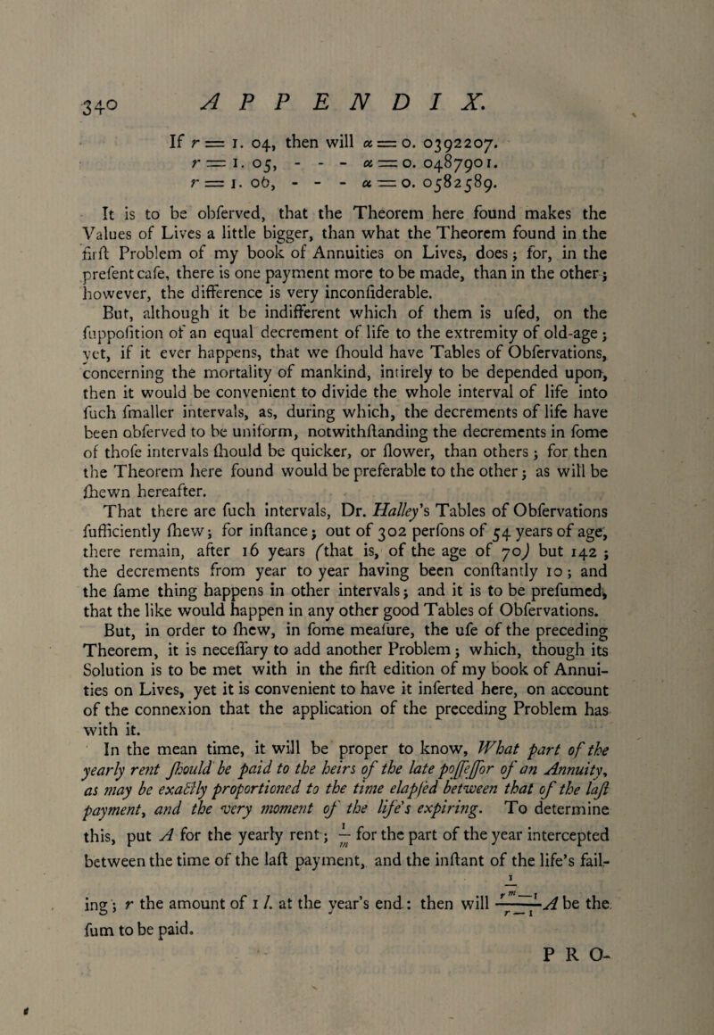 34° If r = 1. 04, then will a = o. 0392207. r— 1*05, - - - a — o. 0487901. r=l. 06, - - - a —0.0582589. It is to be obferved, that the Theorem here found makes the Values of Lives a little bigger, than what the Theorem found in the fii ft Problem of my book of Annuities on Lives, does; for, in the prefentcafe, there is one payment more to be made, than in the other j however, the difference is very inconfiderable. But, although it be indifferent which of them is ufed, on the fuppofition of an equal decrement of life to the extremity of old-age ; vet, if it ever happens, that we fhould have Tables of Obfervations, concerning the mortality of mankind, intirely to be depended upon, then it would be convenient to divide the whole interval of life into fuch fmaller intervals, as, during which, the decrements of life have been obferved to be uniform, notwithflanding the decrements in fome of thofe intervals fhould be quicker, or flower, than others; for then the Theorem here found would be preferable to the other 5 as will be fhewn hereafter. That there are fuch intervals, Dr. Halley's Tables of Obfervations fufficiently fhew; for inftance; out of 302 perfons of 54 years of age, there remain, after 16 years fthat is, of the age of 70) but 142 ; the decrements from year to year having been conftandy 10 ; and the fame thing happens in other intervals j and it is to be prefumed, that the like would happen in any other good Tables of Obfervations. But, in order to fhew, in fome meafure, the ufe of the preceding Theorem, it is neceffary to add another Problem j which, though its Solution is to be met with in the firft edition of my book of Annui¬ ties on Lives, yet it is convenient to have it inferted here, on account of the connexion that the application of the preceding Problem has with it. In the mean time, it will be proper to know. What part of the yearly rent Jhould be paid to the heirs of the late pojfefor of an Annuity, as may be exatdly proportioned to the time elap/ed between that of the laft payment, and the ‘very moment of the life's expiring. To determine this, put A for the yearly rent j ~ for the part of the year intercepted between the time of the laft payment, and the inftant of the life’s fail- I ing; r the amount of 1 /. at the year’s end : then will ~~~A be the fum to be paid. PRO- t