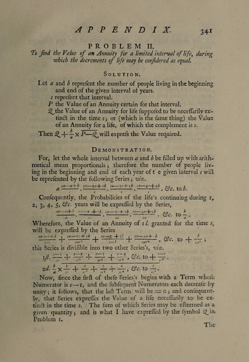 PROBLEM II. To find the Value of an Annuity for a limited interval of life, during which the decrements of life may be co?fide red as equal. Solution. Let a and b reprefent the number of people living in the beginning and end of the given interval of years. s reprefent that interval. P the Value of an Annuity certain for that interval. ^the Value of an Annuity for life fuppofed to be neccfiarily ex¬ tinct in the time or (which is the fame thing) the Value of an Annuity for a life, of which the complement is s. Then j X P—i^will exprefs the Value required. Demonstration. For, let the whole interval between a and b be filled up with arith¬ metical mean proportionals j therefore the number of people liv¬ ing in the beginning and end of each year of t e given interval s will be reprefented by the following Series j viz. -a-\-b sa—2n-\-2b sa—^r+xb sa—4<'>-p4 b a- sa- &c. to b. Confequently, the Probabilities of the life’s continuing during r, 2, 3, 4, 5, &c. years will be exprefied by the Series, sa- -a-\~b sa—2 sa — V + 3& sa—s,a-\-s\b cj - b ~ • • ~~ • ' • w C • IU' r_,n t a su sa sa a Wherefore, the Value of an Annuity of 1 /. granted for the time j, will be exprefied by the Series sa—7-f-b ( sa—2a-\-ib , sa—3 ; sa—b p* . b sa>* sar+ * ^ I <,/•* * sar 0 « sa—2a-\-ib . *l sarz • this Series is divifible into two other Series’s, viz. n s—i 1 s—2 ■ s I , s—4 c *> i 1 s—f ifi- ~sr + — + —r + —*-> t0 + — - 2d. — x ——1—4 4- — -'1—V, (Sc. to 4-. Now, fince the firft of thefe Series’s begins with a Term whofe Numerator is 4—j, and the fubfequent Numerators each decreafe by unity; it follows, that the laft Term will beo ; and confequent¬ ly, that Series exprefies the Value of a life necefiarily to be ex¬ tinct in the time j. The fum of which Series may be efieemed as a given quantity; and is what I have exprefied by the fymbol Problem 1*