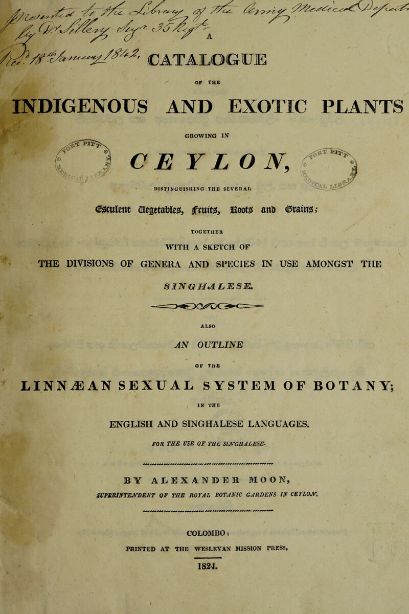 INDIGENOUS AND EXOTIC PI, A NTS y GROWING IN C E Y L O DISTINGUISHING THE SEVERAL Csfculent (Hegetablesf, sJFntttjS, JKoots ana (Stain?!; together WITH A SKETCH OF THE DIVISIONS OF GENERA AND SPECIES IN USE AMONGST THE SINGHALESE. ALSO AN OUTLINE OF THE LINN/E AN SEXUAL SYSTEM OF BOTANY; IN THE ENGLISH AND SINGHALESE LANGUAGES. FOR THE USE OF THE SINGHALESE. BY ALEXANDER MOON, SUPERINTENDENT OF THE ROYAL BOTANIC GARDENS IN CEYLON. COLOMBO: PRINTED AT THE WESLEYAN MISSION PRESS. 1824.