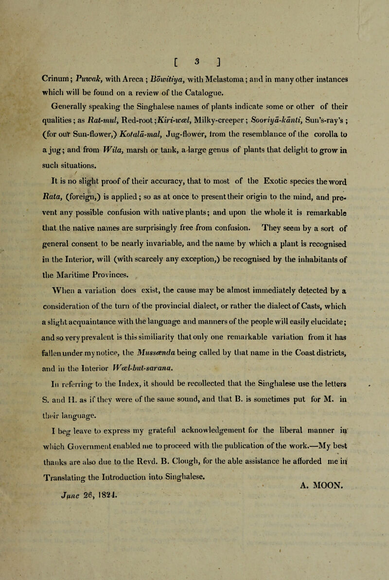 Crinum; Puwak, with Areca ; Bowitiya, with Melastoma; and in many other instances which will be found on a review of the Catalogue. Generally speaking the Singhalese names of plants indicate some or other of their qualities; as Rat-mul, Red-root;Kiri-wcel, Milky-creeper; Sooriya-kanti, Sun’s-ray’s ; (for ouV Sun-flower,) Kotala-mal, Jug-flower, from the resemblance of the corolla to a jug; and from Wila, marsh or tank, a large genus of plants that delight to grow in such situations. .... f ,',V ' ' • ' It is no slight proof of their accuracy, that to most of the Exotic species the word % ' . • Rata, (foreign,) is applied; so as at once to present their origin to the mind, and pre¬ vent any possible confusion with native plants; and upon the whole it is remarkable that the native names are surprisingly free from confusion. They seem by a sort of general consent to be nearly invariable, and the name by which a plant is recognised in the Interior, will (with scarcely any exception,) be recognised by the inhabitants of the Maritime Provinces. When a variation does exist, the cause may be almost immediately detected by a consideration of the turn of the provincial dialect, or rather the dialect of Casts, which a slight acquaintance with the language and manners of the people will easily elucidate; and so very prevalent is this similiarity that only one remarkable variation from it has fallen under rny notice, the Musscenda being called by that name in the Coast districts, and in the Interior Wcel-hul-saranu. In referring to the Index, it should be recollected that the Singhalese use the letters S. and II. as if they were of the same sound, and that B. is sometimes put for M. in their language. I beg leave to express my grateful acknowledgement for the liberal manner in which Government enabled me to proceed with the publication of the work.—My best ' 1 * ■ thanks are also due to the Revd. B. Clough, for the able assistance he afforded me in Translating the Introduction into Singhalese. A. MOON. Jpme 26, 1821.