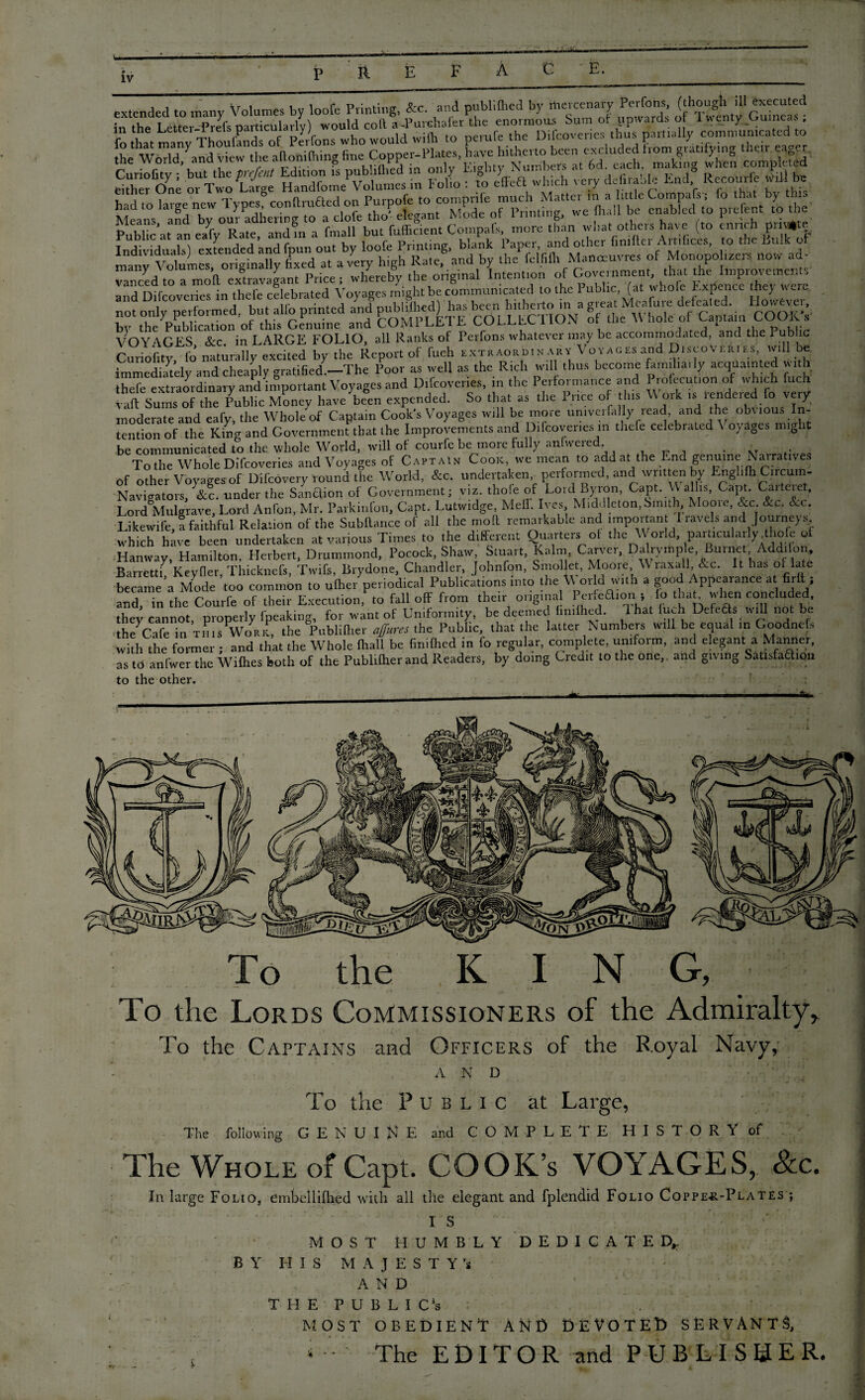 extended to many Volumes by loofe Printing, &c. and publilhcd by mer cenary Perdbns ^though. .11 executed in the Letter-Prel's particularly) would cod; ^Z^mdly comnLi^a.cd to the^drlX^and V^w^re^ftonilhing fine Copper-Plates, have hitherto been erccluded from gratifying Public’at an J(y Rate, and in a fmall but diffident Compafs, more than what others hare (to enrich prrHlte IndivWuaS extended and fpun out by loofe Printing, blank Paper, and other frnrller Artdrces, to the Bulk ot man^ V®lumc5» or*8*na^y ^ t Ipiice*'wliereljy*tbe'origtiwl^nwntion ^of^Ck^erarnMib^ thtu^fc^0Improvements* r^eri^ “ *!“ rublic, (at whofe Ex,fe„ce they were not only performed, but alio printed and gjbUJh^ “ » COoS br the Publication of this Genuine and CUM1 LLiL toLLLe 1 , , , 1 , ,1 „ t> ur~ VOYAGES See. in LARGE FOLIO, all Ranks of Perfons whatever may be accommodated, and the Public Curiofitv fo naturally excited by the Report of fuch extraordinary Voyages and Discoveries, will oe immediately and cheaply gratified -The Poor as well as the Rich will thus become famiha. ly acquainted with thefe extraordinary and important Voyages and Difcovenes, in the 1 erformance and Proiecution of which fuch St Sums of the Public Money have been expended. So that as the Price of this W ork is rendered fo very moderate and eafy, the Whole of Captain Cook's Voyages will be more univerfally read, and the obvious In¬ tention of the King and Government that the Improvements and Difcovenes m thefe celebrated \ oyages might be communicated to the whole World, will of courfe beiraore fully anfwered. . .. . To the Whole Difcoveries and Voyages of Captain Cook, we mean to add at the End genuine Nairatives of other Voyages of Difcovery round the World, &c. undertaken performed, and written by Enghfh Circum- - Navigators, &c. under the Sanction of Government; viz. thole of Loid Byion, Gapt. M albs, Capt. Caiteiet, Lord Mulgrave, Lord Anfon, Mr. Parkinfon, Capt. Lutwidge, Me lb Ives Middleton, Smith, Moom, &c &c. &x. Likewife, a faithful Relation of the Subftance of all the molt remarkable and important I lavels and Journeys which have been undertaken at various Times to the different Quarters of the W oild, particularly Miofe of Hanway, Hamilton, Herbert, Drummond, Pocock, Shaw, Stuart, Kalm, Carver, Dalrymple, Burnet Adddon, Barrett q Keyfier, Thicknefs, Twifs, Brydone, Chandler, Jolmfon, Smollet, Moore W raxall&c. It has of late became a Mode too common to ufher periodical Publications into the \\or d with a good Appearance at firfl-; and, in the Courfe of their Execution, to fall off from their original Person ; to that when concluded, they cannot, properly fpeaking, for want of Uniformity, be deemed fimfhed. 1 hat Inch Defers will not be the Cafe in this Work, the Publiflier affures the Public, that the latter Numbers will be equal in Goodnefs with the former ; and that the Whole fhall be fimfhed in fo regular, complete, uniform, and elegant a Manner, as to anfwer the Wifhes both of the Publiflier and Readers, by doing Credit to the one,, and giving Sattsfaftion to the other. To the KING,' - * ' *  * ’ . . . .>**•' ' '  , O I To the Lords Commissioners of the Admiralty, To the Captains and Officers of the Royal Navy, AND j To the Public at Large, The following GENUINE and COMPLETE HISTORY of The Whole of Capt. COOICs VOYAGES, &c. In large Folio, embellifhed with all die elegant and fplendid Folio Coppe-r-Plates ; IS j MOST HUMBLY DEDICATED,. J BY HIS MAJESTY’S A N D T H E P U B L I C‘s MOST OBEDIENT ANI) DEVOTED SERVANTS, The EDITOR and PUBLISHER*