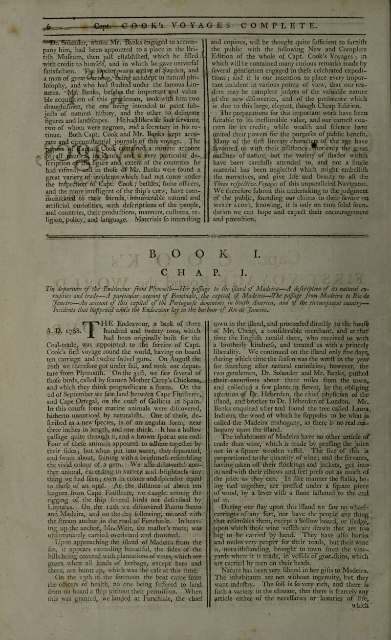  “ I ' ' ’ * ' — ' --:-:-- K’s VOYAGES COMPLETE. ■*-EFf.SolandcrJ' tdrom Mf. 'Banks engaged to accom- | pany him, had been appointed to a place in the Bri- j tilh Mufeum, then juft eftabliftied, which he filled 1 •with credit to himfelf, and in which he gave univerfal j fatisfacftion. The Bpdor. was a native ©f Sweden, and J a man of greaHrarrrfng,' &eiftg an adept in natural phi- lofophy, and who had ftudied under the famous Lin¬ naeus. • Mr- Banks, bcfides the important and valua¬ ble acquifmon of this gentleman, took with him two draughtfmen, the one being intended to paint fub- jedts of natural hiftory, and the other to- delineate figures and landfcapes. Kehadlikewife four fervants, two of whom were negroes, and a fecretary in his re¬ tinue. Both Capt. Cook and Mr. Banks kept accu¬ rate apd drcqmftantial journals of this voyage. The papers qf jfappip Cboh contained a minute account of: q.11 {jaunty incidents,-and. a very particular de¬ scription of'the figure and extent of the countries he had vifite^V ancl in thofe df Mr. Banks were found a great variety of incidents which had not come under the fnfpedion 6f Capt. Cook; befides, fome officers, and the more intelligent of the Blip’s crew, have com¬ municated to their friends, innumerable natural and artificial curiofities, w;ith defcnptions of the people,, and countries, their produdions, manners, cuftoms, re¬ ligion, policy, and language. Materials fo interefting and copious, will be thought quite fufficient to furnifh the public with the following New and Complete Edition of the whole of Capt. Cook’s Voyages ; ia which will be contained many curious remarks made by feveral gentlemen engaged in thefe celebrated expedi¬ tions ; and it is our intention to place every impor¬ tant incident in various points of view, that our rea¬ ders may be complete judges of the valuable nature of the new difeoveries, and of the preference which is. due to this large, elegant, though Cheap Edition. The preparations for this important work have beea fiiitable to its ineftimable value, and our earned con¬ cern for its credit; while wealth and fcience have united their powers for the purpofes of public benefit. Many of the firft literary characters of the age have favoured us with their affifiance;mot only the great outlines of nature, but the variety of (hades within have been carefully attended to, and not a fingle material has been negledted which might embelliih the narratives, and give life and beauty to all the ; Three rrfpcclive, Voyages of this unparalleled Navigator. We therefore fubmit this undertaking to the judgment of the publjic, founding our claims to their favour orj merit alone, knowing,. it is only on this folid foun¬ dation we can hope and exped their encouragement and protedion. ■C i ■■ —.. '. i ■ .— ■ — . .<v-rrft-i7 ■ ■ - - - ■■: '■■ ■■  A- BOOK I. CHAP. I. Abe departure of the Endeavour from Plymouth—Her pafj'age to the if and of Madeira—A defeription of its.natural cu- riojities and trade—A particular account of Funchiale, the- capital of Madeira—The paffage from Madeira to Rio de Janeiro—An account of this capital of the Portuguefe dominions in Soujh America, and of the circumjacent country— Incidents that happened while the Endeavour lay in the harbour of Rio de Janeiro. THE Endeavour, a bark of three hundred and twenty tons3 which had been originally built for the Coal-trade, was appointed to the fervice of Capt. Cook’s firft voyage round the world, having on board ten carriage and twelve fwivel guns* On Auguft the 26th we therefore got under fail, and took our depar¬ ture from Plymouth. On the 31ft, we law feveral of thofe birds, called by feamen Mother Carey’s Chickens, and which they think prognofticate a ftorm.. On the 2d of September wTe faw land between Cape Finifterre, and Cape Ortegal, on the coaft of Gallicia in Spain. In this courfe fome marine animals were difeovered, hitherto unnoticed by naturalifts. One of thefe, de- feribed as a new fpecies, is of an angular form, near three inches in length, and -one thick. It has a hollow paffage quite through it, and a brown fpot at one end. Four of thefe animals appeared to adhere together by their tides; but when put into water, they feparated, and fwam about, fnining with a brightnefs refembling the vivid colour of a gem. We alfo difeovered ano¬ ther animal, exceeding in variety and brightnefs any thing we had feen; even in colour and fplendor equal to thofe of an opal. At the diftance of about ten leagues from Cape Finifterre, we caught among the rigging of the lhip feveral birds not deferibed by Linnaeus. On the 12th we difeovered Puerto Santo and Madeira, and on the day following, moored with the ftream anchor in the road of Funchiale. In heav¬ ing up the anchor, Mr* Weir, the mafter’s mate; was unfortunately carried overboard and drowned. Upon approaching the ifland of Madeira from the fea, it appears exceeding beautiful, the tides of the hills being covered with plantations of vines, which are green when all kinds of herbage, except here and there, are burnt up, which was the cafe at this time. On the 13th in the forenoon the boat came from the officers of health, no one being fuffered to land from on board a fhip without their permiffion. When this was granted, we landed at Funchiale, the chief town in the ifland, and proceeded'diredtly to the houfe of Mr. Cheap, a confiderable merchant, and at that time the Englifh conful there, who received us with a brotherly kindnefs, and treated us with a princely liberality. We continued on the ifland only five days, during which time the feafon was the worft in the year for fearching after natural curiofities; however, the two gentlemen. Dr. Solander and Mr. Banks, pufhed their excurfions about three miles from the town,, and collected a few plants in flower, by the obliging attention of Dr. Heberden, the chief phyfician of the ifland, and brother to Dr. Heberden of London. Mr. Banks enquired after and found the tree called Laura, Indicus, the wood of which he fuppofes to be what is called the Madeira mahogany, as there is no real ma¬ hogany upon the ifland. The inhabitants of Madeira have no other article of trade than wine, which is made by preffing the juice out in a fquare wooden veffel. The lize of this is proportioned to the quantity of wine; and the fervants, having taken off their Blockings and jackets, get inur it; and with their elbows and. feet prefs out as much of the juice as they can. In like manner the ftalks, be¬ ing tied together, are preffed under a fquare piece of wood, by a lever with a ftone faftened to the end of it. During our ftay upon this ifland we faw no wheel- carriages of any fort, nor have the people any thing that refembles them, except a hollow board, or fledge, .upon which thofe wine vcffels are drawn that are tea big to be carried by hand. They have alfo horfes and mules very proper for their roads, but their wine is, notwith(landing, brought to town from the vine-, yards where it is made, in veffels of goat-fkins, which are carried by men on their heads. Nature has been very liberal in her gifts to Madeira. The inhabitants are not without ingenuity, but they want induftry. The foil is fo very rich, and there is. fuch a variety in the climate, that there is fcarcely any article either of the neceffaries or luxuries of life, ■which