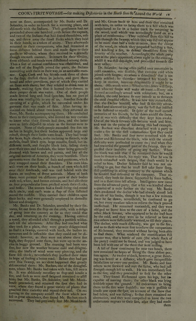 went on fhore, accompanied by Mr. Banks and Dr. Solander, in order to fearch for a watering place, and difcourfe with the Indians. Thefe gentlemen had not proceeded above one hundred yards before the captain, and two of the Indians that had feated themfelves, rofe up, and threw away the fmall llicks which they held in their hands, as a token of amity. They afterwards returned to their companions, who had remained at lomc diftance behind them and made figns to their guefts to advance, whom they received in a .friendly though uncouth manner. In return for their civility, fome ribbands and beads were diftributcd among them. Thus a fort of mutual confidence was eftablilhed, and the reft of the Englifh joined the party, the Ihdians converftng with them in their way, in an amicable man¬ ner. Capt. Cook and his friends took three of them to the ftiip, drefted them in jackets, and gave them bread and other provisions, part of which they carried on Shore wfith them; but they refufed to drink rum or brandy, making figns that it burned their throats, as their proper drink was water. One of thefe people made Several long and loud Speeches, but no part of them was intelligible to any of us. Another ftole the covering of a globe, which he concealed under his garment that was made of fkin. After having re¬ mained on board about two hours, they returned on Shore, Mr. Banks accompanying them. He concluded them to their companions, who Seemed no w-ay curious to know what their friends had Seen, and the latter were as little dlfpofed to relate as the former were to enquire. None of thefe-people exceeded five feet ten inches in height, but their bodies appeared large and robuft, though their limbs w ere Small. They had broad fiat faces, high cheeks, nofes inclining to flatnefs, wide noftrils, filial 1 black eyes, large mouths, fmall, but in¬ different teeth, and Straight black hair, falling down over-their ears and foreheads, the latter being generally Smeared with browm and red paints, and like all the original natives of America, they were beardlefs. Their garments were the fkins of Seals and guanicoes, w hich they wrapped round their fhoulders. The men like- wife wore on their heads, a bunch of yarn which fell over their foreheads, and was tied behind with the Sinews or tendons of fome animals. Many of both Sexes were painted on different parts of their bodies with red, white, and brown colours, and had alfo three or four perpendicular lines pricked acrofs their cheeks, and nofes.' The women had a Small firing tied round e‘ach ancle, and each wore a flap of fkin faftened round the middle. They carried their children upon their backs, and were generally employed in domeftic labour and drudgery. Mr. Banks and Dr. Solander, attended by their Ser¬ vants, Set out from the fhip on the.16th, with a delign of going into the country as far as they could that day, and returning in the evening. Having entered a wood, they afeended a hill through a pathlels wilder- nefs till the afternoon. After they had reached w hat they took for a plain, they wrere greatly difappointed to find it a fwarnp, covered with birch, the bullies in¬ terwoven and fo inflexible that they could not be di¬ vided : however, as they were not above three feet high, they Stepped over them, but wrere up to the an¬ cles in boggy ground. The morning had been very fine, but now the weather'became cold and difagree- able; the blafts of wind were very piercing, and the Snow fell thick ; nevertheless they purfued their route in hope of finding a better road. Before they had got over this Swamp, an accident happened that greatly difeoncerted them: Mr. Buchan, one of the draughts¬ men, w'hom Mr. Banks had taken with him, fell into a fit. It wras absolutely neceffary to flop and kindle a fire, and Such as were molt fatigued remained to aflift him; but Mr. Banks, Dr. Solander, and Mr. Monk- houfe proceeded, and attained the Spot they had in view, where they found a great variety of plants that gratified their curiolity and repaid their toil. On re¬ turning to the company amidft the Snow'' which now- fell-in great abundance, they found Mr. Buchan much recovered. They had previously Sent Mr. Monkhoufe and Mr. Green back to him and thofe that remained with- him, in order to bring them to a hill which was conje&ured to lie in a better track for returning to the wood, and which w'as accordingly fixed on as a place of rendezvous. They refolved from this hill to pafs through the Swamp, which this way did not appear to be more than half a mile in extent, into the covert of the wood, in which they propofed building a hut, and kindling a fire, to defend themfelves from the Severity of the weather. Accordingly, the w'hole party met at the place appointed; about eight in the evening, whilft it 'was ftill day-light, and proceeded towards the next valley. . Dr. Solander, having often palled over mountains in cold countries, was fenfible, that extreme cold when joined with fatigue, occafions a drowfinefs that is not eafily refilled; he therefore intreated his friends to keep in motion, however difagreeable it might be to them. His words were—-Whoever fits dowyn will fleep, and whoever Seeps will wake no more.—Every one feenied accordingly armed with refolution; but, on a Sudden, the cold became fo very intenfe as to threaten the molt dreadful effeCts. It was now very remarkable, that the DoCtor himfelf, who had lo forcibly admo- nilhed and alarmed his party, was the firft that infilled to be Suffered to repofe. In Spite of the rnoft earned: intreaties of his friends, he lay dowrn amidft the Snow, and it was with difficulty that they kept him awake. One of the black Servants alfo became weak and faint, and was on the point of following this bad example. Mr. Buchan was therefore detached W'ith a party to make a fire at the firft commodious Spot they could find. Mr. Banks and four more remained with the doctor and Richmond the black, who with the utmoft difficulty were perfuaded to come on; and when they had^traverfed the greateft part of the fwarnp, they ex- preffed their inability of going any farther. When the black was told that if he remained there he would Soon be frozen to death, his reply wyas, That he was fo much exhaufted with fatigue, that death would be a relief to him. Doctor Solander faid he was not un¬ willing to go, but that he mull firft take fome fleep, ftill perfifting in a&ing contrary to the opinion which he himfelf had delivered to the company. Thus re¬ folved, they both fat dowrn, Supported by fome bufhes, and in a Short time fell affeep. Intelligence now came from the advanced party, that a fire was kindled about a quarter of a mile farther on the way. Mr. Banks then awakened the doctor who had already almoft loft the ufe of his limbs, though it was but a few minutes Since he fat down; nevertheless, he confented to go on, but every meafure taken to relieve the black proved ineffectual. He remained motionlefs, and they were obliged to leave him to the care of a failor, and the other black fervant, who appeared to be the leaft hurt by the cold, and they were to be relieved as Soon as two others were Sufficiently warmed, to fill their places. The doCtor, with much difficulty, w'as got to the fire; and as to thofe who vrere Sent to relieve the companions of Richmond, they returned without having been able to find them. What rendered the mortification ftill greater was, that a bottle of rum (the whole flock of the party) could not be found, and was judged to have been left with one of the three that ivere miffing. A fall of fnowy continuing for near two hours, there now remained no hopes of feeing the three abfent per- fons again. At twelve o’clock, however, a great fhout- ing was heard at a diftance, which gave inexpreffible Satisfaction to every one prefent. Mr. Banks and four others went forward and met the failor, who had juft ftrength enough left to walk. He was immediately Sent to the fire, and they proceeded to Seek for the other two. They found Richmond upon his legs, but im- capable of moving them ; the other black wyas lying fenfelefs upon the ground. All endeavours to bring them to the fire were fruitlefs; nor was it poffible to kindle one upon the Spot, on account of the Snow that had fallen, and was falling; fo that there remained no alternative, and they were compelled to leave the two unfortunate negroes to their fate, after they had made them