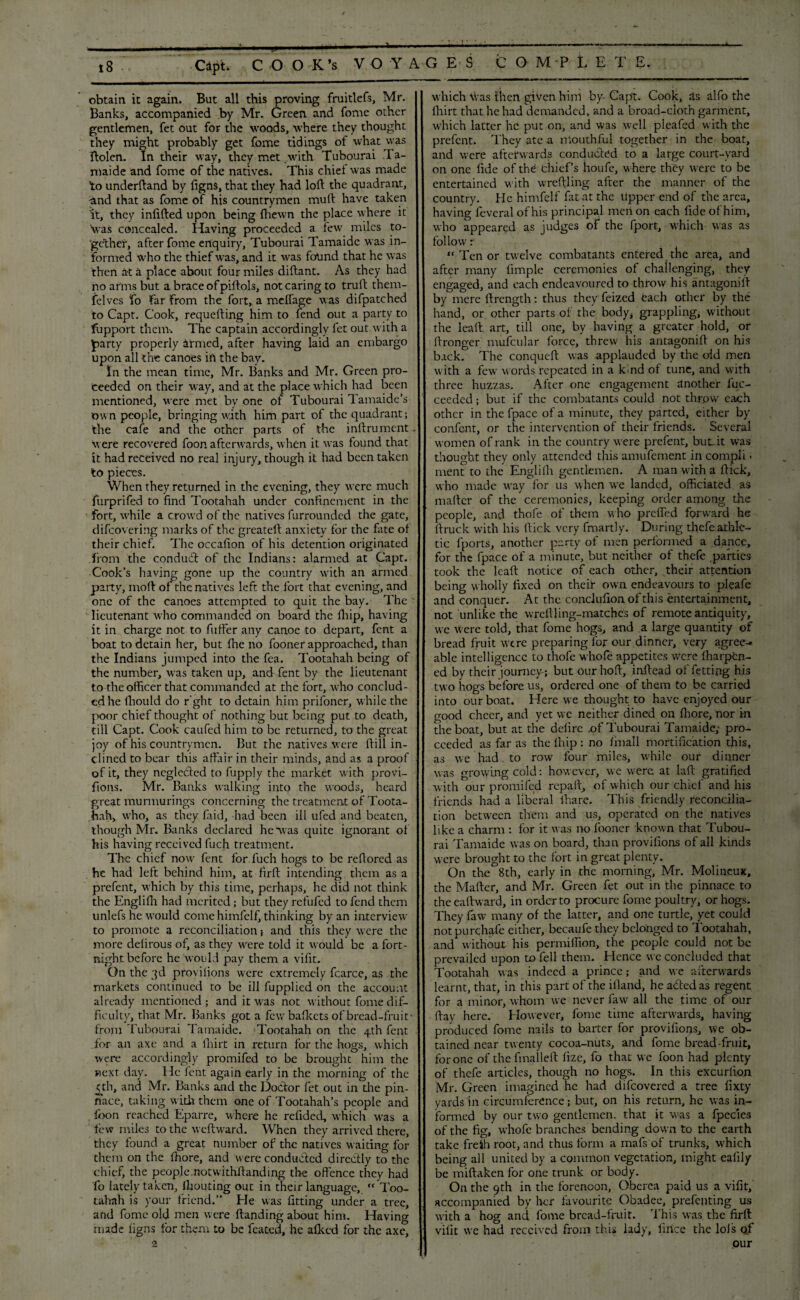 obtain it again. But all this proving fruitlefs, Mr. Banks, accompanied By Mr. Green and fome other gentlemen, fet out for the woods, where they thought they might probably get fome tidings of what was ftolen. In their way, they met with Tubourai Ta- maide and fome of the natives. This chief was made to underftand by figns, that they had loft the quadrant, ^nd that as fome of his countrymen muft have taken it, they infilled upon being (hewn the place where it Was concealed. Having proceeded a tew miles to¬ gether, after fome enquiry, Tubourai Tamaide was in¬ formed who the thief was, and it was found that he was then at a place about four miles diftant. As they had no arms but a brace of piftols, not caring to truft them- felves fo far from the fort, a meffage was difpatched to Capt. Cook, requefting him to fend out a party to fupport them-. The captain accordingly fet out with a party properly armed, after having laid an embargo upon all the canoes in the bay. In the mean time, Mr. Banks and Mr. Green pro¬ ceeded on their way, and at the place which had been mentioned, were met by one of Tubourai Tamaide’s own people, bringing with him part of the quadrant; the cafe and the other parts of the inftrument . Were recovered foon afterwards, when it was found that it had received no real injury, though it had been taken to pieces. When they returned in the evening, they were much furprifed to find Tootahah under confinement in the fort, while a crowd of the natives furrounded the gate, difeovering marks of the greatell anxiety for the fate of their chief. The occafion of his detention originated from the conduct of the Indians: alarmed at Capt. Cook’s having gone up the country with an armed party, moll of the natives left the fort that evening, and one of the canoes attempted to quit the bay. The lieutenant who commanded on board the fliip, having it in charge not to fiiffer any canoe to depart, fent a boat to detain her, but fhe no fooner approached, than the Indians jumped into the fea. Tootahah being of the number, was taken up, and fent by the lieutenant to the officer that commanded at the fort, who conclud¬ ed he lbould do r'ght to detain him prifoner, while the poor chief thought of nothing but being put to death, till Capt. Cook caufed him to be returned, to the great joy of his countrymen. But the natives were ftill in¬ clined to bear this affair in their minds, and as a proof of it, they neglected to fuppiy the market with provi- fions. Mr. Banks walking into the woods, heard great murmurings concerning the treatment of Toota¬ hah, who, as they faid, -had been ill ufed and beaten, though Mr. Banks declared he'was quite ignorant of his having received fuch treatment. The chief now fent for fuch hogs to be reftored as he had left behind him, at firft intending them as a prefent, which by this time, perhaps, he did not think the Englifli had merited; but they refufed to fend them unlefs he would come himfelf, thinking by an interview to promote a reconciliation} and this they were the more defirous of, as they wrere told it would be a fort¬ night before he would pay them a vifit. On the 3d provilions were extremely fcarce, as the markets continued to be ill fupplied on the account already mentioned; and it was not without fome dif¬ ficulty, that Mr. Banks got a few bafkets of bread-fruit- from Tubourai Tamaide. Tootahah on the 4th fent .for an axe and a fhirt in return for the hogs, which were accordingly promifed to be brought him the next day. He lent again early in the morning of the £th, and Mr. Banks and the Dodor fet out in die pin¬ nace, taking with them one of Tootahah’s people and foon reached Eparre, where he refided, which was a few miles to the weftward. When they arrived there, they found a great number of the natives waiting for them on the fhore, and were conducted directly to the chief, the people.notwithstanding the offence they had fo lately taken, Ihouting out in their language, Too- tahnh is your friend.” He was fitting under a tree, and fome old men were Handing about him. Having nude figns for them to be feated, he afkcd for the axe. which Was then given him by- Cap’t. Cook, ris alfo the fhirt that he had demanded, and a broad-cioth garment, which latter he put on, and was well pleafed with the prefent. They ate a mouthful together in the boat, and were afterwards conducted to a large court-yard on one fide of the thief’s houfe, where they were to be entertained with wreftling after the manner of the country. He himfelf fat at the tipper end of the area, having feveral of his principal men on each fide of him, who appeared as judges of the fport, which was as follow: “Tenor twelve combatants entered the area, and after many fimple ceremonies of challenging, they engaged, and each endeavoured to throw his antagonift by mere ftrength: thus they feized each other by the hand, or other parts of the body* grappling, without the lead art, till one, by having a greater hold, or ftronger mufcular force, threw his antagonift on his back. The conqueft was applauded by the old men with a few words repeated in a k<nd of tune, and with three huzzas. After one engagement another fuc- ceeded; but if the combatants could not throw each other in the fpace of a minute, they parted, either by confent, or the intervention of their friends. Several women of rank in the country were prefent, but.it wras thought they only attended this amufement in compli > ment to the Engliih gentlemen. A man with a ftick, who made way for us when we landed, officiated as mailer of the ceremonies, keeping order among the people, and thofe of them who preffed forward he ilruck with his ftick very fmartly. During thefe athle¬ tic fports, another party of men performed a dance, for the fpace of a minute, but neither of thefe .parties took the leaft notice of each other, their attention being wholly fixed on their own endeavours to pleafe and conquer. At the conclufionof this entertainment, not unlike the wreftling-matches of remote antiquity, we were told, that fome hogs, and a large quantity of bread fruit were preparing for our dinner, very agrees able intelligence to thofe whole appetites were Iharpcn- ed by their journey-; but our hoft, inftead of fettipg his two hogs before us, ordered one of them to be carried into our boat* Here we thought to have enjoyed our good cheer, and yet wc neither dined on fhore, nor in the boat, but at the defire .of Tubourai Tamaide; pro¬ ceeded as far as the ihip : no imall mortification this, as we had to row four miles, while our dinner was growing cold: however, we were at laft gratified with our promifed repaft, of which our chief and his friends had a liberal ihare. This friendly reconcilia¬ tion between them and us, operated on the natives like a charm : for it was no fooner known that Tubou¬ rai Tamaide was on board, than provifions of all kinds were brought to the fort in great plenty. On the 8th, early in the morning, Mr. Molincux, the Mailer, and Mr. Green fet out in the pinnace to theeailward, in order to procure fome poultry, or hogs. They faw many of the latter, and one turtle, yet could notpurchafe either, becaufe they belonged to Tootahah, and without his permiffion, the people could not be prevailed upon to fell them. Hence we concluded that Tootahah was indeed a prince,- and we afterwards learnt, that, in this part of the illand, headed as regent for a minor, whom we never faw all the time of our ftay here. However, fome time afterwards, having produced fome nails to baiter for provifiops, We ob¬ tained near twenty cocoa-nuts, and fome bread-fruit, for one of the fmalleft iize, fo that we foon had plenty of thefe articles, though no hogs. In this excuriion Mr. Green imagined he had difeovered a tree fixty yards in circumference; but, on his return, he was in¬ formed by our two gentlemen, that it was a fpecies of the fig, whofe branches bending down to the earth take freih root, and thus form a mafs of trunks, which being all united by a common vegetation, might ealily be miftaken for one trunk or body. On the 9th in the forenoon, Oberca paid us a vifit, accompanied by her favourite Obadce, prefenting us with a hog and fome bread-fruit. This was the firft vifit we had received from this lady, firice the lols of our