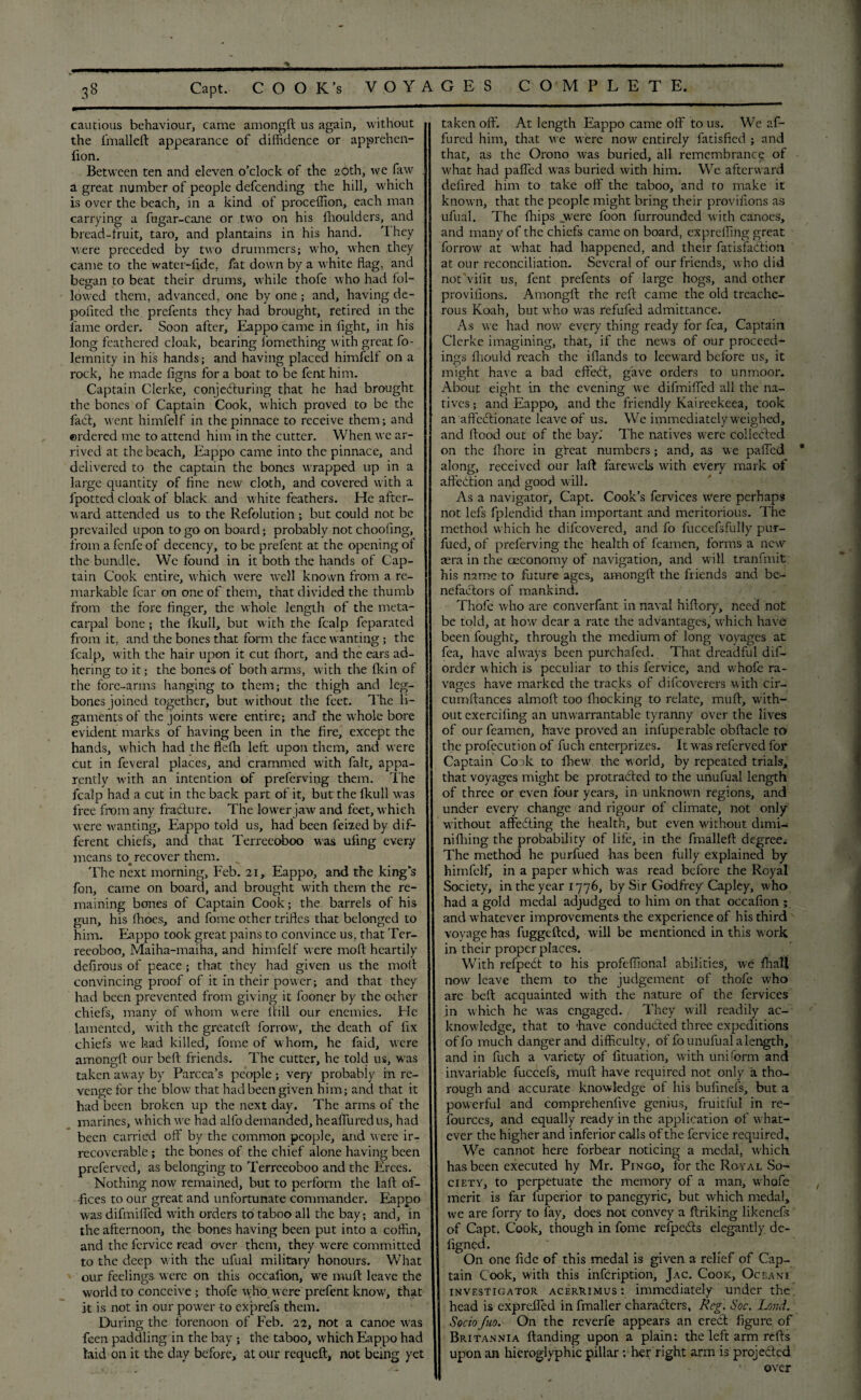 % 38 Capt. COOK’s VOYAGES COMPLETE. cautious behaviour, came amongft us again, without the fmalleft appearance of diffidence or apprehen- lion. Between ten and eleven o’clock of the 20th, we faw a great number of people defcending the hill, wffiich is over the beach, in a kind of proceffion, each man carrying a fugar-cane or two on his (houlders, and bread-fruit, taro, and plantains in his hand. 'I hey were preceded by two drummers; who, when they came to the water-lide, fat down by a white flag, and began to beat their drums, while thofe who had fol¬ lowed them, advanced, one by one; and, having de- poiited the prefents they had brought, retired in the fame order. Soon after, Eappo came in fight, in his long feathered cloak, bearing fomething with great fo- lemnity in his hands; and having placed himfelf on a rock, he made figns for a boat to be fent him. Captain Clerke, conjecturing that he had brought the bones of Captain Cook, which proved to be the fact, went himfelf in the pinnace to receive them; and ordered me to attend him in the cutter. When we ar¬ rived at the beach, Eappo came into the pinnace, and delivered to the captain the bones wrapped up in a large quantity of fine new cloth, and covered with a fpotted cloak of black and white feathers. He after¬ ward attended us to the Refolution ; but could not be prevailed upon to go on board; probably not choofing, from afenfe of decency, to be prefent at the opening of the bundle. We found in it both the hands of Cap¬ tain Cook entire, which were well known from a re¬ markable fear on one of them, that divided the thumb from the fore finger, die whole length of the meta- carpal bone; the fkull, but with the fcalp feparated from it, and the bones that form the face wanting ; the fcalp, with the hair upon it cut fhort, and the ears ad¬ hering to it; the bones of both arms, with the fkin of the fore-arms hanging to them; the thigh and leg- bones joined together, but without the feet. The li¬ gaments of the joints were entire; and the whole bore evident marks of having been in the fire, except the hands, which had the fleflh left upon them, and were cut in feveral places, and crammed with fait, appa¬ rently with an intention of preferving them. The fcalp had a cut in the back part of it, but the fkull was free from any fracture. The lower jaw and feet, which were wanting, Eappo told us, had been feized by dif¬ ferent chiefs, and that Terreeoboo was ufing every means to recover them. The next morning, Feb. 21, Eappo, and the king’s fon, came on board, and brought with them the re¬ maining bones of Captain Cook; the barrels of his gun, his Hides, and fome other trifles that belonged to him. Eappo took great pains to convince us, that Ter¬ reeoboo, Maiha-maiha, and himfelf were mold heartily defirous of peace; that they had given us the molt convincing proof of it in their power; and that they had been prevented from giving it fooner by the other chiefs, many of whom were Itill our enemies. Fie lamented, with the greatelt forrow, the death of fix chiefs we had killed, fome of whom, he faid, were amonglt our belt friends. The cutter, he told us, was taken away by Parcea’s people; very probably in re¬ venge for the blow that had been given him; and that it had been broken up the next day. The arms of the marines, which we had alfo demanded, he allured us, had been carried off by the common people, and were ir¬ recoverable ; the bones of the chief alone having been preferved, as belonging to Terreeoboo and the Erees. Nothing now remained, but to perform the laft of¬ fices to our great and unfortunate commander. Eappo was difmified with orders to taboo all the bay; and, in the afternoon, the bones having been put into a coffin, and the fcrvice read over them, they were committed to the deep with the ufual military honours. What our feelings were on this occafion, we muft leave the world to conceive ; thofe who were prefent know, that it is not in our power to exprefs them. During the forenoon of Feb. 22, not a canoe was feen paddling in the bay ; the taboo, which Eappo had laid on it the day before, at our requeft, not being yet taken off. At length Eappo came off to us. We af- fured him, that we were now entirely fatisfied ; and that, as the Orono was buried, all remembrance of what had palled was buried with him. We afterward defired him to take off the taboo, and to make it known, that the people might bring their provifions as ufual. The flhips .were foon furrounded with canoes, and many of the chiefs came on board, expreffing great forrow at v’hat had happened, and their fatisfaclion at our reconciliation. Several of our friends, who did not Viiit us, fent prefents of large hogs, and other provifions. Amongft the reft came the old treache¬ rous Koah, but who was refufed admittance. As we had now every thing ready for fea. Captain Clerke imagining, that, if the news of our proceed¬ ings fliouid reach the iflands to leeward before us, it might have a bad effeCt, gave orders to unmoor. About eisdit in the evening we difmified all the na- tives; and Eappo, and the friendly Kaireekeea, took an affectionate leave of us. We immediately Weighed, and flood out of the bay.' The natives were collected on the fhore in gloat numbers; and, as w e palfed along, received our laft farewels with every mark of affection and good will. As a navigator, Capt. Cook’s fervices were perhaps not lefs fplendid than important and meritorious. The method which he difeovered, and fo fuccefsfully pur- fued, of preferving the health of feamen, forms a new sera in the oeconomy of navigation, and wall tranfmit his name to future ages, amongft the friends and bc^- nefactors of mankind. Thofe who are converfant in naval hiftory, need not be told, at how dear a rate the advantages, w’hich have been fought, through the medium of long voyages at fea, have always been purchafed. That dreadful dif- order which is peculiar to this fervice, and whole ra¬ vages have marked the tracks of difeoverers with cir- cumftances aimoft too fhocking to relate, muft, with¬ out exerciling an unwarrantable tyranny over the lives of our feamen, have proved an infuperable obftacle to the profecution of fuch enterprizes. It was referved for Captain Cock to fhew the world, by repeated trials, that voyages might be protracted to the unufual length of three or even four years, in unknowm regions, and under every change and rigour of climate, not only without alfeCting the health, but even without dimi- nilhing the probability of life, in the fmalleft degree. The method he purfued has been fully explained by himfelf, in a paper which was read before the Royal Society, in the year 1776, by Sir Godfrey Capley, who had a gold medal adjudged to him on that occafion ; and w hatever improvements the experience of his third voyage has fuggefted, will be mentioned in this work in their proper places. With refpeCt to his profefiional abilities, we Ihall now leave them to the judgement of thofe who are belt acquainted with the nature of the fervices in which he was engaged. They will readily ac¬ knowledge, that to 'have conducted three expeditions offo much danger and difficulty, of fo unufual a length, and in fuch a variety of fituation, with uniform and invariable fuccefs, muft have required not only a tho¬ rough and accurate knowledge of his bufmefs, but a powerful and comprehenfive genius, fruitful in re¬ sources, and equally ready in the application of what¬ ever the higher and inferior calls of the fervice required. We cannot here forbear noticing a medal, W'hich has been executed hy Mr. Pingo, for the Royal So¬ ciety, to perpetuate the memory of a man, whofe merit is far fuperior to panegyric, but which medal, we are forry to fay, does not convey a ftriking likenefs of Capt. Cook, though in fome reipeCts elegantly de- figned. On one fide of this medal is given a relief of Cap¬ tain Cook, with this infeription, Jac. Cook, Oceani investigator acerrimus : immediately under the head is exprefled in fmaller characters, Reg. Soc. Land. Sociofuo. On the reverfe appears an ereCt figure of Britannia Handing upon a plain: the left arm refts upon an hieroglyphic pillar: her right arm is projected over