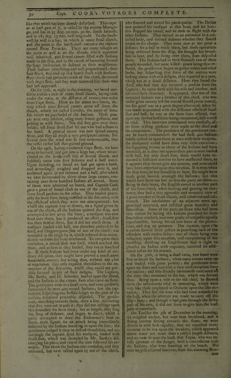 5° like that which has been already deferibed. This cape, or at lead; part of it, is called by the natives Motugo- go, and lies in 33 deg. 10 min. 30 fee. fouth latitude, and in 185 deg. 23 min. weft longitude. To the fouth- Vveft by weft is a bay, in which is many ffnall iftands, and the point at the north-weft entrance the captain named Point Pocockc. There are many villages on the main as well as on the iflands, which appeared well inhabited, and feveral canoes filled with Indians triade to the ft.ip, and in the courfe of bartering fhewed the Tapte inclination to defraud as their neighbours. Thefc Indians were ftrong and well proportioned; their hair black, and tied up in a bunch ftuck with feathers: their chiefs had garments made of fine cloth, decorated v, ith dog’s fkin; and they were tataowed like thofe who had laft appeared. On the 27th, at eight in the morning, we found our- feives within a mile of many fmall iflands, laying clofe under the main, at the diftartce of twenty-two miles from Cape Brett. Here we lay about two hours, du ring which time feveral canoes came oft' from the iflands, which we called Cavalles, the name of fomc fifti which we purchased of the Indians. Thefe peo¬ ple were very info lent, uling many frantic geftures, and pelting us with Hones. Nor did they give over their infults, till fome fmall ftot hit one who had aftonein his hand. A general terror was now fpread among them, and they all made a very precipitate retreat. For feveral days the wind was fo very unfavourable, that the veil'd rather loft than gained ground. On the 29th, having weathered Cape Brett, we bore away to leeward,'and got into a large bay, where we an¬ chored on the fouth-weft fide of feveral iflands, and fuddenly came into four fathoms and a half water. Upon founding, we found we had got upon a bank, and accordingly weighed and dropped over it, and anchored again in ten fathoms and a half, after which we were furrounded by thirty-three large canoes, con¬ taining near three hundred Indians all armed. Some of them were admitted on board, and Captain Cook gave a piece of broad cloth to one of the chiefs, and fome fmall prefents to the other. They traded peace¬ ably for fome time, being terrified at the fire-arms, with the effedts of which they were not unacquainted; but whilft the captain was at dinner, on a fignal given by one of the chiefs, all the Indians quitted the fhip, and attempted to tow away the buoy ; a mufquet was now fired over them, but it produced no effedt; fmall fhot was then ftred-at them, but it did not reach them. A mufquet loaded with ball, was therefore ordered to be fired, and Otegoowgoow (fcn of one of the chiefs) was Wounded in the thigh by it, which induced them inline diately to throw, the buoy overboard. To complete their confulion, a round lhot was fired, which reached the ihorc, and as foon as they landed, they ran in fearch of it. If thefe Indians had been under any kind of mi¬ litary difeipline, they might have proved a much more formidable enemy; but acting thus, without any plan or regulation, they only expofed themfelvcs to the an¬ noyance of the fire-arms, whilft they could not pof- fibly fucceed in any of their defigns. The Captain, Mr. Banks, and Dr. Solander, landed upon the ifland, and the Indians in the canoes foon after came on fiiore. The gentlemen were in a fmall cove, and were prefently furrounded by near 400 armed Indians; but the cap¬ tain not fufpeering any hoftile defign on the part of the .natives, remained peaceably difpofed. The gentle¬ men, marching tow ards them, drew a line, intimating that they were not to pafs it: they did not infringe upon this boundary for fome time; but at length, they fang the fong of defiance, and began to dance, whilft a party attempted to draw the Endeavour’s boat on ihore, thefe fignals for an attack being immediately followed by the Indians breaking in upon the line ; the gentlemen judged it time to defend themfelvcs, and ac¬ cordingly the captain fired his mufquet, loaded with fniill fhoq which was feconded by Mr. Banks’s dif- charginghis piece, and two of the men followed his ex¬ ample. This threw the Indians into confufion, and they retreated, but were rallied again by one of the chiefs. who fhouted and waved his patoo-patoo. The Dodtor now pointed his mufquet at this hero, and hit him : this flopped his career, and he took to flight with the other Indians. They retired to an eminence in a col¬ lected body, and feemed dubious whether they fhould return to the charge. They were now at too great a d 1 fiance for a ball to reach them, but thefe operations being obferved from the fhip, fhe brought her broad- fide to bear, and by firing over them, fcon difperfed them. The Indians had in their fkirmifh two of their people wounded, but none killed: peace being thus re¬ flated, the gentlemen began to gather celery and otheri herbs, but fufpedting that fome of the natives were lurking about with evil defigns, they repaired to a cave, which was at a ffnall difiance. Here they found the chief, who had that day received a prefent from the Captain ; he came forth with his wife and brother, and folic-ited their clemency. It appeared, that one of the wounded Indians was a brother of this chief, who was under great anxiety left the w ound fhould prove mortal, but his grief was in a great degree alleviated, when he was made acquainted with the different effecls of fmall fhot and ball; he was at the fame time affined, that upon any farther hpftilities being committed, ball would be ufed. This interview terminated very cordially, af¬ ter fome trifling prefents were made to the chief and his companions. The prudence of the gentlemen can¬ not be much commended: for had thefe 400 Indians boldly rufhed in upon them at once with their weapons, the mufquetry could have done very little execution; but fuppofing twenty or thirty of the Indians had been wounded, as it does not appear their pieces were loaded with ball, but only fmall fhot, there would have re¬ mained a fufficient number to have maflacred them, as it appears they do not give any quarter, and none could have been expected upon this occafion. It is true, when the fhip brought her broadfide to bear, flic might have made great havock amongft the Indians ; but this would have been too late to fave the party on fiiore.—• Being in their boats, the Engliih rowed to another part of the fame Hand, when landing and gaining an emi¬ nence, they had a very agreeable and romantic view of a great number of fmall iflands, well inhabited and cul- tivated. The inhabitants of an adjacent town ap¬ proached unarmed, and teftified great humility and fubmiflion. Some of the party on fiiore who had been very violent for having the Indians pumfhed for their fraudulent conduct, werenow guilty of trefpalfes equally repreheniible, having forced into fome of the planta¬ tions, and dug up potatoes. The captain, upon this occafion fhewed ftnCt juftice in punifhing each of the offenders with twelve fifties: one of them being very refractory upon this occafion, and complaining of the hardlhip, thinking an Englifhman had a right to plunder an Indian with impunity, received fix addi¬ tional lathes for his reward. ; On the 30th, it being a dead calm, two boats were fent to found the harbour; when many canoes came up and traded with great probity; the gentlemen went again on fiiore and met with a very civil reception from the natives ; and this friendly intercourfe continued aft the time they remained in the bay, which was feveral days. Being upon a vifit to the old chief, he fhewed them the inftruments ufed in tataowing, which were very like thofe employed atOtaheite upon the like oc¬ cafion. They faw the man who had been wounded by the ball, when the attempt was made to carry off the fhip’s buoy ; and though it had gone through the flefhy part of his arm, it did not feem to give him the lcaft pain or uneafinefs. On Tuefday the 5th of December in the morning, we weighed anchor, but were foon becalmed, and a ftrong current fetting towards the fiiore, we were driven in with fuch rapidity, that we expedted every moment to be run upon the breakers, which appeared above water not more than a cable’s length diftance, and we weije fo near the land1, that Tupia, who was to¬ tally ignorant of the danger, held a converfation with the Indians, who were handing on the beach. We were happily relieved however, from this alarming fitua- . tion