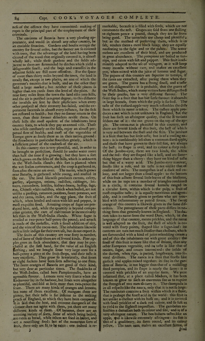 nefs of the offence they have committed: making of ropes is the principal part of the employment of thefe criminals. The environs of Batavia have a very pleafing ap¬ pearance, and would in almoft any other country, be an enviable fituation. Gardens and houfes occupy the country for feveral miles, but the former are fo covered with trees, that the advantage of the land having been cleared of the wood that originally covered it, is almoft wholly loft; while thefe gardens and the fields ad¬ jacent to them are furrounded by ditches which yield a difagreeable fmell; and the bogs and moraffes in the adjacent fields are (till more offenfivc. For the fpace of more than thirty miles beyond the town, the land is totally flat, except in two places, on one of which the governor’s country-feat is built, and on the other they hold a large market; but neither of thefe places is> higher than ten yards from the level of the plain. At near forty miles from the town the land rifes into hills, and the air is purified inagreat degree; to this diftance the invalids are fent by their phyficians when every other profpeft of their recovery has failed, and the ex¬ periment fucceeds in almoft every inftance, for the lick are reftored to health; but they no fooner return to the town, than their former diforders revifit them. On thefe hills the moft opulent of the inhabitants have country feats, to which they pay an annual vifit. Thofe who refide conftantly on the hills, enjoy an almoft per¬ petual flow of health; and moft of the vegetables of Europe grow' as freely there as in their native; ground : the ftrawberry in particular flourifhes greatly, w hich is a fufficient proof of the coolnefsof the air. In this country rice is very plentiful, and, in order to be brought to perfection, fliould lie under water more than half the time it is growing : but they have a fort which grows on the fides of the hills, which is unknown in the Weft-India iflands; this fort is planted when the wet feafon commences, and the crop is gathered in, foonafter the rains are over. The maize, which grows near Batavia, is gathered while young, and roafted in the ear. The land likewife .produces carrots, celery, parfley, afparagus, onions, radifhes, cabbages, let¬ tuces, cucumbers, lentiles, kidney-beans, hyffop, fage, rue, Chinefe white radifhes, which when boiled, are not unlike a parlhip, common potatoes, fweet potatoes, wet and dry yams, millet, and the egg plant, the fruit of which, when broiled and eaten w ith fait and pepper, is moft exquifite food. Amazing crops of fugar are pro¬ duced here, and, while the quantity is beyond compa- rifon greater, the care of cultivation is' inconceivably k’fs than in the Weft-India iflands. White fugar is retailed at two-pence half-penny the pound; and arrack is made of the mobiles, with a fmall addition of rice, and the wine of the cocoa-nut. The inhabitants likewife raife a little indigo for their own ufe, but do not export it. The fruits of this country are near forty in number, and of fome of thefe there are of feveral kinds. Pine-ap¬ ples grow in fuch abundance, that they may be pur- chafcd at the firft hand, for the value of an Englilh Earthing; and we bought fome very large ones'for a half-penny a piece at the fruit-lhops, and their tafte is very excellent. They grow fo luxuriantly, that feven or eight fuckers have been feen adhering to one ftem. The fweet oranges of Batavia are good of their kind, but very dear at particular times. The fhaddocks of the Weft-Indies, called here Pamplemooles, have an agreeable flavour. Lemons were very fcarce when the Endeavour lay in the harbour, but limes were altogether as plentiful, and fold at little, more than two-pence the fcore. There are many kinds of oranges and lemons, but none of them excellent. Of mangoes there are plenty, but their tafte is far inferior to the melting f each of England, to which they have been compared, t is faid that the heat, and extreme dampnefs of the climate does not agree with them, yet there are many different kinds of them. Of bananas, there are an amazing variety of forts, fome of which being boiled, are eaten as bread, while others are fried in batter, and arc a nourifliing food: but of the numerous forts of fruit, three only are fit, to be ea$en ; one indeed is re- 3 markable, becaufe it is filled with feeds, which are not1 common to the reft. Grapes are fold from one (hilling to eighteen pence a pound, though they are far from being good. The tamarinds are cheap and plentiful ; but as the method of preferving them, which is in fait, renders them a mere black lump, they are equally naufeating to the fight and to- the palate. The water melons are excellent of their kind, and are produced in great abundance. The pompions are boiled as tur-- nips, and eaten with fait and pepper. This fruit is ad¬ mirably adapted to the ufe of voyagers, as it will keep many months without care, and makes- an excellent pye, when mixed with the juice of lemons and fugar. The papans of this- country are fuperior to turnips, if the cores are extracted1, after paring them when they are green. The guava has a ftrong fmell, and a tafte not lefs difagreeable : it is probable, that the guava ot the Weft-Indies, which many writers have diftinguiftied by their praifes, has a very different flavour. The' fweet fop is a fruit that has but little flavour: it abounds in large kernels, from which the pulp is fucked. The- tafte of the cuftard-apple very much refembles the dilb from which its name is taken. The cafheu apple pro^- duces a mit which is not unknown in England, but the fruit has fuch an aftringent quality, that the B tavians feldom eat of it: the nut grows on the top of the ap¬ ple. The cocoa-nut is plentiful in this country, and there are feveral kinds of this fruit, the beft of which is very red between the fhell and the fkin. The jamboo is a fruit that has but litd'e tafte, but is of a cooling na¬ ture : it is confiderably lefs than a common-fized apple, and thofe that have grown to their full fize, are always* the beft; its lhape is oval, and its colour a deep red. Of the jambu-eyer, there are two kinds, the white, and the red: they arefhaped like a bell, and are fome- thing bigger than a cherry: they have no kind of tafte but that of a watry acid. The Jambu-eyer mauwar, fmells like a rofe, and its tafte is not unlike that of conferve of rofes. The mangoftan is of a dark red co¬ lour, and not larger than a fmall apple: to the bottom of this fruit adhere feveral little leaves of the bloffoms, while on its tops are a number of triangles combined in a circle, it contains feveral kernels ranged in a circular form, within which is the pulp, a fruit of moft exquifite tafte ; it is equally nutritious and agree¬ able, and is conftantly given to perfons who are trou¬ bled with inflammatory or putrid fevers. The fweet orange of this country is likewife given in the fame dif- - orders. The pomegranate of thefe parts differs in no¬ thing from that generally known in England. The du- rion takes its name from the word Dure, which, in the language of that country, means prickles, and the name is well adapted to the fruit, the fhell of which is co¬ vered with {harp points, fhaped like a fugar-loaf: its contents are nuts not much fmaller than chefnuts, which are furrounded with a kind of juice refembling cream ; and of this the inhabitants eat with great avidity: the fmell of this fruit is more like that of onions, than any other European vegetable, and it$ tafte is like that of onions, fugar, and cream intermixed: the infidc of the durion, when ripe, is parted, lengthways, into fe¬ veral divilions. The nanca is a fruit that fmells like garlick and apples mixed together: its fize in the gar¬ dens of Batavia, is not bigger than that of a middling fized pompion, and its fhape is nearly the fame: it is covered with prickles of an angular form. We \vere informed that, at a place called Madura, it has been known to grow to fuch an enormous fize as to require the ftrength of two men to carry it. Thechampada is in all refpefls like the nauca, only that it is notfo large. The rambutan contains a fruit within which is a ftone, that is perhaps the fineft acid in the world : this fruit is not unlike a chefnut with its hufk on; and it is covered with fmall prickles of a dark red colour, and fo foft as to yield to the flighteft impreflion. The gambolan re- . fembles a damafeen both in colour and fize, and is; of a very aftringent nature. The boa bidarra taftes like an apple, 8pd is likewife extremely aftringent: its fize is that of a goofeberry, its form round, and its colour yellpw. The nam nam, makes an excellent fritter, if pi<i