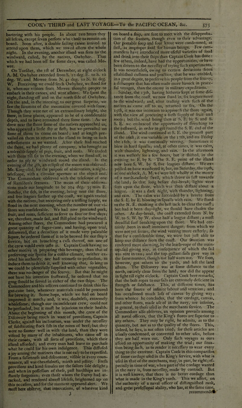 . % ■ T -- COOK’s THIRD and LAST VOYAGE—To the PACIFIC OCEAN, &c. bartering with his people. In about two hours they all left us, except feven perfons who chofe to remain on board. Soon after, a double failing canoe arrived to attend upon them, which we towed aftern the whole night. In the evening, another ifland was feen to the windward, called, by the natives, Ovvhyhee. That which we had been off for fome days, was called Mo- wee. OnTuefday, the iff of December, at eight o’clock A. M. Owhyhee extended fromS. 22 deg. E. to S. 12 deg. W. and Mowee from N. 41 deg. to N. 81 deg. W. Perceiving we could fetch Owhyhee, we flood for it, when our vifitors from Mowee thought proper to embark in their canoes, and went afhore. We fpent the night, (landing off and on the north fide of Owhyhee. On the 2nd, in the morning, to our great furprize, we faw the fummits of the mountains covered with fnow. Though they were not of an extraordinary height, the fnow, in fome places, appeared to be of a confiderable depth, and to have remained there fome time. As we drew near the fhore fome of the natives approached us, who appeared a little fhy at firfi; but we prevailed on fome of them to come on board ; and at length pre¬ vailed on them to return to the ifland to bring us fuch refrefhments as we wanted. After thefe had reached the fhore, we had plenty of company, who brought us a tolerable fupply of pigs, fruit, and roots. We traded with them till fix in the evening, when we flood off, in order to ply to windward round the ifland. fn the evening of the 4th, an eclipfeof the moon wasobferved. Mr. King ufed, for the purpofe of obfervation, a night- telefcope, with a circular aperture at the objedt end. The Commodore obferved with the telefcope of one of Ramfden’s fextants. The mean of their obferva- tions made our longitude to be 204 deg. 35 min. E. Sunday, the 6th, in the evening, being near the fhore, and five leagues farther up the coafl, we again traded with the natives; but receiving only a trifling fupply, we flood in the next morning, when the number of our vi¬ fitors was confiderable. We had now procured pork, fruit, and roots, fufficient to ferve us four or five days 5 we, therefore, made fail, and (till plied to the windward. Among other ftores, the Commodore had procured a great quantity of fugar-cane; and having, upon trial, difeovered, that a decoction of it made very palatable liquor, he ordered fome of it to be brewed for our (hip’s fervice; but on broaching a cafk thereof, not one of the crew would even tafte it. Captain Cook having no other motive in preparing this beverage, than that of preferving our fpirits for a colder climate, neither ex¬ erted his authority, nor had recourfe to perfuafion, to induce them to drink it, well knowing that, fo long as we could be plentifully fupplied with other vegetables, there was no danger of the feurvy. But that he might not have his intention fruflrated, he ordered that no grog fhould be ferved in either of the two (hips. The Commodore and his officers continued to drink this fu¬ gar-cane beer, whenever materials could be procured for brewing it. Some hops, which we had on board improved It much; and, it was, doubtlefs, extremely wholefome-, though our inconfiderate crew,1 could not beperfuaded, but it mufl be injurious to their health. About the beginning of this month, the crew of the Difcovery being much in want of provifions, Captain Clerke, againft his inclination, was under the neceffity of fubftituting flock ftfh in the room of beef; but they were no fooner well in with the land, than they were vifited by many of the inhabitants, who came off in their canoes, with all forts of provifions, which their ifland afforded ; and every man had leave to purchafe what he could for his own indulgence. This diffufed a joy among the mariners that is not eafy to be expreffed. From a fullennefs and difeontent, vifible in every coun¬ tenance, all was chearfulnefs, mirth and jollity. Frefh provifions and kind females are the failors foie delight; and when in poffeffion of thefe, paft hardfhips are in- ftantly forgotten; even thofe whom the feurvy had at¬ tacked, and rendered almofl lifelefs, brightened up on this occafion, and for the moment appeared alert. We muff here obferve, that innovations, of whatever kind 3 575 on board a (hip,, are fure to meet with the difapproba- tion of the feamen, though even to their advantage. Our portable foup and four krout w'ere condemned, at firfi, as improper food for human beings. Few com¬ manders have introduced more ufeful varieties of food and drink into their (hips than Captain Cook has done : few others, indeed, have had the opportunities, or have been driven to the neceffity of trying fuch experiments. It was neverthelefs, owing to certain deviations from eftablifhed cufloms and pradlice, that he w-as enabled, in a great degree, to preferve his people from the feurvy, a dift&mper that has often made more havock in peace¬ ful voyages, than the enemy in military expeditions. Sunday, the 13th, having hitherto kept at fome dis¬ tance from the coaff, wenow flood in, fix leagues more to the windward; and, after trading with fuch of the natives as came off to us, returned to fea. On the 15th, it w:as our intention to approach the fhore again, with the view of procuring a frefh fupply of fruit and roots; but the. wind being then at S. E. by S. and S. S. E. we embraced the opportunity of firetching to the eaftward, in order to get round the S. E. end of the ifland. The wind continued at S. E. the greatefl part of the 16th; it was variable on the 17th, and on Friday the 18th, it was continually veering. Sometimes ic blew in hard fqualls; and, at other times, it was calm, with thunder, lightning, and rain. In the afternoon it was weflerly for a few hours, but it fluffed, in the evening to E. by S. The S. E. point of the ifland now bore S. W. by S. five leagues diftant. We ex¬ pected to have weathered it, but, on Saturday, the 19th, at one o’clock, A. M. we were left wholly at the mercy of a r.orth-eaflerly fwell, which drove us faff towards the land; fo that long before day-break, lights were feen upon the fhore, which was then diftant about a league. It was a dark night, with thunder, lightning, and rain. The calm was fucceeded by a breeze from the S. E. by E. blowing in fqualls with rain. We flood to the N. E. thinking it thebeft tack to clear the coaff; but had it been day-light, we fhould have chofen the other. At day-break, the coaff extended from N. by W. to S. W. by W. about half a league diftant; a molt dreadful furf breaking upon the fhore. We had cer¬ tainly been in moft imminent danger; from which we were not yet fecure, the wind veering more eafterly; fo that for a confiderable time, we were but juft: able to keep our difiance from the coaff. Our fkuation was rendered mere alarming, by the leach-rope of the main¬ top-fail giving way, in confequence of which the fail was rent in two; and the top-gallant-fails gave way in the fame manner, though not half worn out. We foon, however, got others to the yards, and left the land aftern. The Difcovery was at fome diflance to the north, entirely clear from the land; nor did fhe appear in fight till eight o’clock. Captain Cook here remarks,' that the bolt ropes to. our fails are extremely deficient in ftrength or fubftance. This, at different times, has been the fource of infinite labour and vexation; and has occafioned much lofs of canvas by giving way; from whence he concludes, that the cordage, canvas, and other ftores, made ufeof in the navy, are inferior, in general, to thofe ufed in the merchants fervice. The Commodore alfo obferves, an opinion prevails among all naval officers, that the King’s ftores are fuperior to any others. They may be right, he admits, as to the quantity, but not as to the quality of the ftores. This, indeed, he fays, is not often tried; for thefe articles are ufually condemned, or converted to other ufes, before they are half worn out. Only fuch voyages as ours afford an opportunity of making the trial; our fitua- tion being fuch, as to render it neceffary to w'ear every thing to the extreme. Captain Cook in this comparifon of fome cordage ufed in the King’s fervice, with what is ufed in that of the merchants, may, in part, be right; es¬ pecially in time of war, when part of the cordage wanted in the navy is, from neceffity, made by contract. But it is well known, that there is no better cordage than what is made in the King’s yards. This we affert, on the authority of a naval officer of diftinguifhed rank, and great profeffional ability, who has, at the fame time, recommended