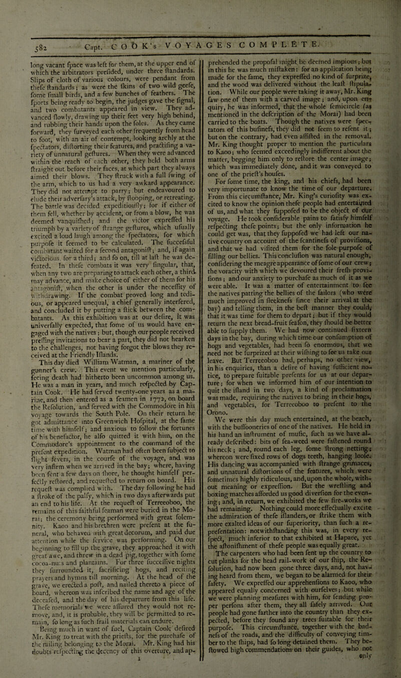 5 82 VOYAGES COMPLETE. Capt. COOK’s long vacant (pace was left for them, at the upper end of which the arbitrators prefidcd, under three ftandards. Slips of cloth of various colours, were pendant from thefe ftandards; as were the lkins of two wild geefe, fome fmall birds, and a few bunches of feathers. The fports being ready to begin, the judges gave the dgnal, and two combatants appeared in view. They ad¬ vanced (lowly, drawing up their feet very high behind, and rubbing their hands upon the folcs. As they came forward, they furveyed each other frequently from head to foot, with an air of contempt, looking archly at the fpedatots, diftorting their features, and pradtifing a va¬ riety of unnatural geftures. When they were advanced within the reach of each other, they held both arms ftraight out before their faces, at which part they always aimed their blows. They ftruck with a full fwing of the arm, which to us had a very awkard appearance. They did not attempt to parry ; but endeavoured to elude their adverfary’s attack, by (looping, or retreating. The battle was decided expeditioufiy; for if either of them fell, whether by accident, or from a blow, he was deemed vanquifhed; and the victor exprefted his triumph by a variety of ftrange geftures, which ufually excited a loud laugh among the fpe&ators, for which purpofe it feemed to be calculated. The fuccefsful combatant waited for a fecond antagonift; and, if again victorious, for a third; and fo on, till at lad he was de¬ feated. In thefe combats it was very fmgular, that, when any two are preparing to attack each other, a third may advance, and make choice of either of them for his antagonift, when the other is under the neceility of Withdrawing. If the combat proved long and tedi¬ ous, or appeared unequal, a chief generally interfered, and concluded it by putting a dick between the com¬ batants. As this exhibition was at our delire, it was univerfally expedted, that fome of us would have en¬ gaged with the natives ; but, though our people received prdling invitations to bear a part, they did not hearken to the challenges, not having forgot the blows they re¬ ceived at the Friendly Elands. This day died William Watman, a mariner of the gunner's crew. This event we mention particularly, feeing death had hitherto been uncommon among us. He was a man in years, and much refpcdted by Cap¬ tain Cook. He had ferved twenty-one years as a ma¬ rine, and then entered as a feamen in 1772, on board the Refolution, and ferved with the Commodore in his voyage towards the South Pole. On their return he got admittance into Greenwich Hofpital, at the fame time with himfelf; and anxious to follow the fortunes of his benefa&or, he alfo quitted it with him, on the Commodore’s appointment to the command of the prelent expedition. Watman had often been fubjeCt to flight fevers, in the courfe of the voyage, and was very infirm when we arrived in the bay; where, having been font a few days on Ihore, he thought himfelf per¬ fectly reftored, and requelled to return on board. His requeft was complied with. The day following he had a ftroke of the palfy, which in two days afterwards put an end to his life. At the requeft of Terreeoboo, the remains of this faithful feaman were buried in the Mo- rai; the ceremony being performed with great folem- nity. Kaoo and his brethren were prefent at the fu¬ neral, who behaved with great decorum, and paid due attention while the ferviee. was performing. On our beginning to fill up the grave, they approached it with great awe, and threw in a dead pig, together with fome cocoa-nuts and plantains. For three fucceffive nights they lurrounded it, facrificing hogs, and reciting prayers and hymns till morning. At the head of the grave, we ereded a poft, and nailed thereto a piece of board, whereon was infcribed the name and age of the deceafed, and the day of his departure from this life. Thefe memorials'we were allured they would not re¬ move, and, it is probable, they will be permitted to re¬ main, fo long as luch frail materials can endure. feeing much in want of fuel, Captain Cook deftred Mr. King to treat with the priefts, for the purchafe of the railing belonging to the Morai. Mr. King had his doubts rclpcding the decency of this overture, andap- 1 * . prehended the propofal might be deemed impious; but in this he was much miftaken: for an application being made for the fame, they exprefted no kind of furprize, and the wood was delivered without the leaft ftipula- tion. While our people were taking it away, Mr. King faw one of them with a carved image ; and, upon en-r quiry, he was informed, that the whole femicirele (as mentioned in the defeription of the Morai) had been carried to the boats. Though the natives were fpec-* tators of this bufinefs, they did not feem to refent it; but on the contrary,' had even aflifted in the removal. Mr. King thought proper to mention the particulars to Kaoo; who feemed exceedingly indifferent about the matter, begging him only to reftore the center image; which was immediately done, and it was conveyed to one of the prieft’s houfes. For fome time, the king, and his chiefs, had been very importunate to know the time of our departure. From this circumftance, Mr. King’s curiofity was ex¬ cited to know the opinion thefe people had entertained of us, and what they fuppofed to be the objcCt of our voyage. He took confiderable pains to fatisfy himfelf refpe&ing thefe points; but the only information he could get was, tha; they fuppofed we had left our na¬ tive country on account of the fcantinefs of provifions, and that we had vifited them for the foie purpofe of filling our bellies. Thisconclufion was natural enough, confidering the meagre appearance of fome of our crew; the voracity with which we devoured their frelh provi¬ fions ; and our anxiety to purchafe as much of it as we were able. It was a matter of entertainment to fee the natives patting the bellies of the tailors (who were much improved in fleeknefs fince their arrival at the bay) and telling them, in the beft manner they could, that it was time for them to depart; but if they would return the next bread-fruit feafon, they Ihould be better able to fupply them. We had now continued fixteen days in the bay, during which time our confumption of hogs and vegetables, had been fo enormous, that we need not be furprized at their wifhing to fee us take our leave. But Terreeoboo had, perhaps, no other view', in his enquiries, than a delire of having futficient no¬ tice, to prepare fuitable prefents for us at our depar¬ ture; for when we informed him of our intention to quit the ifland in two days, a kind of proclamation was made, requiring the natives to bring in their hogs, and vegetables, for Terreeoboo to prefent to the Orono. We were this day much entertained, at the beach, with the buffooneries of one of the natives. He held in his hand an inftrument of mufic, fuch as we have al¬ ready deferibed: bits of fea-weed were fattened round his neck ; and, round each leg, fome ftrong netting; whereon were fixed rows of dogs teeth, hanging loofe. His dancing was accompanied with ftrange grimaces, and unnatural diftortions of the features, which were fometimes highly ridiculous, and,upon the whole, with¬ out meaning or expreflion. But the vvreftling and boxing matches afforded us good diverfion for the even¬ ing; and, in return, we exhibited the few fire-works we had remaining. Nothing could more effectually excite, the admiration of thefe iflanders,or ftrike them with more exalted ideas of our fuperiority, than fuch a re- prefentation: notwithftandjng this was, in every re- fpeCt, much inferior to that exhibited at Hapaee, yet the aftonifhment of thefe people was equally great. The carpenters who had been fent up the country to cut planks for the head rail-work of our (hip, the Re¬ folution, had now been gone three days, and, not hav¬ ing heard from them, we began to be alarmed for their fafety. We exprefted our apprehenfions to Kaoo, who appeared equally concerned with ourfelves; but while we were planning meafures with him, for fending pro¬ per perfons after them, they all fafely arrived. Our people had gone farther into the country than they ex¬ pected, before they found any trees fuitable for their purpofe. This circumftance, together with the bad- nefsof the roads, and the difficulty of conveying tim¬ ber to the (hips, had fo long detained them. They bc- ftowed high commendations on tfteir guides, who not