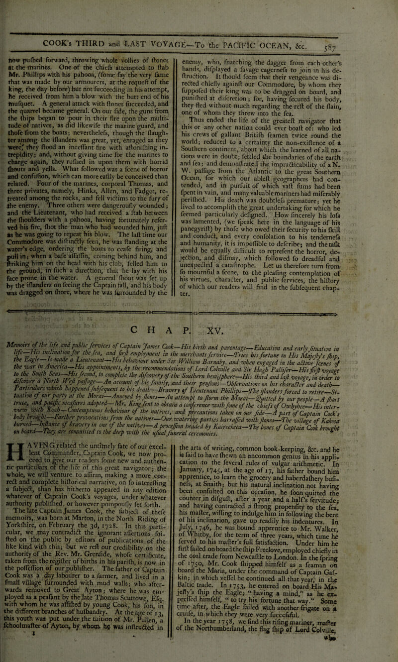 fiow pufhed forward, throwing whole vollies of (tones at the marines. One of the chiefs attempted to (tab Mr. Phillips with his pahooa, (fome fay the very fame that was made by our armourers, at the requeft of the king, the day before) but not fucceeding in his attempt, he received from him a blow with the butt end of his tnufquet. A general attack with ftones fucceeded, and the quarrel became general. On our fide, the guns from the (hips began to pour in their fire upon the multi¬ tude of natives, as did likewife the marine guard, and thofe from the boats; neverthelefs, though the (laugh¬ ter among the i(landers was great, yet, enraged as they were' they (food an inceflant fire- with aftoniftiing in¬ trepidity.; and, without giving time for the marines to charge again, they rufhed in upon them with horrid Ihouts and yells. What followed was a feene of horror and confulion, which can moreealily be conceived than related. Four of the marines, corporal Thomas, and three privates, namely, Hinks, Allen, and Fadget, re¬ treated among the rocks, and fell victims to the fury of the enemy. Three others were dangeroufly wounded; and the Lieutenant, who had received a dab between the (boulders with a pahooa, having fortunately refer¬ red his fire, (hot the man who had wounded him, juft as he was going to repeat his blow. The laft time our Commodore was diftintftly feen, he was (landing at the water's edge, ordering the boats to ceafe firing, and pull in; when a bafe aftaftin, coming behind him, and ftriking him on the head with his club, felled him to the ground, in fuch a direction, that he lay with his face prone in the water. A general fhout was fet up by the iflanders on feeing the Captain fall, and his body was dragged on (hore, where he was furrounded by the enemy, who, (hatching the dagger from each other's hands, difplayed a favage eagernefs to join in his de- ftrudtion. It fhould feem that their vengeance was di¬ rected chiefly againft our Commodore, by w hom they fuppofed their king was to be dragged on board, and punifhed at difcretion ; for, having fecured his body, they fled without much regarding the reft of the (lain, one of whom they threw into the fea. Thus ended the life of the greateft navigator that this or any other nation could ever boaft of: who led his crews of gallant Britifh feamen twice round the world; reduced to a certainty the non-exiftence of a Southern continent, about which the learned of all na¬ tions were in doubt; (ettled the boundaries of the earth and fea; and demonftratecj the imprafticability of aN. W. pafiage from the Atlantic to the great Southern Ocean, for which our ableft geographers had con¬ tended, and in purfuit of which vaft fums had been fpentin vain, and many valuable mariners had miferably perifhed. His death was doubtlefs premature; yet he lived to accompliih the great undertaking for which he feemed particularly deligned. How fincerely his lofs was lamented, (we fpcak here in the language of his panegyrift) by thofe who owed their fecurity to his (kill and conduct, and every confolation to his tendernefs and humanity, it is impofiible to deferibe; and the talk would be equally difficult to reprefent the horror, de¬ jection, and difmay, which followed fo dreadful and unexpected a cataftrophe. Let us therefore turn from fo mournful a feene, to the pleafing contemplation of his virtues, character, and public fervices, the hiftory of which our readers will find in the fubfequent chap¬ ter. :GD'! :-GW '• CHAP. XV. Menmrsoflhe life and public fervices of Captain James Cook—His birth and parentage—Education and early ftuation in l'ft-~Hls inclination for the fea, and firft employment in the merchants fervice—Tries his fortune in His MaiejWs /hip, the Eagle Is made a Lieutenant His behaviour under Sir William Barnaby, and when engaged in the abhve fanes of the war in America—His appointments by the recommendations of L/jrd Colville and Sir Hugh Pal lifer—His fir/l voyage to the South Seas-Hisfecond, to complete the difeovery of the Southern hemifphere-His third and laft voyage, in order to difeover a horth U eft paffage—An account of his family, and their penftons—Obfervations on his char abler and death— Particulars which happened fubjequent to bis death—Bravery of Lieutenant Phillips—'The if anders forced to retire—Si¬ tuation cf our party at the Moral—-Annoyedby ft ones—An attempt to form the Moral—Quitted by our people—A fort truce, and pacific meafures adopted—Mr, Kingfen t to obtain a conference with fome of the chiefs of Owbvhee— His inter- vtejv with Koah—Contemptuous behaviour of the natives, and precautions taken on our fide—A part of Captain Cook’s body brought—Farther provocations from the natives—Our watering parties harrafted with (lanes—The village of Kakooa burned—lift ante of bravery in one of the natives—A proceffion headed by Kaireekeea-The bones of Captain Cook brought on board—They are committed to the deep with the ufual funeral ceremonies. ■ * HA VING related the untimely fate of our excel¬ lent Commander, Captain Cook, we now pro¬ ceed to give our readers fome new and authen¬ tic particulars of the life of this great navigator; the whole, we will Venture to affirm, making a more cor¬ rect and complete hiftorical narrative, on fo interefting a fubject, than has hitherto appeared in any edition whatever of Captain Cook’s voyages, under whatever authority publilhed, or however pompoufly fet forth. The late Captain James Cook, the fubject of thefe memoirs, was bom at Marton, in the North Riding of Yorklhire, on February the 3d, 1728. In this parti¬ cular, we may contradict the ignorant affertions foi- fted on the public by editors of publications of the like kind with this; but we reft our credibility on the authority of the Rev. Mr. Grenfide, whofe certificate, taken from theregifter of births in hisparilh, is now in the pofleffion of our publifher. The father of Captain Cook was a day labourer to a farmer, and lived in a fmalI village furrounded with mud walls; who after¬ wards removed to Great Ayton; where he was em¬ ployed as a peafant by the late Thomas Scuttowe, Lfq. with whom he was aftifted by young Cook, his Con, in the different branches of hu(bandry. At the age of i 3, this youth was put under the tuition of Mr. Pullen, a fchoolmafter of Ayton, by whom he was intruded ’in the arts of writing, common book-keeping, &c. and he is faid to have (hewn an uncommon genius in his appli¬ cation to the feveral rules of vulgar arithmetic. In January, 1745, at the age of 17, his father bound him apprentice, to learn the grocery and haberdalhery bufi- nefs, at Snaith; but his natural inclination riot having been confuted on this o^cafion, he foon quitted the counter in difguft, after a year and a half’s fervitude; and having contracted a ftrong propensity to the fea, his mafter, willing to indulge him in following the bent of his inclination, gave up readily his indentures. In July, 1746, he was bound apprentice to Mr. Walker, of Whitby, for the term of three years, which time he ferved to his mailer’s full fatisfaction. Under him he firft (ailed on board the (hip Freelove, employed chiefly in the coal trade from Newcaftlc to London. In the fpring of 1750, Mr. Cook (hipped himfelf as a feaman on board the Maria, under the command of Captain Gaf- kin; in which veflel he continued all that year, in the Baltic trade. In 1753, he entered on board His MU* jefty’s (hip the Eagle; “ having a mind,” as he ex- preffied himfelf, “ to try his fortune that way.” Some time after, the Eagle failed with another frigate on a cruife, in which they were very fuccefsful. In the year 1758, we find this fifing mariner, mafter of the Northumberland, the flag (hip of Lord Colville, wlje