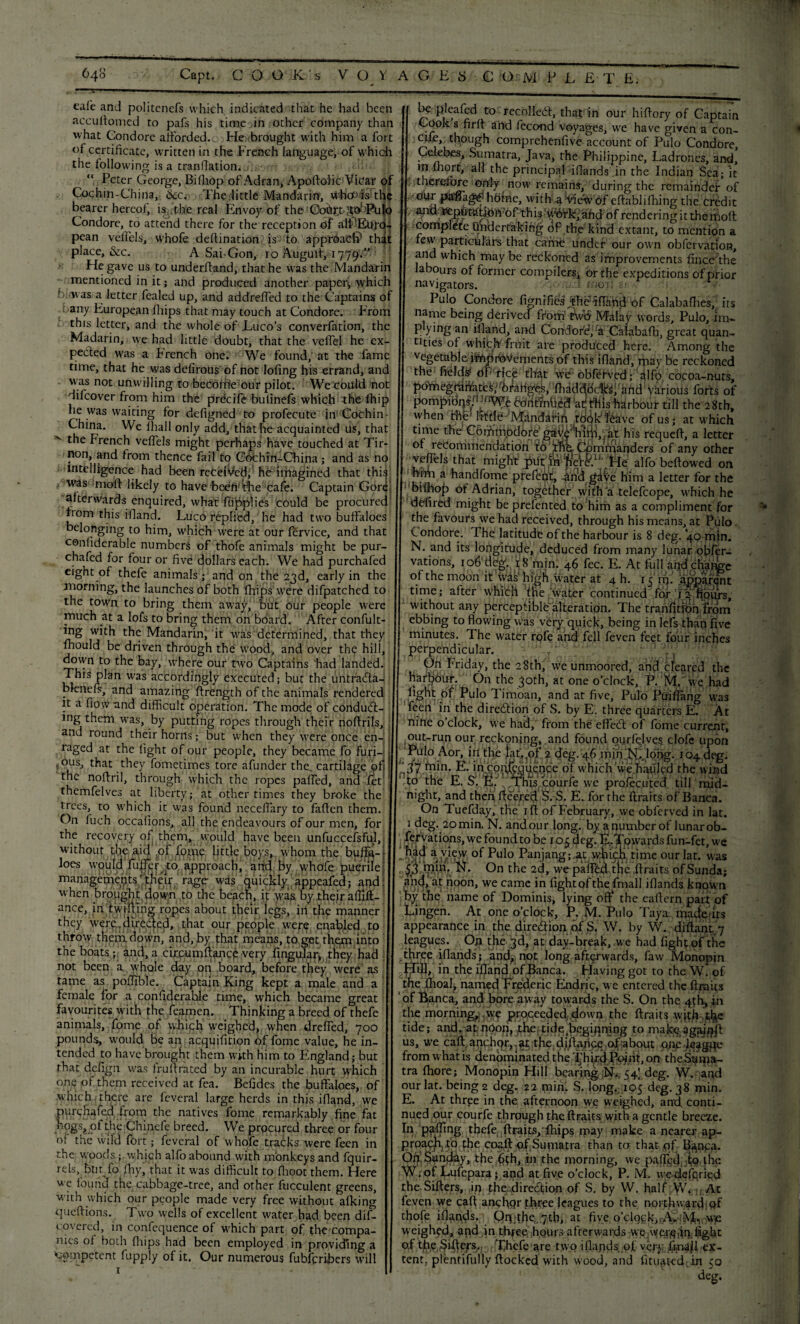 cafe and politenefs which indicated that he had been accuftomed to pafs his time in other company than what Condorc afforded.. He brought with him a fort of certificate, written in the French language, of which the following is a trap fiat ion. “ Peter George, Bifliop of Adran, ApoftolicViCar pf Cochin-China, &c. The little Mandarin, whtf is the bearer hereof, is , the real Envoy of the Cohr.t-SOi'Pu|o Condore, to attend there for the reception of pean velfels, whofe deltination is to approaCi? that place, &c. A Sai-Gon, io Augult, 1779.0 He gave us to underhand, that he was the Mandarin mentioned in it; and produced another paper, which biovas a letter fealed up, and addreffed to the Captains of any European fhips that may touch at Condore. From this letter, and the whole of Euco’s converfation, the Madarin, we had little doubt, that the veffel he ex¬ pected was a French one. We found, at the fame time, that he was delirous of not loling his errand, and was not unwilling to becofife our pilot. We could not difeover from him the precife bulinefs which she fhip he was waiting for defigned to profecute in Cochin- China. We fhall only add, that he acquainted us, that the French veffels might perhaps have touched at Tir- non, and from thence fail to Cochin-China; and as no intelligence had been received, he imagined that this was moft likely to have heefi’the cafe. Captain Gore afterwards enquired, what fujppHes could be procured horn this ifiand. Luco replied, he had two buffaloes belonging to him, which were at our lervice, and that confiderable numbers of thofe animals might be pur- eight of thefe animals; and on the 23d, early in the morning, the launches of both fhips were difpatched to the town to bring them away, but our people were much at a lofs to bring them on board. After confut¬ ing with the Mandarin, it was determined, that they fhould be driven through the wood, and over the hill, down to the bay, where our two Captains had landed. This plan w’as accordingly executed; but the untra&a- bfenefs, and amazing firength of the animals rendered it a fiow -and difficult operation. The mode of conduct¬ ing them was, by putting ropes through their noftrils, ; and round their horns; but when they were once en¬ raged at the light of our people, they became fo furi- 1 ,:ous, that they fometimes tore afunder the_ cartilage of! the noffril, through which the ropes paffed, and let themfelves at liberty; at other times they broke the trees, to which it was found neceffary to faficn them. On fuch occafions, all the endeavours of our men, for the recovery of them, would have been unfuccefsful, without die,aid .of fp line little boys, whom the buffo-; Joes would fuller to approach, and by whofe puerile'; manageme^fo^heir rage- was quickly appealed; and! when brought down to the beach, it was by their afiift- ance, in twilling ropes about their legs, in the manner they were.directed, that our people were enabled to throw them, down, and, by that means, to get them into the boats ; and, a circumftance very lingular, they had not been a whole day on board, before they were as tame as poffible. Captain King kept a male and a female for a. confiderable time, which became great favourites with the fearnen. Thinking a breed of thefe animals, fome of which weighed, when dreffed, 700 pounds, would be an acquifition of fome value, he in¬ tended to have brought them with him to England; but that defign was fru ft rated by an incurable hurt which one of them received at fea. Befides the buffaloes, of which there are feveral large herds in this ifiand, we purchafed from the natives fome remarkably fine fat hqgs8of the Chinefe breed. We procured three or four of the wild fort; feveral of whofe tracks were fecn in the woods ; which alfo abound with monkeys and fquir- rels, but fo fhy, that it was difficult to flioot them. Here we found the cabbage-tree, and other fucculent greens, with which our people made very free without alking queftions. Two wells of excellent water had been dif- covered, in confequence of which part of the compa¬ nies of both Ihips had been employed in providing a ‘■competent fupply of it. Our numerous fubferibers will 1 • be pleafcd to recoiled, that in our hifiory of Captain Cook s firfi and lecond voyages, we have given a con- cile though comprehenfive account of Pulo Condore, Celebes, Sumatra, Java, the Philippine, Ladrones, and, in lhort, all the principal -iflands.in the Indian Sea; it ; therefore ©My now remains, during the remainder of our paBags£ hOme, with aH^ew Of eftablifhing the credit , this.'^ilrki.afid of rendering it themoft complete Undertaking of the kind extant, to mention a few particulars that came under our own obfervation, and which may be reckoned as improvements fince;the labours of former compiler^ or the expeditions of prior navigators. - I rnoff gr.-, Pulo Condore fim-fifies* jtheTfiahd of Calabafhes, its name being derived from two Malay words, Pulo, im¬ plying an ifiand, and Condore/a Calabalb, great quan¬ tities of whieff fruit are produced here. Among the vegetable improvements of this ifiand, maybe reckoned the fields' dP‘rice that we'obfitved fialfp cocoa-nuts, pomegrafiates,' 6raiigles, fiidddfoc'kgf and various forts of pompidnsfi^Wi bontfnued !at tffiis harbour till the 28th, when the Imlff’Mandarifi roqkf^ave ofusj at which time the C6mmpdore’g#iii^iifi,wt his requeff, a letter of recommendation to the;. Commanders of any other veffels that might put In ffer^IJ He alfo bellowed on him a handfome prefent, and gave him a letter for the bilhop or Adrian, together wifhJa telefcope, which he defired might be prefented to him as a compliment for » the favours we had received, through his means, at Pulo C ondore. The latitude of the harbour is 8 deg. 40 min. N. and its longitude, deduced from many lunar qbfer- of the moon it Hvas' high water at 4 h. 15 fn. apparent time; after which fne wrater continued for Jznpufs, without any perceptible'alteration. The tranfitioh from ebbing to flowing was very quick, being in lefs than five minutes. The water rofe and fell feven feet four inches perpendicular. 4 • C, On Friday, the 28th, we unmoored, and cleared the harbour. On the Joth, at one o’clock, P. M, we had light of Pulo Timoan, and at five, Pulo Ptfifiang was feen in the diredlion of S. by E. three quarters E. At nine o’clock, we had, from the effect of fome current, out-run our reckoning, and found qurfejves clofc upon Pulo Aor, in the iat'.pf 2 deg. 46 min IsI.JoHg. 104 deg. E. in coqfoquence of which we hauled the wind to the E. S. E. ThE courfe we prolecuted. till mid¬ night, and then fleered S. S. E. for the ftraits of Banca. On Tuefday, the ill of February, we obferved in lat. 1 deg. 20 min. N. and our long.byanutnberoflunarob- fervationsjwefoundtobe io^deg. fo.Tp wardsfun-fet,we had a view of Pulo Panjang;,at w.hich time our lat. was N. On the 2d, we paflbd the ftraits of Sunda; a;yd> at noon, we came in fight of the final I ifiands known by the name of Dominis, lying off the eaftern part of Lingen. At one o’clock, P, M. Pulo Taya-mactef ts appearance in the di red ion of S, W. by W.rdiftant 7 leagues. On the 3d, at day-break, w e had light of the three ifiands; and, not long afterwards, faw Monopin Hill, in the iflaind of Banca. Flaving got to theW. of the Ihoal, named Frederic Endric, we entered the ftraits of Banca, and bore away towards the S. On the 4th, in the morning, .we proceeded down the ftraits with .t^c tide; and,-at; ndon, .the tide.begiftnjqg to us, we call, anchor, at the diftuncc of about QjyJfljgge from what is denominated the Ijh, or* the^ipa- tra Ihore; Monopin Hill bearing ;NC 54] deg. W. and our lat. being 2 deg. 22 min. S. longf;:ic>5 deg. 38 min. E. At three in the afternoon we weighed, and. conti¬ nued our courfe through the ftraits with a gentle breeze, fiy pf^ihg thefe ftraits,'fhips may make a nearer ap¬ proach to the coaft of Sumatra than ta that of t^npa. Op,d^n^^y,tfiein the morning, we paffed;'to the W.of Lulepara; aqd at five o’clock, P. M. wedeferied the Sifters, in the .direction of S. by W. half W, ( At feven we caft ancfiqr three leagues to the northward qf thofe ifiands. Qipfiie^th, at five o’clqykKA>!’-i^,.wo weighed, apd in thfee. hours afterwards we-^qj^dq.fight of the ^ifiefs,.,; [ffihefe are two ifiands, of very.fijnajll ex¬ tent, plentifully ftockcd with wood, and fituat-ed. in 50 deg. 64° Capt. COOKs VOYAGES C O M P L £ T E.