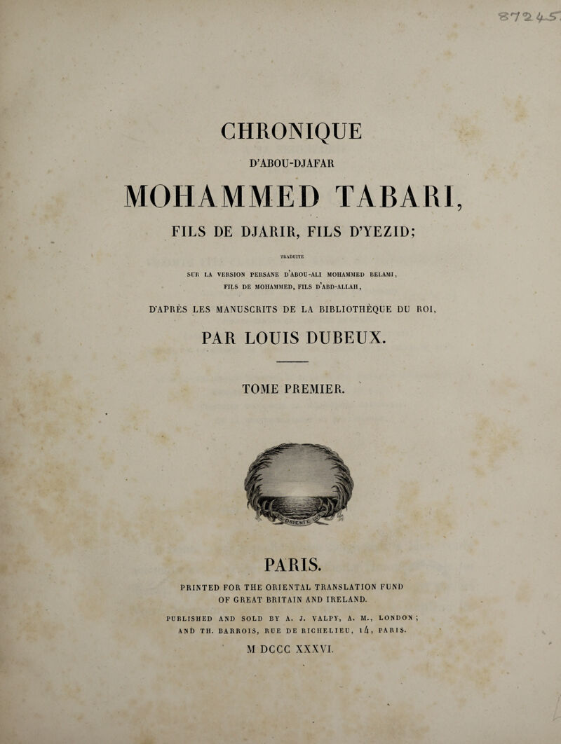 D’ABOU-DJAFAR MOHAMMED TABARI . • FILS DE DJARIR, FILS D’YEZID; TRADUITE SUR LA VERSION PERSANE ü’aBOU-ALI MOHAMMED BELAMI, FILS DE MOHAMMED, FILS ü’aBD-ALLAH , D’APRÈS LES MANUSCRITS DE LA BIBLIOTHÈQUE DU ROI, PAR LOUIS DUBEUX. TOME PREMIER. PARIS. PRINTED FOR THE ORIENTAL TRANSLATION FUND OF GREAT BRITAIN AND IRELAND. PUBLISHED AND SOLD BY A. J. YALPY, A. M., LONDON ; AND TH. BARROIS, RUE DE RICHELIEU, 1 l\ , PARIS. M DCCC XXXVI.