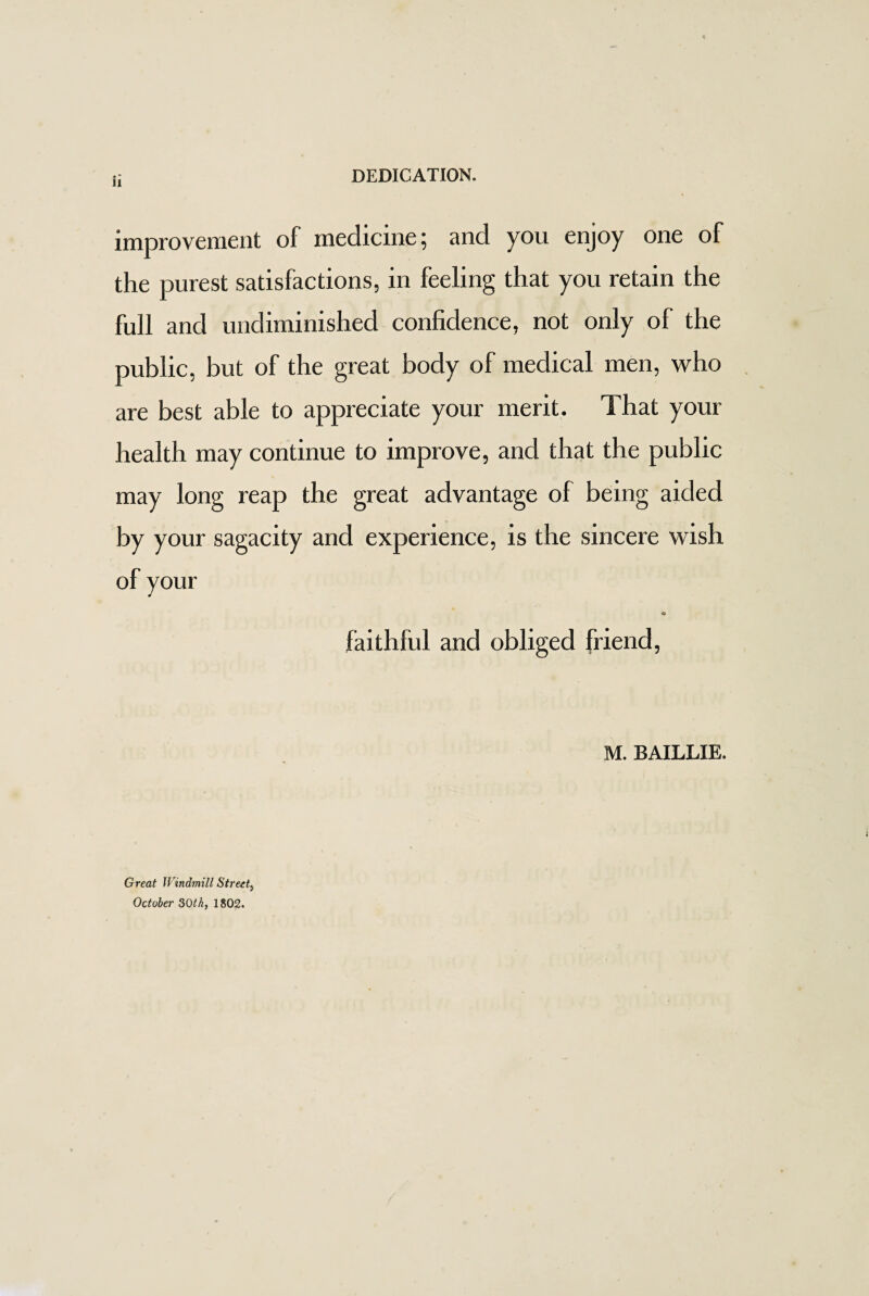 DEDICATION. improvement of medicine; and you enjoy one of the purest satisfactions, in feeling that you retain the full and undiminished confidence, not only of the public, but of the great body of medical men, who are best able to appreciate your merit. That your health may continue to improve, and that the public may long reap the great advantage of being aided by your sagacity and experience, is the sincere wish of your ■© faithful and obliged friend, M. BAILLIE. Great Windmill Street5 October 30th, 1802.