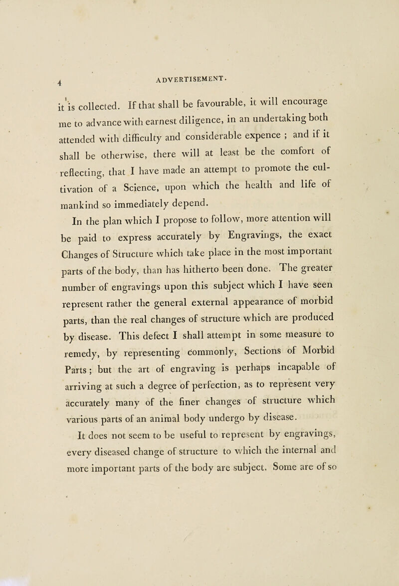 it'is collected. If that shall be favourable, it will encourage me to advance with earnest diligence, in an undertaking both attended with difficulty and considerable expence ; and if it shall be otherwise, there will at least be the comfort of reflecting, that I have made an attempt to promote the cul¬ tivation of a Science, upon which the health and life of mankind so immediately depend. In the plan which I propose to follow, more attention will be paid to express accurately by Engravings, the exact Changes of Structure which take place in the most important parts of the body, than has hitherto been done. The greater number of engravings upon this subject which I have seen represent rather the general external appearance of morbid parts, than the real changes of structure which are produced by disease. This defect I shall attempt in some measure to remedy, by representing commonly, Sections of Morbid Parts; but the art of engraving is perhaps incapable of arriving at such a degree of perfection, as to represent very accurately many of the finer changes of structure which various parts of an animal body undergo by disease. It does not seem to be useful to represent by engravings, every diseased change of structure to which the internal an more important parts of the body are subject, Some are of so