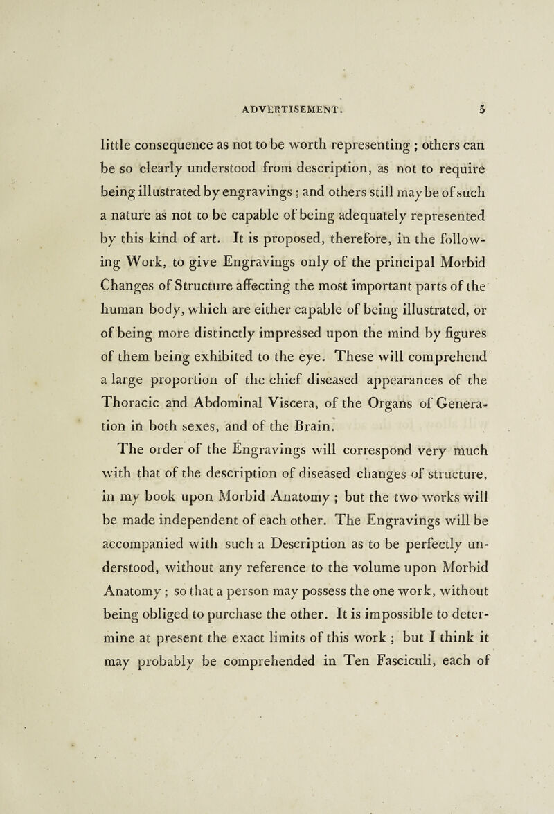 little consequence as not to be worth representing ; others can be so clearly understood from description, as not to require being illustrated by engravings ; and others still maybe of such a nature as not to be capable of being adequately represented by this kind of art. It is proposed, therefore, in the follow¬ ing Work, to give Engravings only of the principal Morbid Changes of Structure affecting the most important parts of the human body, which are either capable of being illustrated, or of being more distinctly impressed upon the mind by figures of them being exhibited to the eye. These will comprehend a large proportion of the chief diseased appearances of the Thoracic and Abdominal Viscera, of the Organs of Genera¬ tion in both sexes, and of the Brain. The order of the Engravings will correspond very much with that of the description of diseased changes of structure, in my book upon Morbid Anatomy ; but the two works will be made independent of each other. The Engravings will be accompanied with such a Description as to be perfectly un¬ derstood, without any reference to the volume upon Morbid Anatomy ; so that a person may possess the one work, without being obliged to purchase the other. It is impossible to deter¬ mine at present the exact limits of this work ; but I think it may probably be comprehended in Ten Fasciculi, each of