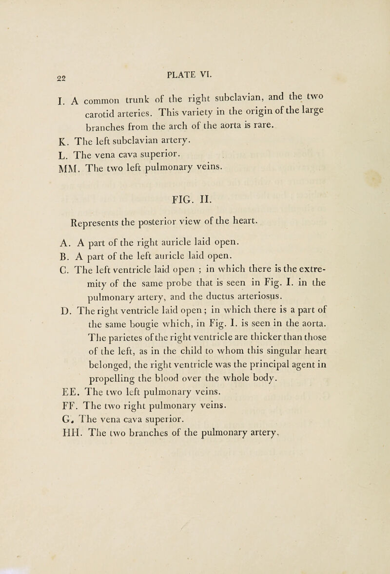 I A common trunk of the right subclavian, and the two carotid arteries. This variety in the origin of the large branches from the arch of the aorta is rare. K. The left subclavian artery. L. The vena cava superior. MM. The two left pulmonary veins. FIG. II. Represents the posterior view of the heart. A. A part of the right auricle laid open. B. A part of the left auricle laid open. C. The left ventricle laid open ; in which there is the extre¬ mity of the same probe that is seen in Fig. I. in the pulmonary artery, and the ductus arteriosus. D. The right ventricle laid open ; in which there is a part of the same bougie which, in Fig. I. is seen in the aorta. The parietes of the right ventricle are thicker than those of the left, as in the child to whom this singular heart belonged, the right ventricle was the principal agent in propelling the blood over the whole body. EE. The two left pulmonary veins. FF. The two right pulmonary veins. G, The vena cava superior. HH. The two branches of the pulmonary artery.