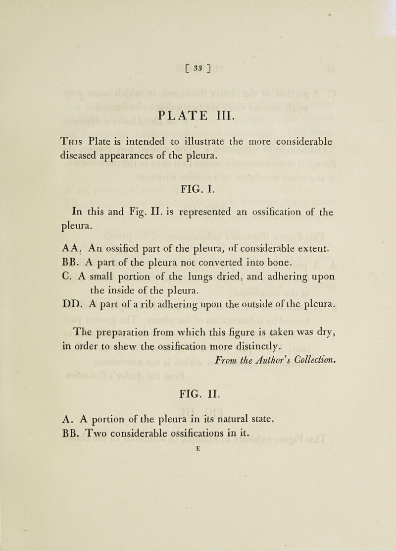 PLATE III. This Plate is intended to illustrate the more considerable diseased appearances of the pleura. FIG. I. In this and Fig. II. is represented an ossification of the pleura. AA. An ossified part of the pleura, of considerable extent. BB. A part of the pleura not converted into bone. C. A small portion of the lungs dried, and adhering upon the inside of the pleura. DD. A part of a rib adhering upon the outside of the pleura. The preparation from which this figure is taken was dry, in order to shew the ossification more distinctly. From the Author s Collection. FIG. II. A. A portion of the pleura in its natural state. BB. Two considerable ossifications in it. E