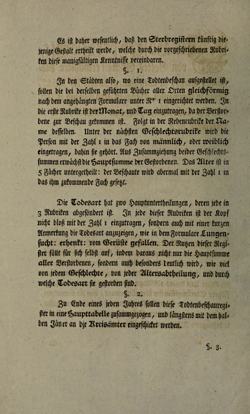 © ift baber wefenflitf;, baß kn Sterbregiftem fimfft'g bie- jenige ©efiaft ertbeilt trerbe, welche burcf; bie vorgegebenen Stubri* fen biefe manigfältigen tfenntnijfe vereinbaren. §. i. (sn ben 6täbten alfo, wo eine Sobtenbefcbau aufgeflelfef ift, follen bie bei berfelben geführten Singer aller. Srten gleichförmig nach bem angebängfen Formulare unter 9T' i eingerichtet werben. Sn bie erfle Slubrife ift berfltonat, unbtteg eingutragen, ba berSJerftor» bene jur Söefchau gekommen ift, golgt in ber Stebencubrite ber £la= me befleißen. Unter ber näcfjften ©efcbledjtsrubriFe wirb bie ^erfon mit ber 3<*bl1 in bas gacb von männlich, ober rociblieh eingetragen, babin fte gehört. 2luS Sufammgiebung betber ©efdjfecbt^ fummen etwäd)ft bie’Sauptfumme brr ©eftorbenen. SaS 2llter ift in 5 gäcßer untergetbeilt: ber Sbefcbaute wirb aberraal mit ber 3abl i m bas ibm jufommenbe gacb gefegt. Sie ITobesart bat gwo £aupfunfertbeifungen, berenjebein 3 Slubrifen abgefönbert ift. Sn jebe biefer Stubrifen ift ber lopf nicht bloß mit ber 3<*bl1 eingutragen, fonbern auch mit einer furgen Slnmerfung bie SobeSart angujeigen, wie in bemgormutare £ungen= fucht: erdenk: vom ©eriifte gefallen. Ser Stuben biefer 3tegi= (ter fällt für ficb felbjt auf, tnbeqt baraus nicht nur bie §aupffumme aller SSerftorbenen, fonbern auch befonberS teutlich wirb, wie viel von jebem <&efc$lechte, von jeber 2Utersabtheilung, unb burdb welche Coöesart fte geftorben ftnb. §. 2. 3u ©nbe eines jeben SnbteS füllen biefe Sobfenbefchauregi* fterin eine^aupttabeüe gufammgejogen, unb längftenS mit bembal= ben Säner an bje Xtreisämter eingefchictet werben.