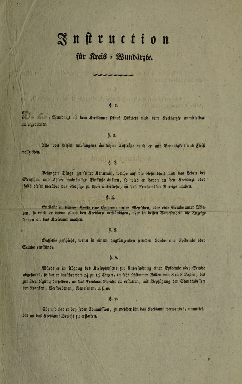 für ÄretS * SBunbdrjte, L hu §. I. y>A ** * •' t 3'cüC s SBitnbarjt tft bem ÄreiSamte fernes £ijirict6 unb bem ÄreiSarjfe unmittelbcui tm^tgeorbnef. §. 2. Me uon btefen empfangene nrntiidje« Aufträge wirb er mit ©enauigfeit unb $leiß öoHphen. $. 3. (Belangen £)inge $u feiner Äenntniß, welche auf bie ©efunbheit unb ba§ Sehen bet Sftenfcben unb Spiere nachteilige ©tnflüße äußern, fo wirb er bauen an ben «ftreiSarst ober faliö biefer hierüber ba3 Biöthige p thun unterließe, an baß ÄreiSamtbie 2fn$etge machen. $* 4- ©nfftefe* m fernem •%*«’& eine Crpibemte unter SDtenfcben, ober eine ©euebe unter Sbies ten, fo wirb er bauen gleich ben JtreiSarjt uerjtanbigen, ober in helfen Mmefenl;eit bie Kngefge bauen an baß Äreteamt machen, t . , §.5. £ajfelöe gef<hwenn in einem angranjenben fremben £anbe eine ©pibemie ober (Seuche entjtünbe. t 6. SSurbe er in 2l6gan$ be§ ÄreiSphbfimS pt Unterfuchung einet ©ptbemie ober ©euebt «ögefanbt, fo hat er baruberuon 14 p 14 Sagen/ in fe&r fcflimmen fallen uon 8p 8 Sagen, biß pr 33eenbigung berfelben, an ba3 itreiSamt ^Bericht p erstatten, mit S3et;fugung ber ©tanbtabellen ber Uranien, SSerftoröenen, @enefenen> u.f. w» ’ # F ' §•?* ©öen fo hat er öen jeber ©ommiffiott/ p welcher t’htt baö ÄreiSamt uerwenbet> unmitteb har an baß Mreißamt Bericht p ermatten» t
