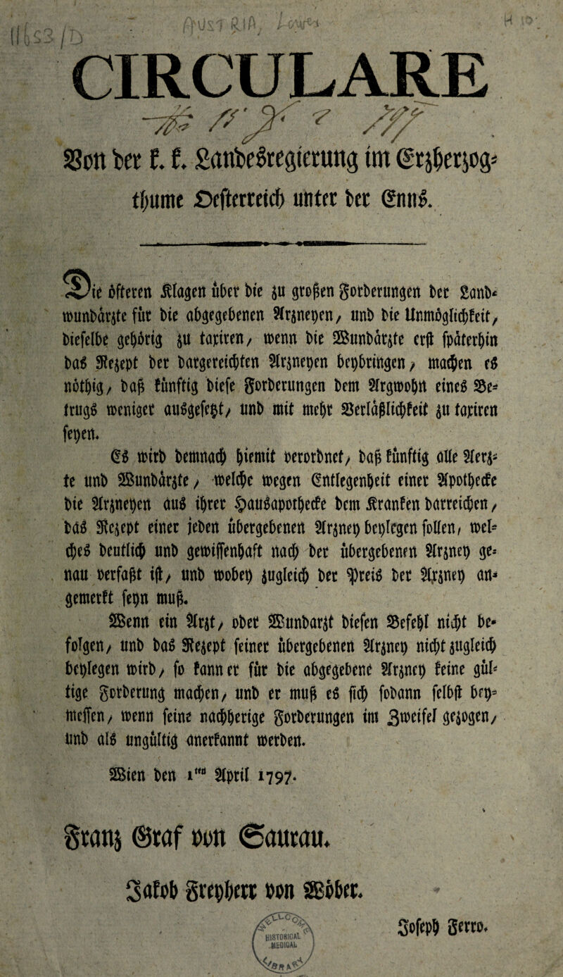 tm tfjurne £)efterreicf) unter bet (*mi& 4!)ie öfteren Klagen über bie großen gotberungen bet 2anb* wunbärjtefüt bie abgegebenen Sfrjnepen / unb bie Unmogltchfeit, biefelbe gehörig ju tariren, wenn bie SSBunbatite crjt fpäterbin bas Stejept bet bargereicbten Slrjnepen bepbringen, machen es nötbig, bah fünftig biefe gorberungen bem Slrgwoprt etneS S5e* trugS weniger ausgefept/ unb mit mehr Serlaflltcbfeit $u tariren fepen. ÜS wirb bemnacp piemit cetorbnef, bah fünftig alle Sferj- te unb ©unbarite, welche wegen (Entlegenheit einer Sfpotpccfe bie 3(rpepen äuS ihrer §>auSapothccfe bem Sfranfen barreicben, bas Stejept einer jeben übergebenen Strjnep beplcgen fallen / wel¬ kes beutlicb unb gewijfenbaft nach bet übergebenen Slrjnep ge-- nau oerfagt i(t/ unb wobeb gugleid; bet spreiö bet 3l&nep an« gemerft fepn muß. SBenn ein Slrjt, ober SBunbarjt biefen SSefepl ni-dpt be* folgen/ unb bas Steppt feiner übergebenen 3tr$nep nicht jugleich beplegen wirb > fo fann et für bie abgegebene Sfrjncp feine güfa tige gotberung machen/ unb er ntug es fich fobann felbfl brp= Welfen/ wenn feine nachherige gotberungen im 3wctfel gezogen/ unb als ungültig anerfannt werben. SBien ben i# Stpril 1797. Stans ©taf m (Sautau. Söfob grcp&ctt ton Sßo&et. ( HlSTORlCAlV\ i .MtDIOAL I V</ a4'J Sofeph gerro.