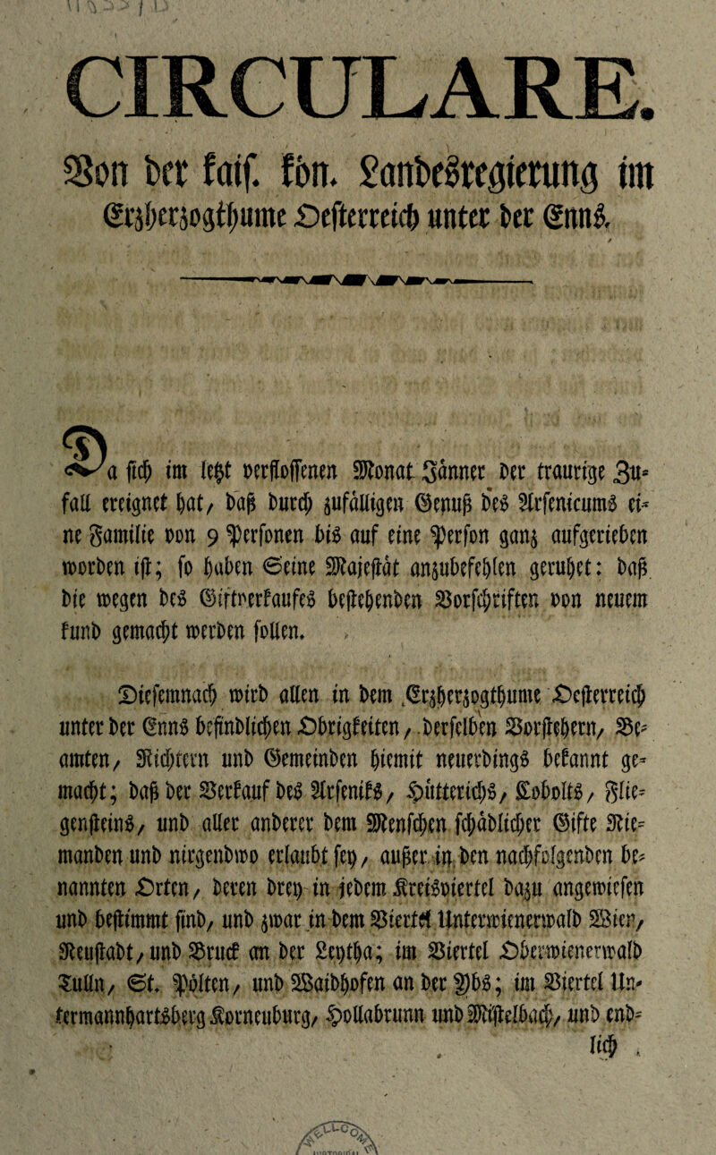 f CIRCULARE. 2?on bcr faif. fön. 2cmbc§regtmmg im @r$er5o$tl)ume £)eftermc& unter i>er @nn& <^a ftef; im le$t eerfloffenen SRonat Sonnet Der traurige 3u- fall ereignet hat, bah burd; pfäuigen ©enuh b'e£ 5lrfenicums ei¬ ne gamilie non 9 ferfonen bis auf eine Werfen gan$ aufgerieten werben iji; fo haben 6eine SKajejtät anpbefeblen geruhet: bah bie wegen be$ ©iftetrfaufes bejte&enben SSerfchrifte» een neuem funb gemacht werben foUen. i Diefemnach wirb alten in bem .©rperjogthume £>ejterreich unterber ßnn$ beftnblichen£>brigf eiten, berfelben JSerftehern, S5e= amten, Sichtern unb ©enteinben hiemit neuetbingS begannt ge¬ macht ; bah ber Serfatif beh Sfrfenifi, Hütterid>$, Sobolts, glie- genfteins, unb aller anberer bem SRenfchen fchäblid)et ©ifte 3tte= manben unb nirgenbwo erlaubt fep, anher in ben nacbfolgenben bc* nannten £)rfen, beten brep-in jebem ÄreBeiertel bap angewiefen unb befttmmt finb, unb jwar in bem SSiertet Unterwienerwalb Bien, sReuhabt,unb Sörucf an ber 2eptha; im Viertel £>herwienetwafb Sulln, 6t. gölten, unb Baibpofen an ber $bs; im Viertel Un« termannhartsbetg ^orneuburg, Hollabrunn unb pM#, unb enb-