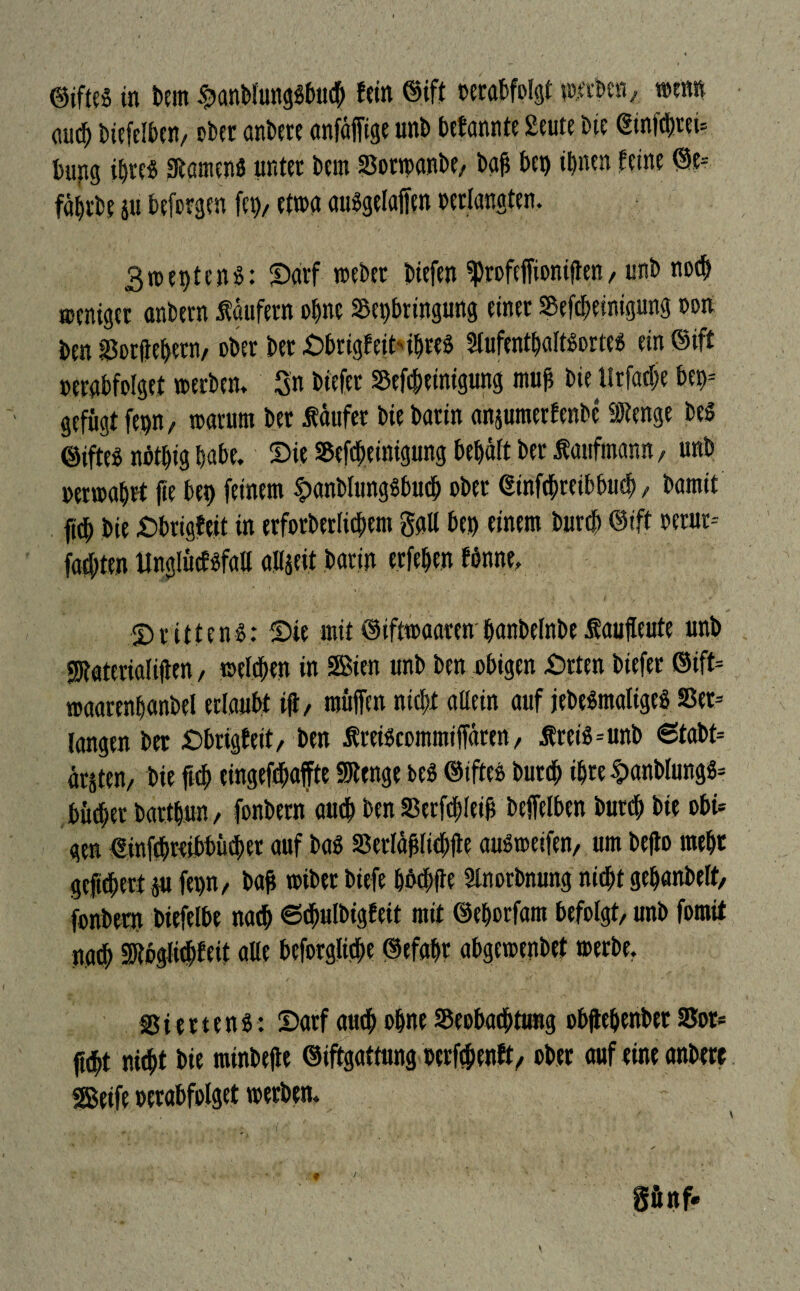 ©iftes in bem ^anblungSbucb tritt ®ift oerabfplgt metben, WW <m<b tuefdbcn/ ober antete anfällige unb befände £eute bie <2tnfd)tei= bupg ihre« StamenS unter bern Borwanbe, baß bet) tbnen feine @e-- fäbrbe p beforgen fcp, etwa ausgefallen »erlangten. 3wet>ten$: Sarf webet biefen ^profeffiontflen, unb no<b weniger anbern Säufern ebne Beibringung einer Bereinigung oon ben Borflebetn/ ober bet SbrigfeitibreS SlufentbaltSortes ein @ift oerabfolget werben. Sn biefer Bereinigung muß bie tlrfadje bet>= - gefügt fepn, warum ber Säufer bie barin anjumerfenbe Stenge bes ©iftes noif)ig habe. Sie Bereinigung behält ber Saufmann, unb »erwabrt fie bet) feinem spanblungsbud) ober €infcbteibbucb, bamit fr bie Sbrigfeit in erforberficbem gaff bet) einem bureb Oift oerur-- faiten linglücfsfall aHgeit barin erfeben fönne, Drittens: Sie mit ©iftwaaren banbefnbeSaujleute unb Staterialißen / wefeben in Sßien unb ben obigen £>tten biefer ©ift= waarenbanbel erlaubt iß, muffen nicht allein auf jebeSmaltgeS Bet* langen ber Dbrigfeit, ben SreiScommiffären, SreiS=unb 6tabt= ätjten/ bie ftcb eingefebafte Stenge beS ©ifte» buttb ihre §anblungs* bütber bartbun, fonbern auch ben Betfcbleiß beffelben bureb bie obi* gen €inrreibbü(ber auf bas Berläßlicbfle ausweifen, um befto mebt gefiebert p fet)n, baß wiber biefe bbcbfle Slnorbnung nicht gebanbelt, fonbern biefelbe na<b 6djulbigfeit mit ©eborfam befolgt, unb fomit na<b Stbglicbfeit alle beforglicbe ©efabr abgewenbet werbe, Bi mens: Sarf auch ohne Beobachtung obftebenbet Bor* fubt nicht bie minbelte ©iftgattung oerfebenft, ober auf eine anbere SBetfe oerabfolget werben. gfinf. f /