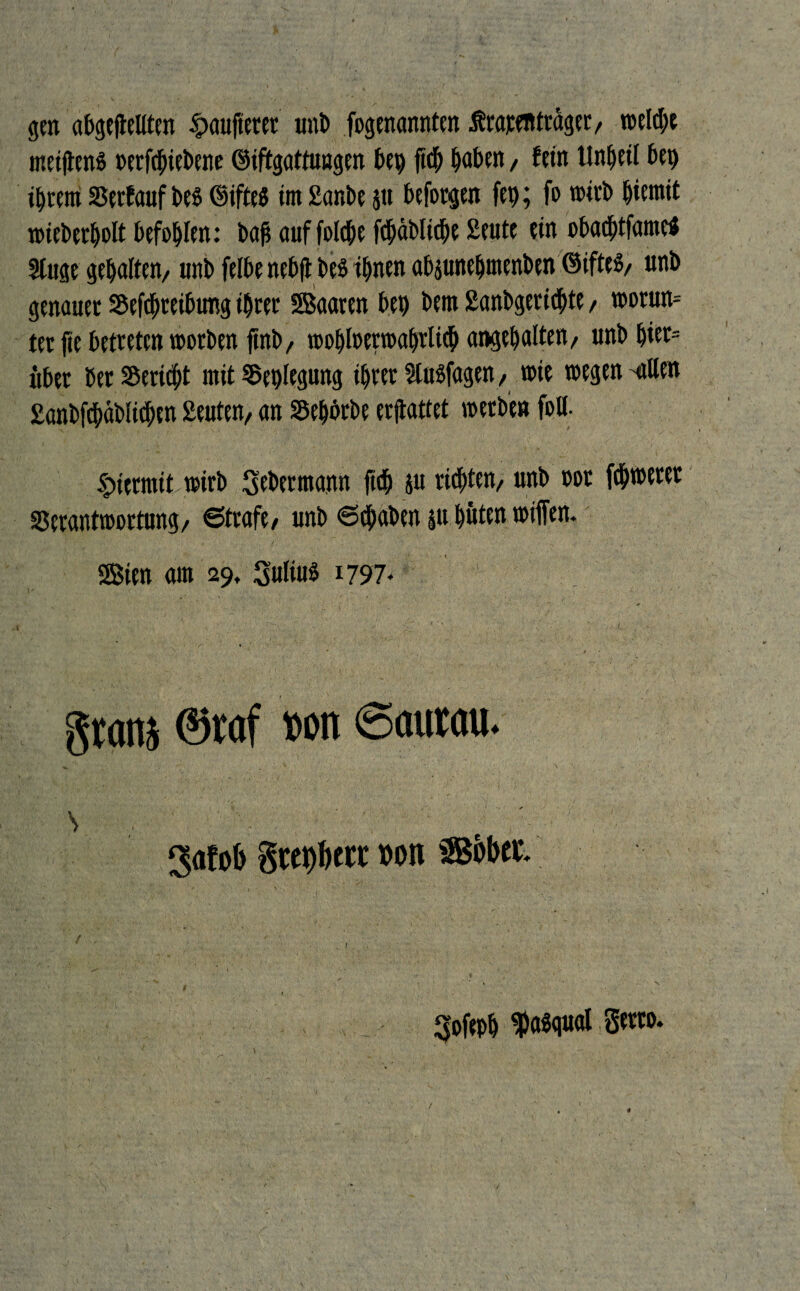 gen abgelebten §aufterer unb fogenannten Ärapenträger, welche metflenS »erfcbiebene ©iftgattuagen bei) ft$ haben, fein Unheil bei) ihrem Verfauf bes <§ifte$ im £ar,be $u beforgen fep; fo wirb hiemit wieberholt befohlen: bajt auf folche fchäbliche £eute ein obachtfame« Sluge gehalten, unb felbe nebfl bes ihnen abpneljmenben ©iftes, unb genauer Verreibung ihrer SBaaren bet) bem £anbgerichte, worun¬ ter fte betreten worben ftnb, wobloerwahrlith angehalten, unb hiet= itber ber Bericht mit Verlegung ihrer SlttSfagen, toie wegen 'allen £anbf<bäblicben £euten, an Vehbrbe ermattet werben foll- hiermit wirb gebetmann ftch ju rieten, unb oor fchwerer Verantwortung, 6trafe, unb 6(haben p hüten wiflen. Sien am 29, Julius 1797- gram ®raf »on Saurau. \ . ‘ .. ' v  ; ' ' ' '■ ;' 3afob tote »ott Sobet. ' . - , 1 ■ r , gofeph fasgual gern. /