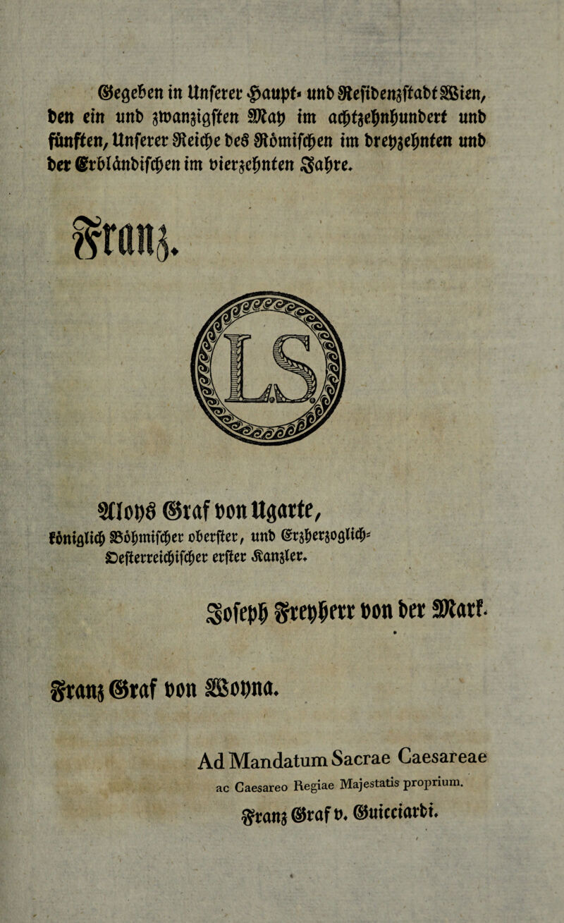 ©cgeBen ttt Unfern* #aupt« uttb SReftbenaftabiSBien, Den ein unb gtüanatgffert int aebfgefmbunberf unb fönten, Unferer 9ieicf)e beS ^ömtfeben im brettgefmien unb bei: ßrblänbifcben im tnerge|mtett $a$re. Süobö ©raf bonttgarte, fäniflli# §5ö&mifc$er oberfier, unb ($v$evioasti& £>efiemi$if#et; etjier langtet* ^ofe^ t)on ber SKarf. granj ©raf bon SBobiw. Ad Mandatum Sacrae Caesareae ac Gaesareo Regiae Majestatis proprium. Wrang ©raf», ©uicciarbi.