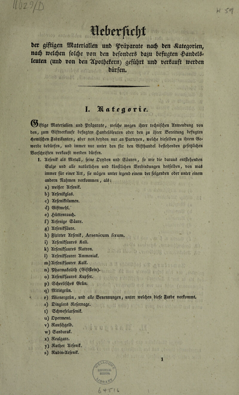 bcr giftigen SRatcmlien unb Präparate nad^ ben Kategorien, na^ weld^en fold^e eon ben befonberS baju befugten ^onbel§= leuten («nb »on ben'^tpotpcfern) gefnprt «nb »erfauft werben bürfen. I. Mategffrie,- iftige SJJaferialicn ‘ unb 5^ra|)arafe, n?etd)e wegen i^vn ted)mfclf)en 2Cnwenbung non ben, 5um (Siftüerfaufe befugten .fjanbelöleuten ober ben gu i^rer ^Bereifung befugten e^emifc^en gabrifanten, aber uon bepben nur an ?)artepen, weld)e biefelben gu itjrem (Se* werbe bebftrfen, unb immer nur unter ben für ben ©iftijanbel beite|)enben gefe^Hc^en SSorfcbriften nerfauft werben bürfen. 1. 3Crfenif atö 9}tetalt, feine £)rpben unb (Sauren, fo wie bie barau§ entfiel^enben @alge unb aüe natürtic^en unb fünfilid)en SSerbinbungen beöfelben, non wa§ immer für einer 3(rt, fte mügen unter irgenb einem ber folgenben ober unter einem anbern 9laf)men »orfommen, aUi a) weiter 2(rfenif. , . b) 2Crfenifglaö. . . c) 3Crfenifblumen. d) ©iftmeijl.“ % e) ,f)üttenrauc|). f) 3trfenige 0dure. ^ ' * g) 3trfeniffdure. h) ^irirter 2Crfenif, Arsenicum fixum. i) tM^rfeniffaureö Äali. k) 3(rfeniffaureö S^atron. ' • • l) 2Crfeniffaurer 3(mmoniaf.  m) 3Crfeniffaurer Mf. n) ^|)armafolit|) (©iftfiein)» o) TtrfeniffaureS Tupfer. p) (S(J)eelifc^eö ©rün. q) SJtitiögrün. ' r) SÖienergrün, unb alle ^Benennungen, unter welcf)en biefe ^arbe oorfommt, s) ^inglerö Steferoage. t) @cl[)WefeIarfenif. u) Ö^jerment. v) 9^aufd)gelb. w) 0anbarab. x) Stealgare. y) Stetiger TCrfenib, z) 9tubins^rfenif. uc, HI8T0R1CAI t