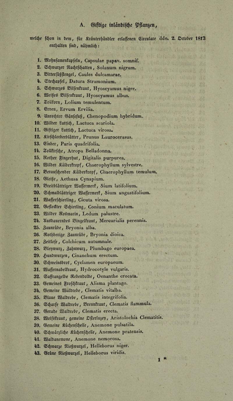 A. ©tfttge ttildnbifd^e ?)flanjen, welche fd[)on in bem, für ^rduter^dnbtcr erlaffenen ßircuiarc ddo. 2. Öctobet 1813 enthalten ftnb, nd|)mnd): 1. 9)Jol[)nfamfnfapfeln, Capsulae papav. somnif. 2. @d)n)ar3[et: 9Zad)tf(^atten, Solanum nigrum. 3. SBitfecfüf jlengei, Gaules dulcamarae. 4. ^te6)apfel, Datura Stramonium. 5. @d)n)arjeö S3ilfcnfraut, Hyoscyamus niger. 6. SScifeö S3ilfi’nfraut, Hyoscyamus albus. 7. SüUIPorn, Lolium temulentum. 8. @cüen, Ervum Ervilia. 9. Unted)tct ©dnfefuf, Chenopodium hybridum. 10. SSilber fiattid), Lactuca scariola. 11. ©iftiger iattid), Lactuca virosa. 12. Äirfcl()loi:berbldtter, Prunus Laurocerasus. 13. ©inber, Paris quadrifolia. 14. Soll£irfdf)e, Atropa Belladonna. 15. S^off)er ^ingerljut, Digitalis purpurea. 16. SÖilbcr .^dlberfropf, Chaerophyllum sylvestre. 17. S8eraufd)enber .^dlberfro|)f, Chaerophyllum temulum. 18. ©leife, Aethusa Cynapium. 19. ^rcitbldttriger Söaffermcrf, Sium latifolium. 20. Söajfermerf, Sium angustifolium. 21. SSaf]'er[d)iernng, Cicuta virosa. > 22. ©eflecfter (Sd[)iettin3, Conium maculatum. 23. SBitber 9?o6marin, Ledum palustre. 24. ^Cuöbauetnbcö ^ingelfraut, Mercurialis perennis. 25. Snuntdbe, Bryonia alba. 26. SJofljbecige Saunrübe, Bryonia dioica. 27. 3eitlofe, Colchicum autumnale. 28. Baljnwutj, Plumbago europaea. 29. tg)unbn)ur3en, Cinanchum erectum. 30. 0d)n)etnöbi*ot, Cyclamen europaeum. 31. SBaffernabelfraut, Hydrocotyle vulgaris. 32. (Saffrangelbe Slcbfnbolbe, Oenanthe crocata. 33. ©emeineö ^tofc^fraut, Alisma plantago. 34. ©emeine SSdlbrebc, Clematis vitalba. ' ' 35. S3laue SSalbrebc, Clematis integrifolia. 36. ^ä)avfe SBalbrebe, Srennfraut, Clematis flammula. 37. ©erabe ^albrcbc^ Clematis erecta. 38. SBolföfraut, gemdnc £)|l[erlu5eb / Aristolochia Clematitis. 39. ®emdne Äuc^enfc^elle, Anemone pulsatila. 40. Sdjwdrjlic^e Äüd;enfd)ette, Anemone pratensis. 41. Sßalbanemone, Anemone nemorosa. 42. S'liefnjurgel, Helleborus niger. 43. ©rüne 9^ief»urjel, Helleborus viridis.