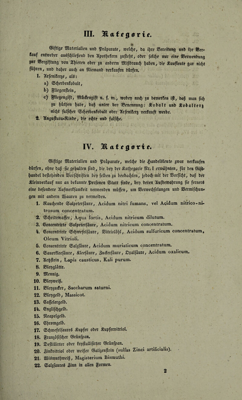 ,1 ’ s- 9}laferianen unb ^rdparate, ba \\)xt SBerelfuitg ttnb fl)r S5er* fauf enfn)ebec auöfd)l{epenb ben ^C^joti^cfcrn ober foldje nur eine SSermenbung gar SS'ergrftun^ ‘ uon S^^ieren ober gu anberm syjifbraud^ l^aben, bie ^aufleute gar nid)t füllten; unb ba^er aud) an fJliemanb oerfaufen börfen. 1. 2Crfeniberge, aB: a) ©djerbenfobalt, b) ^liegenjieitt, o) ^regengift, Mdengfft u. f. w., wobeb net^ gu bemerFen if!, bap man ftd) gu \){xt\)th ^dbe, baf unter ber Benennung: Äobatt unb Äobalterg nid)t falfc^er <Sci^erbenFobaft ober ^rfentferg oerFauft werbe. 2. ^FngufhirasS'tinbe; bte ed)te unb falfc^e. IV. Mattaovie, Giftige SJ^aferialien unb ?)ra))arate, welcf)e bie ^anbelSIeufe gwar »erFaufen börfen, o^ne bap -fte ge^aitf« ftnb; bie bep ber .^at^egorie 9^r. I erwd^nten, fttr ben ®ift* ^anbet bejbeberiben S5orfd[)riften beb fclben gu beobad^ten, {ebo(^ mit ber SSorftcf)t, bap ber ÄieinoerFauf nur an beFannfe ^erfonen ©tatt finbe, beb 3(ufbewa^rung fte fernere eine befonbere 3tufmerFfamFeit oerwenben muffen, um SSerwed)felungen unb SSermifd)un* gen mit anbern S£aaren gu »ermeiben. 1. 0Faud)enbe ©a^peterfdure, Acidum nitri fumans, vel Aqidum nitrico-ni- trosum concentratum. '2. ©d)cibewaffer, Aqua fortis, Acidum nitricum dilutum. ^3. Goncentrirfe ©atpeterfdure, Acidum nitricum concentratum. 4. (^oncentrirfe ©cbnfefelfdure, S5itriol6bi, Acidum sulfuricum concentratum j Oleum Vitrioli. 5. ßoncentrirte ©atgfdure, Acidum muriaticum concentratum. 6. ©auerFleefdure, Äleefdure, 3ucFerfdure, £)ralfdure, Acidum oxalicum. 7. 2Fe||Fein, Lapis causticus, Kali purum. 8. S31ebgtdtte. 9. Sltennig. 10. SBtebweip. 11. S5(ebgU(fe*r, Saccharum saturni. 12. S3leb3elb, Massicot. 13. eajfelergelb. 14. englifd)gelb. 15. S^ea^jelgelb. 16. Gbtemgelb. 17. ©d)wefelfaureS Äu|)fer ober ^ufjferoitriol. 18. §rangoftfd)er ©runfpan. 19. ©efFittirter ober Frbfiallifirter ©rdnfpan. ‘ 20. SinFüitriot ober weiper ©aligenftein (sulfas Zinci artificialis). 21i Sßiömutbweip, Magisterium Bismuthi. 22. ©algfaureS 3inn in aßen formen. 2