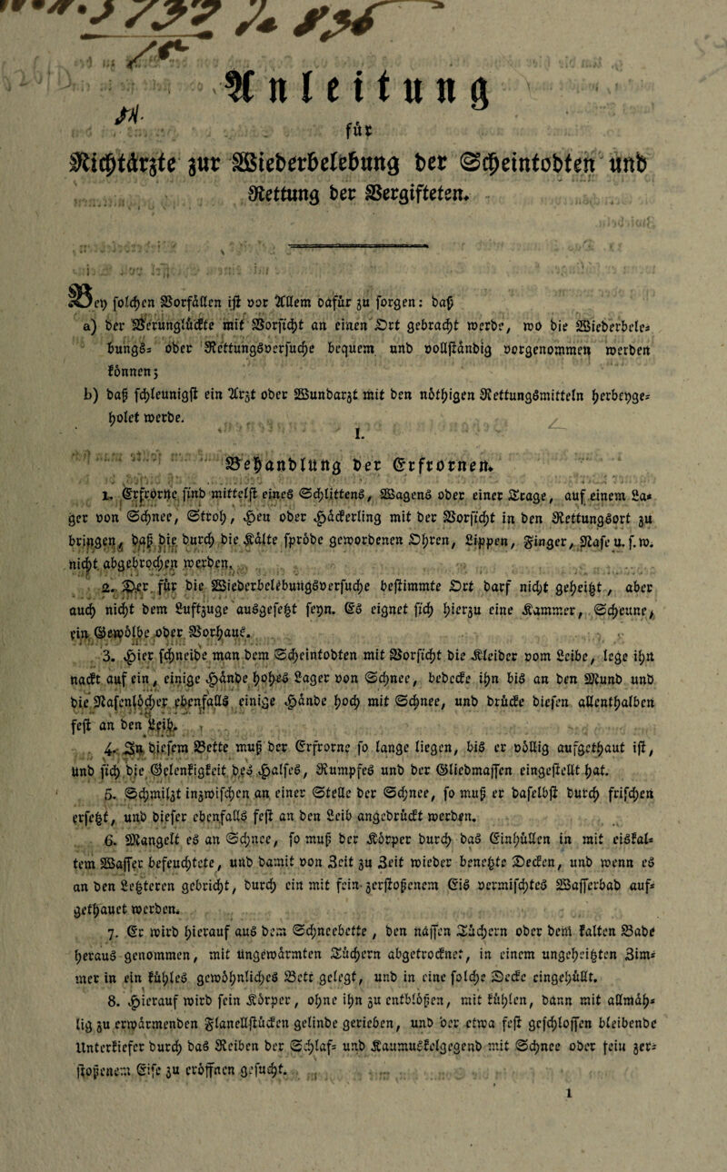 füt Sti^drjtc 3ur SBict>er&cle6«ng ber (Scfjeintobfen unb atettimg bec SSergifteten. - *öei) folgen Sorfdöen iji oor % Hem Dafür 3U forgen: ba£ a) ber Sfrerünglü dfte mit SSorfidjt an erneuert gebracht werbe, wo bie SBicberbelc- r i 4- ’ t ' \ fl f (f r ■ i ' 1 • ‘ * ‘ * I * rfr . * *. ’ < v , bangS* ober FettungSoerfuche bequem unb oollftdnbig oergenommen werben fonnenj b) baf fd)leunigft ein 2£rgt ober SBunbarat mit ben notigen Fettungsmitteln ^erbepge- ho let werbe. I. $5e$anMüttg ber Crrftornetu 1. Ccrfrörtte finb mittelft eines Schlittens, SßagenS ober einer Stage, auf einem 2a* ger oon Schnee, Stroh, £eu ober ^jätoling mit ber Sorftcht in ben FettungSort 3U bringen, b;af bie. Durch bie Äalte fpröbe geworbenen £>hren, 2ippen, ginger, Fafe mf.w* nicht. abgebrpd;ejt werben» ( r?. * s *• - ■?}'■■ - •<* “'*'<**+ H-tv \ «iiy 2. S^cr. für Die §BieberbeUbuugSoerfud)e bestimmte £>rt barf nid;t gefjei^t, aber aud) nid)t bem 2uftauge'auSgefe^t fepn. ©S eignet fid) hieran eine Kammer, Scheune, ein ©ewblbe ober. SorhauS. . ^ \rh H | -4 V Jfy 4 •» • Ri i ^ •( * j •*» •* j V 4 • ' 3. £ier fcf)neibe man bem Scheintotsten mit SSorftcftf bie Kleiber 00m 2eibe, lege ihn naeft auf ein, einige ^>anbe JwfjrS 2ager oon Schnee, bebeefe ihn bis an ben SÄunb unb bie Fafenlodjer ebenfalls einige $dnbe fyofy mit Schnee, unb brüefe biefen allenthalben v , ih# x 5 • •) v • «>4 ^ -- • v.** i' feft an ben 2?% T , 4- Sn biefem Sette muff Der ©rfrorne fo lange liegen, bis er oollig aufget^aut ift, Unb fid) bie 0elenfigfeit beS ^alfeS, FumpfeS unb ber ©liebmaffen eingeffellt ^at. 5- Schmilat inawifd)en an einer (Stelle ber Schnee, fo mup er bafelbff Durch frifdjen erfe^t, unb biefer ebenfalls feff an ben 2eib angebrüeft werben. 6. SFangelt eS an Sd;nee, fo muf ber Äorper burd) baS ßinl;üUen in mit ciSfal* tem Söaffer befeuchtete, unb bamit oon Seit au Seit wieber benefcte 2)ecfen, unb wenn eS an ben 2e|teren gebricht, burd; ein mit fein* aerffopenem (5iS oermifd;teS SSafferbab auf* getrauet werben* 7. (£r wirb hierauf aus bem Sd;neebette, ben näjfen Süd;ern ober beni falten Sabe heraus genommen, mit Ungewarmten Suchern abgetroefnet, in einem ungeheizten 3im* mer in ein fül;leS gewohnlid;eS Sett gelegt, unb in eine folcf)c Secfc eingehüllt. : I \ ^ * 8. hierauf wirb fein Körper, ohne ihn 5U entblbpen, mit fühlen, bann mit aHrnah* lig3u erwdrmenben glanelljlücfen gelinbe gerieben, unb ber etwa feft gcfchloffen bleibenbe Unterfiefer Durch Reiben ber Sch^af5 ÄaumuSfelgegenb mit Schnee ober feiu 3er* llopenem Sife 3U eröffnen gefugt. 1