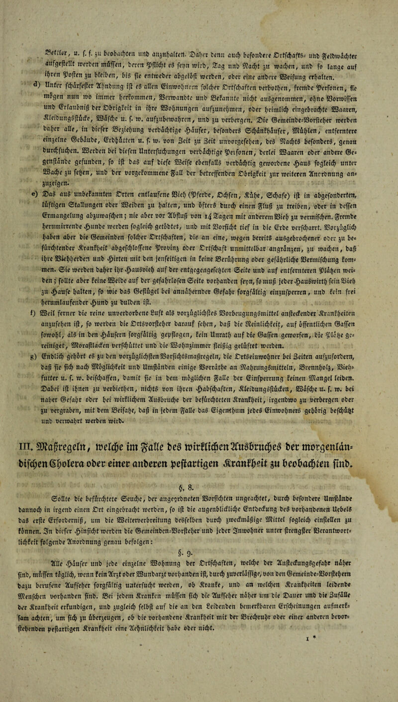 Statffor, «• f. f- gu beobachten unb anjahalten. Saher benn auch befonbere ^DrtfdhaftS- mit» $eH>wdd)ter aufgeftellt werben mitten, bereit Pflicht eg fepn wirb, Sag nnb 9?acfyt gu roacben, unb fo lange auf ifwen hoffen gu bleiben, big fte entweber abgeloft werben, ober eine anbeve Süßetfung erhalten. d) Unter fdf>ärfefber 2lf)nbnng ift eg allen (Einwohnern folcber Srtfchaften oerbothen, frembe ^>erfonen, fte mögen nun wo immer bekommen, SSerwanbte unb Sefannte nicht ausgenommen, ohne§3orwijfen unb (Erlaubnis ber Sbrigfeit in ihre Wohnungen aufjunehmen, ober heimlich eingebradtfc SBaaren, «Kleibunggjtucfe, SBdfchc u. f. w. aufgubewahren, unb gu oerbergen. Sie ©emeinbesSSorfteher werben baher alle, in biefer S3ejtehung oerbdchtigc Raufer, befonberg Schdnfhdufer, $tühl™, entferntere einzelne ©ebditbe, ©rbfjüften u. f. w. oon Beit gu Beit unoorgefehert, beg 9?achtg befonberg, genau burchfuchen. Söcrben bei biefen Unterfuchitngen oerbdd)ttge §)etfonett, berlei SBaaren ober anbere ©es genftanbe gefunben, fo ijt bag auf biefe SBeife ebenfaUg ocrbdchttg geworbene djaug fogleich unter 2Badbe gu fe|en, unb ber oorgefommene §aU ber betrejfenben Sbrigfeit gur weiteren 2lncrbnung ans gugeigen. e) Sag aug unbefannten Srten entlaufene SSieh Werbe, Schfen, dbühe, Schafe) ift in abgefonberten, luftigen Stallungen ober 2Beiben gu halten, unb öfters burch einen glufj gu treiben, ober in befien (Ermangelung abguwafchen; nie aber oor 20>fluji oon 14 Sagen mit anberemSSieh gu oermifchen. grembe herumirrenbe £unbe werben fogleich getobtet, unb mit SBorficht tief in bie (Erbe oerfcharrt. SSorgüglid) haben aber bie ©emeinben folcher Srtfchaften, bie an eine, wegen bereits abgebrochener ober gu be« fürchtenber Äranfheit abgefchloffene ^rooing ober Srtfchaft unmittelbar angrdngen, gu wachen, baf ihre SSiehherben unb #irtcn mit ben fenfeitigen in feine Berührung ober gefährliche SSermifchung foms men. Sie werben baher ihr dpaugoieh auf ber entgegengefe^ten Seite unb auf entfernteren f)ld£en wei* ben; follte aber feine SÖBeibe auf ber gefahrlofenSeite oorhanben fepn, fomuj? jeber^augwirthfeinSSieh gu «£jaufe halten, fo wie bag ©eflugel bei anndhernber ©efahr forgfdltig eingufperren, unb fein frei herumlaufenbcr ^fjunb gu bulben ifi. f) SBeil ferner bie reine unoerborbene ßuft alg oorgügltchfteg SSorbeugunggmittel anfteefenber ’&ranfyeiten angufehen ift, fo werben bie Srtgoorfteher barauf feben, bag bie 9letnltd)feit, auf öffentlichen ©affen fowohl, alg in ben Raufern forgfdltig gepflogen, fein ttnrath auf bie ©ajfen geworfen, bie $Idhe ges reiniget, SJtorafflatfen oerfchüttet unb bie SBohngtmmer fleißig gelüftet werben. 8) ©üblich gehört eg gu ben oorgüglichftcnSSorftchtgmafjregeln, bie Srtgeinwol;ner bei Beiten aufguforbern, bajj fte fid) nach 9Jtbglid)feit unb Umfldnben einige SSorrdthe an S^ahrunggmitteln, SSrennholg, SSieh? futter it. f. w. beifchaffen, bamit fie in bem möglichen $ade ber ©tnfperrung feinen SJiangelleiben. Sabei ift ihnen gu oerbtethen, nichtg oon ihren djabfehaften, ÄleibunggjKiden, SBdfdhe u. f. w. bei naher ©efahr ober bei wirflicbem 2Cugbruche ber befürchteten Äranfheit, irgenbwo gu oerbergen ober gu oergraben, mit bem 35eifaf$e, baft in jebem $aHe bag ©igenthum jebeS ©inwopnetg gehörig befehlt unb oerwahrt werben wirb. m. Maf regeln, weltiße im gatte be§ tt)irflic&en2fu§6rucije3 ber morgenlan« bifc^en (Spolera ober einer anberen pejiartigen Äranfijeit jn bcobftcfjlen finb, $. 8. Sollte bie befürchtete Seuche, ber angeorbneten SSorfichten ungeachtet, burdh befonbere Umjtdnbe bannod) in irgenb einen Srt eingebracht werben, fo ifl bie aitgenblicfliche ©ntbeefung beg oorhanbenen Ucbelg bag erfie ©rforbcrntft, um bie Söeiferoerbreifung bcgfelben burch gweefmdfüge Mittel fogleid) cinfrellen gu fonnen. Sn biefer ijinftcht werben bte ©emetnbcn;S3orfteher unb jeher Snwol;ner unter ftrengfter SSerantwort* lidjfeit folgenbe 2lnorbnung genau befolgen: §• 9* 2lllc Raufer unb jebe eingelne SBohnung ber Srtfd)aften, weldhe ber 2ln(tedungggefahr ndl;er finb, muffen täglich, wenn fein tfrgt ober SBunbargt oorhanben ift, burch guüerldffige, oon ben ©emeinbesSSorffehern bagu berufene 2luffeher forgfdltig unferfucht werben, ob Äranfe, unb an welken Äranfheiten leibenbe SDtenfdhen oorhanben finb. S3ei jebem Äranfen muffen ftd) bie 2luffeher naher um bte Sauer unb bte Bufäile ber Äranfheit erfunbtgen, unb gugletch felbfi auf bie an ben Seibenben bemerfbaren ©rfchetnungen aufmerfs farn achten, um fich gu übergeugen, ob bte oorhanbene Äranfheit mit ber S5red?rubr ober einer anberen beoor= ffehenben pefartigen Äranfheit eine 2lehnlichfeit ho^o ober nicht.