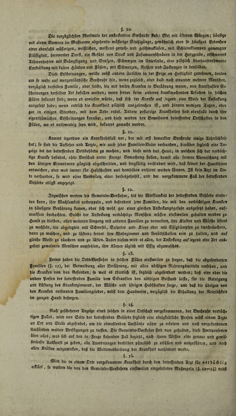 §. ro. Zie oorgüglichßen Wierkmale ber anfteckenben S3red)ruhr fmb: Ekel mit öfterem Sß&rgen; häufige mit einem Vrennen im SWaßbarme abgehenbe wdfferige Stuhlgänge, gew>5^ntid> eben fo läufiges Erbrechen einer ebenfalls wdffertgen, weif liehen, meißenS gerud;; unb gefchmacklofen, mit Schletmklumpen gemengter glüffigkeit, brennenber £>urß, ein ©efühl oon £)ruck unb Bufammenfchnüren in ber £erggrube, erßhwerteS %tf)men1)i)1)len mit Vedngßtgung unb Seufzen, Schmergen im Untcrleibe, eine plbfyliä) überl;anbnehmenbc Entkräftung mit falten $dnben unb güßen, mit Schmerlen, Steißen unb Buckungen in benfelben. £>icfe Erfcheinungen, welche nebß anbern Butallen in ber golge an Heftigkeit gunehmen, beuten um fo mehr auf mergenldnbifcfc S5red>ru^r hin, wenn gttgletch, ober halb nach einanber mehrere Ntenfchen, üorgügltch bcrfelbcit gamilie, ober folche, bie mit beriet) Franken in Berührung waren, oon franfhaften Er¬ lernungen berfelben 2Crt befallen werben; wenn ferner feine anberen franfmachenben Urfachen in folgen gatten befannt finb; wenn eS erwiefen würbe, baß ftch ber tanke auf irgenb eine SGBeife ber 2lnßeckung auSgefeßt habe; wenn enblidf) bie Ärankpeit plo|lich auSgebrochen iß, unb binnen wenigen £agen, ober gar in einigen Stunben, mit bem Sobe enbet. 2(nbcre peßartige Äranfl;eiten finb ebenfalls burch ihre eigentümlichen Erfcheinungen fennbar, unb biefe werben ben Bewohnern betreffenber £)rtfchaften in ben gatten, wo eS nothwenbig fepn tbirb, befannt gemacht werben. §• ir. tanmt irgenbwo ein tankheitSfall üor, ber mit erß bemerfter Vrechrupr einige Sehnlichkeit l;at; fo finb bie Suffeher unb Sergte, wie aitd; jeher gamiliensVater oerbunben, herüber fogleidh eine Sn* geige bei ber betreffenben ÖrtSbehorbe gu machen, unb biefe wirb baS.HauS, in welchem ftch ber oerbach* tige tanke beftnbet, ohne SSerfcf>ub unter ftrenge ^Bewachung ließen, bamit alle fernere Vermifchung mit ben übrigen Einwohnern ganglidb abgefdhnitten, unb forgfaltig oerfunbert wirb, baß feines ber Haustiere entweichen, ober was immer für Habfchaften aus bemfelben entfernt werben können. 5ß fein Srgt im £>r* te oorhanben, fo wirb ohne S3erV^eflen einer pttbeigehohlt, unb ber oorgefommene gaß ber betreffenben Sehorbe eiligft angegeigt. §• 12. Sngwifchen werben bie ©emeinbesVorßeher, bis bie SBirffamfeit ber betreffenben IBehorbe einfre? ten fann, ihre Söachfamfeit oerboppeln, unb befonberS jene gamilien, bie mit ben oerbachtigen tanken in häufigere Berührung famen, ober ftch wohl gar einer gleichen SnßedungSgefahr auSgefefet höben, auf* merffam beobadhten. Solche ber Snßeckung üerbdepttge 50tenfd;en müffen einftweilen gehalten werben gu Haufe gu bleiben, allen weiteren Umgang mit anberen gamilien gu oermeiben, ihre Äleibcr unb SBafcpe öfters gu wechfeln, bie abgelegten mit Schwefel, Salpeter unb tape ober mit Effigbdmpfen gu burchrdud;ern, bann gu wafchen, unb gu lüften; ferner ihre SBohngtmmer unb ©erdthfepaften rein gu halten, unb auf gleiche SBeife gu räuchern unb gu lüften. Süßet btefem wirb es allen, ber Snßeckung auf irgenb eine Srt auSs gefegt gewefenen Ntenfcpen empfohlen, ihre Äorper täglich mit Efftg abgumafepi«, §- i3. gerner haben bie ÖrtSiVorßeher in fold;en gaffen einßweilen gu forgen, baß bie abgefonberten gamilien (§. 12), bei Vermeibung aller Berührung, mit allen notigen Nahrungsmitteln üerfepen, unb bie tanken oon ben ©efunben, fo weit eS thunlidb ifl, fogleid; abgefonbert werben; baß eine ober bie anbere $erfon ber betreffenben gamilie bem Erkrankten ben notigen Veißanb leiße, für bie Steinigung unb Lüftung beo tankengimmerS, ber 2ßdfd>e unb übrigen £abfchaften forge, unb baß bie übrigen oon ben tanken entfernten gamiltenglieber, nebß bem £auSwefen, oorgüglicp bie Erhaltung ber Steinlicpkeit im gangen Haufe beforgen. §• i4- Nadhgcfchehener Sngeige eines foldhen in einer £)rtfchaft oorgekommenen, ber SBredhrupr t>erbdd)i tigen gaffeS, wirb oon Seite ber betreffenben 23ehorbc fogleich eine obrigkeitliche ^)erfon nebß einem 2lrgte an £>rt unb Stelle abgefenbet, um bie obwaltcnben Umßdnbe naher gu erörtern unb nach oorgefunbenen Umßanben weitere Verfügungen gu treffen. £>ie ©emeinbe^Vorßeher finb nun gehalten, biefe 2lmtSperfonen über alles, waS ftch auf ben in grage ßehenben gall begtel;t, nadp ihrem SSBiffen eine genaue unb gewif* fenl;afte Auskunft gu geben, alle 2£norbnungen berfelben pünctlich gu erfüllen unb auSgufül;ren, unb nach allen Äräften mitguwirken, baß bie SBeiteroerbreitung ber dtrankpeit üerhinbert werbe. , §• i5. SBitb bie in einem Srte uorgekommene Krankheit bur^) ben betreffenben 2frgt für oerbddhtig erkldrt, fo werben bie oon ben ©emeinbe*Vorftehern einßweilen eingeleiteten Maßregeln (§• 12—14) nebß