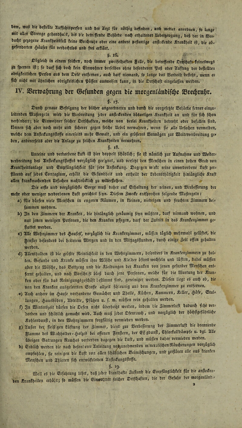 bem, »aS bte befteUtc 2CufftchtSperfon unb ber 2trzt für nhthig befünben , mi weiter anorbnen, fo lange mit aller Strenge gcbanbhabt, bis t>fe bctrcffenbe Vchorbe nach erhaltener Ueberjeugung, bafi ber in Vcr* bad)t gezogene ÄranfheitSfaU feine §5rcdjrul;r ober eine anbere pejtartige anftecfenbe Äranfhctt ijt, bie ab; gefonberten Raufer für oerbachtloS unb frei erflart. §. 16, ' - Obgleich fo einem folgen, noch immer zweifelhaften gatte, bie betreffenbe Srtfchaft feineSwegS ' ZU fperren ifl; fo barf fich boch fein Einwohner bcrfelben ohne befonberen 9)afj ober Auftrag ber befieUteu obrigfcitlidhen 9)crfon aus bem £>rfe entfernen, auch barf niemanb, fo lange baS Vcrbott; begeht, wenn er Itcf) nicht mit ähnlichen obrigfeitlichen 9)äffen auSweifcn fann, in bie Srtfchaft cingelaffen werben. IV. SBemafjnmg ber ©efunbett gegen bie morgentdnbifi^e Ißred^rubr. §• i7- Surdh genaue Befolgung ber bisher angeorbneten unb burch bie oorgefchfe S3el;6rte ferner einzu* leitenben SDtaftrcgcln wirb bie Verbreitung jeber anftccfenben bösartigen Äranfheit an unb für fich fchon üerh’inbert; bie Einwohner folcher Srtfchaften, welche oon berlei Äranfheitcu bebroht ober befallen finb, fbnnen fich aber noch mehr unb ficherer gegen folche Uebel oerwahren, wenn fie .alte Urfachcn oermeiben, Welche bem 2CnfledFung§floffc einerfeitS mcl;r ©cwalt, unb ein größeres Vermögen zur SOSciteroerbreitung ge* ben, anbererfeitS aber bie Anlage zu folgen ätranft;eifert oermehren. §. 18. Unreine unb oerborbene Sruft ijt hier koppelt fchäblich; fte ift nämlich zur Aufnahme unb SSeitcr- Oerbreitung b?S 2CnftccfungSjloffeS bezüglich geeignet, unb ocrfc^t ben SDtcnfchen in einen hohe« ©rab oon ätranfheitSanlagc unb ©mpfänglichfeit für jebe 2lnftecfung. dagegen wirft reine itnoerborbene ßuft zet* ftbrenb auf jebeS ©ontagium, erhält bie ©cfunbhcit unb erteilt ber ßebenSthätigfeit hinlängliche Äraft allen franfmadbenbert Urfachen nachbritcflich zu Wikerftehen. Sie erjfe unb oorzüglich(te ©orge mu{j Daher auf ©rfmltung ber reinen, unb Vcrbefferung ber mehr ober weniger oerborbenen Suft gerichtet fajn. Sicfcm Swedfe entfprcchen folgenbe 9J?a fj regeln: a) Sftie bürfen otele fOtenfchcn in engeren Räumen, in fleinen, niebrigen unb feuchten Zimmern hei« fatnmen wohnen. b) Sn ben Zimmern ber Äranfen, bie hinlänglich geräumig fcpn müfjlcn, barf niemanb wohnen, unb nur jenen wenigen ^erfonen, bie ben Äranfcn pflegen, barf ber Sutritt in baS Äranfenzimmer ge* flattct werben. c) Ille SBchnzimmer beS «haufcS1, oorzüglich bie Jtranfcnzimmer, muffen täglich mehrmahl gelüftet, bie Scnjter befonberS bei heiterem SDlorgen unb in ben üOtittagSjtunbcn, burch einige Seit offen gehalten werben. d) »nthalben ift bie größte Steinlidhfcit in ben SBohnzimmern, befonberS in ^ranfcnzfmmein zu f>aU ten. ©’efunbe unb Äranfe muffen ihre Sßäfche unb Äteibcr öfters wechfcln unb lüften, babei müffen aber bie SBäfche, baS Vettzcug unb bie Äteibungen ber Traufen oon jenen gefunber 9ttenfd)en ent* fernt gehalten, unb nach Vorfchrift blof burch jene ^erfonen, welche für bie Wartung ber tfran; fen ober für baS StcinigungSgefchäft befitmmt ftnb, gereiniget werben. Siefen liegt cS auch ob, bie oon ben Äranfen auSgelecrtcn ©toffe allzeit fchleunig aus bem Äranfenzimmer zu entfernen. e) 2lud; anbere im Jpattfe oorhanbene ©cmächer unb Siheile, buchen, Äammern, Äeller, ©tal« lungen, £auSboben, Abtritte, 9>fü£en u. f. w. müffen rein gehalten werben. f) Sn SöintcrSzeit bürfen bie Scfcn nicht überheizt werten, tnbem tie Simmerluft baburch fehr oer>- borben unb fchablich gemadht wirb. 2tudh muf jeber Sfenraudh, unb oorzüglich ber hüdhflgefährliche «Jfohlenbunjt, in ben SBohnzimmern forgfältig oermieben werben. g) 2Tuper ber fleißigen Lüftung ber Simmer, bient zur Vcrbefferung ber Simmcrluft bie brennenbe Stamme bcS SBachhoIbers^oljeS bei offenen genftern, ber ©ffigbunft, ©hlorfalfbämpfe u. bgl. 2llle übrigen ©attungen 9ftaudl)eS oerberben bagegen bie 2uft, unb muffen tal;er oermieben werten.^ h) ©nblich werben bie nad; befonterer Anleitung oo^zunehmenten mincratifchcn Räucherungen oorzüglid; empfohlen, fte reinigen bie 8uft oon allen fchäblichen Vcimifchungcn, unb gcrjloren alle auS franfen Sllenfdhcn unb Spieren fich entwictclnbcn 2injtecfungSftoffe. §. 19. SBclI tS tie Erfahrung Icljvt, tag jeber frantljaftc Suflant tie Empfängltdifeit fit bte «nffeieic »en Jttanfgeiten fo müffen tie Cf»W»nfc folget Srtf^aften, tie ter gefaxt ter motgen!«nt.=