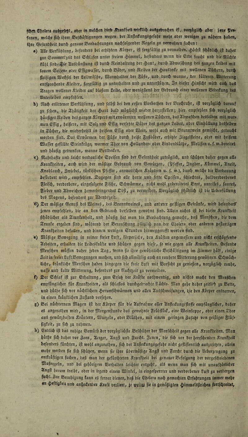 fd)en Eßolera auSgefeßt, ober irt weiten btefe ÄYanfßrit mfrflich auSgefwocßen iß, oorafiglfth aber jene $et* fernen, welche fteß ißrer Bcfcßdfttgitngen wegen ber 2lnßecfungSgefaßr meßr ober weniger ju nähern haben, t^re ©cfunbßeit bureß genaue Beobachtungen nacßfolgcnbcr Siegeln ju oerwaßren fueßen: a) 21 de SSerfüßlung, befonberS bei erdfern Körper, tß forgfdttig ju vermcibrti. £öd>ß fchdblicß iß baßer ^ur Sommerzeit baS Schüfen unter freiem £tmmel, befonberS wenn bie Erbe feucht unb bie Machte füfil ftnb-? Sie 2lttSbünßung ift burd? Reinhaltung ber dpaut, burd; 2lbwafd;ung beS ganzen SeibeS mit lauem Seifen* ober Effigwajfer, burd) Bdber, unb Reiben ber vfjautbccfe mit wollenen Äußern, bureß fleißigen ©ccßfcl ber ßeibwdfcfye, ©armbarten ber güße, itnb bureß warme, ber folteren ©itterung cntfpred;enbe Kleiber, forgfdttig 51t unterhalten unb 51t unterßüßcn. Sn biefer |>inftd;t wirb auch baS fragen wollener Älcibcr auf bloßem Sctbe, ober wenigßenS ber ©ebraueß einer wollenen Bcbecfung be§ Unterleibes empfohlen. b) Rach erlittener SSerfühlttng, unb felbft bet ben erßen SSorbotßen ber Brechn^r, iß vorjitgli# barauf 31t feßen, bie Sßdtigfeit ber Jpaut halb möglich wteber ßergußcUcn; hier empfehlen fid) oorjüglicß ßduftgeS Oieiben beS ganzen ÄorperS mit erwärmten wollenen Sichern, baS2lbwafcßen bcSfclben mit war* Uten Effig, heißere, mit Salj unb Effig oerfeßte Babcr be§ ganzen.IVibcS, ober Einhüllung beSfelben in Sucher, bie wicbcrl;ohlt in heißem Effig ober ©ein, wohl auch mit Branntwein gemifcht, getaucht worben ftnb. SaS Erwärmen ber güße burch heiße gußbdber, erßißte Siegclßeine, ober mit heißem ©affer gefüllte Steinfrügc, warmer Sßec oon $odunber* ober Sinbenblütße, ©eliffenu. f. w.bereitet unb häufig getrunfen, warme Bettbecfen. c) Wahrhafte unb leicßt r>erbouli'd)c Speifen ftnb ber ©efimbJf)ctt jutrdglicfc, unb frühen baher gegen alle Äranfßeiten, auch wirb ber mäßige ©ebraueß oon ©ewürgen, (Pfeffer, Sngber, Kümmel, 2lnciS, Knoblauch, Swtebel, turfifd^en Pfeffer, aromatifeßen .Krautern u- f. w.), burd; wcld;e bie SScrbauung -befördert wirb, empfohlen. Sagegen ftnb alle harte unb fette Speifen, fchlecßteS, ßalbuerborbeneS glctfcß, oerborbene, eingefallene gifeße, Schwamme, nicht wohl jubcrc’itetef Brot, unreifes, faureS> lieber unb 2£bweicßen ßeroorbringenbeS Sbß, gu oermetben. IBoräitglid) fcßablicß iß bie Ucbcrfüllung beS ©agenS, befonberS jur SlbcnbSjeif. fl) Ser mäßige ©enuß beS ©eines, beS Branntweines, unb anberer geiffigen ©ctranfe, wirb befonberS jenen empfohlen, bie an ben ©(brauch berfelben gewohnt ftnb. Allein nichts tß bei biefer Krahfßeit fcßdbltd;er als Srunfenßctt, unb häufig hat man bie Beobachtung gemacht, baß ©enfehett, bie bem Srunfe ergeben ftnb, wdhrcnb ber Beraufcßung ploßlicß pon ber Eßolera ober anberen peßartigen Kranfßeitcn befallen, unb binnen wenigen Stunben hinweggerafft worben ftnb. c) ©aßige Bewegung in reiner freier £uft, fcrperlicßc, ben Kräften angcmcjfcne unb nicht erfeßöpfenbe Arbeiten, erhalten bie ßctbcSfrafte unb frühen gegen btefe, fo wie gegen alle Kranfßcitcn. ©cfunbe ©enfehen muffen baher jeben Sag, wenn fie ihre gewöhnliche Bcfchdftt'gung im Simmcr l;aft, einige Seit in freier ßuft Bewegungen mad;en, unbftcß allmdhlig aud; an rauhere ©itterung gewöhnen. Schwad)* Ciche, frdnflid;e ©cnfd;en haben hingegen bie freie ßuft mit Borftd;t gu genießen, vorjüglicß rauhe, najje unb falte ©itterung, bcfonbcrS gur Bacht^cit oermeiben. f) Ser Schlaf iß jur Erhaltung, gum Erfaß ber .Strafte notl;wenbig, unb nichts mad;t ben ©enfd;cn empfdnglid;er für Äranlhetten, als fdjlaßoS burd;gebvachte 5fdd;te. ©an gel;e baher jeitlid) ju Bette, unb l;ütl;e ftd) oor nad)tlid;em ^crumfchwdrmen unb allen 2luSfd;wetfutigen, bie ben Körper entneroen, tn einen frdnfltd;en Sußanb oerfeßen. g) Bei nüchternem ©agen iß ber Jtorper für bie 2Tufnahme aller 2fnßccfungc:ßoffe cmpfdnglidher, baßer eS angcratßen wirb, in ber ©orgenßunbe baS gewohnte grühßücr, eine ©einfuppe, ober einen Sßee auS gewürjhaften Krautern, ©urjeln, ober Btütßen, mit einem geringen Snfa^e oon geißtger glüf* ftgfeit, ju fid; ju nehmen. B) Enbltdh tß baS rußige ©cmütl; ber oor3Üglid;ße Befd;ußer ber ©cnfd;ßctt gegen alle ^ranfßciten. ©an ßütße fid; baßer oor Sorn, 3lcrger, 2lngß unb gurd)t- Scncn, bie fteß oor ber ßerrfeßenben dtranfßett befonberS füreßten, iß woßl anjuratßen, fid; ber 2lnßccfungSgefaßr nid;t geßifentlicß auSjufcßcn, allein rncßr werben fte fid; feßüßen, wenn fie ißre übermäßige 2lngß unb gitrbßt bureß bie Ucbcrjcugung ju entfrdftigcn fueßen, baß man ber gefürd;tcten Ärartfßeit bet genauer Befolgung ber oorgefd;ricbenen ©aßrcgeln, unb bet gehörigem Berßaltcn lcid;ter entgeßt, als wenn man ftd) mit unaufhörlicher 3tngß ßcrum treibt, ober in irgenb einem ©infei, in eingefperrter unb oerborbener £uft ju oerbergett fubßt. Sur Beruhigung fann cS ferner bienen, baß bie Eßolcra nad; gemachten Erfahrungen immer meßr an ^eftigfeit unb anßedenber straft verliert, je weite* fte in gemäßigten ^immelSßri^en fortfdßreitef,
