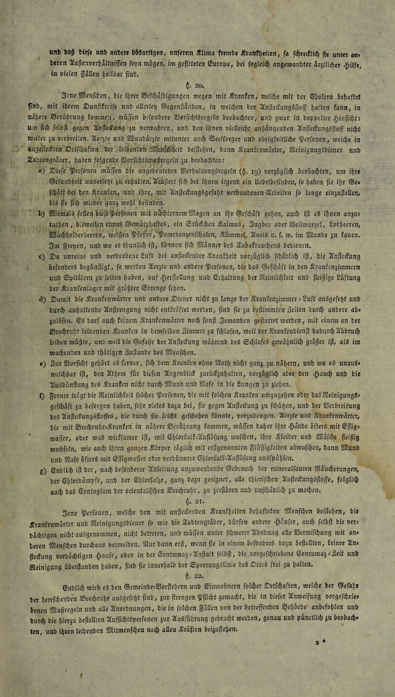ünb baß tiefe unb anbere bbSarftgen, nitferem dtlima frembe JtraftFherten, fo fchretffrcb ffe unter an* beren Außcm>erhdltniffen fepn mbgen, im geßttefen ©uropa, bei fogleich angewanbfer dr§tltd?er djilfe, in oielen fallen heilbar finb. , ' , £• 20. Scne Sfienfcbcn, bie ihrer 85efd)dftigungen wegen mit itranFen, welche mit bcr ©holerd behaftet finb, mit ihrem 25unßfrcifc unb allerlei? ©egenßdnben, in welchen ber AnßecfungSßoff haften fann, in nähere Berührung Fommcn, muffen bcfonbcve Vorfid)tSregeln beobachten, unb jwar in bop^elter £infid)t: um ftd) felbß gegen Anßeefüng ju oerwahren, unb ben ihnen oicllcicht anl;angenben AnßecfungSßoff nicht Weiter ju verbreiten. Aer&te unb SBunbarjte mitunter and? ©eelforger unb obrigkeitliche sperfoiten, welche in ctngeßccftcn £)rtfcl;aften bcr leibenben 9J?c.nfcI;h*eit beiffchen, bann ivranfcnwdrter, SteinigungSbiener unb Sebtengraber, haben folgenbe §3orfid)tSmaßregeln ju beobachten: a) £)iefe fPcrfoncix muffen bie angebeuteten SScrhöltungStegeln ($. 19) oorjüglid) beobachten, um ihre ©efunbhctt unocrle^t ju erhalten. Aeußert [ich bei ihnen irgenb ein Ucbclbcftnbcn, fo haben fte il;r ©e* fchdft bei ben Äranfen, unb ihre, mit AnßecfungSgefaht oerbunbenen»Arbeiten fo lange ein^ußcHen, bis fie fiel? wicbcr ga'nj wohl befmben. L) StiemalS fallen biefe^erfonen mit nüchternem SDtagen an ihr ©efd)aft gehen, auch iß eS ihnen angu* rachen , bisweilen etwas ©ew.fifjhafteS, ein ©tücFdjen ÄalmuS, Sngber ober SSeilwurjel, Sorbeeren, SÖachhotberbccren, weiten Pfeffer,'^omeranjenfchalen, Äummel, AneiS u. f. w. im SDhmbe gu lauen. 3m fyrepen, unb wo eS thunlich ift/ fonnen fiel) Banner beS £abafraud)enS bebienen. c) 2)a unreine unb »erborbene Sitft bet anßecfenber JtranFt;eit oorjitglid) fdjdblich iß, bie Anßccfung i befonberS begünßigt, fo werben Aerjte unb anbere fPerfonen, bie b«S ©efepaft in ben Äranfenjimmern unb ©pitdlern ju leiten haben, auf ^eijiellung unb Erhaltung ber Sceinlid;leit unb fleißige Stiftung * ber Äranfenlagcr mit größter ©frenge fehen. d) 2)amtt bie Äranfenwdrter unb anbere Wiener nidht §u lange ber Äranrenjimmer ^ Suft auSgcfehf unb burch anhaltcnbe Anßrengung nicht entkräftet werben, finb fie §u beftimmten Seiten burdh anbere ab* julofen. ©S barf aud) feinem ÄranEenwdrter nod; fonjl Semanben geftattet werben, mit einem an ber 23rechruhr leibenben Äranfen in bemfelben Simmer ju fcf?lafen, weil ber Äranfenbienjt baburch Abbruch leiben müßte, unb weil bie ©efahr bcr Anßecfung wdl;renb beS ©d)lafeS gewöhnlich großer iß, als im wad)enben unb tl;dtigcn Sußanbe beS üStcnfdjcn. e) Sur Vorficht gehört eS ferner, fich bem ÄranFen ohne Stoff) nicht gan^ ju nähern# unb wo eS unauS* weichbar iß, ben Athem für biefen AugettbltcF gurücfjuhalfcn, »orjügltch aber ben <£>auch unb bie AuSbünßung beS ÄranFen nicht burd; SJtunb unb Stafe in bie Sangen ju pichen. £) ferner tragt bie 9teinlid)fcit folcher sperfonen, bie mit folcf?cn dtranfen umjugehen ober baS’SteinigungSi gefd)dft ju beforgen hüben, feljr bietet baju bei, fie gegen Anßecfung ju fchüfccn, unb ber Verbreitung bcS 3fnßecfungSßoffeS , bie burch fie leicht gefd)el;en Fbnnte, oorjtt&eugen. ^ler^fe unb dtranfenwarter, bie mit Vredjruhr^dtranfcn in nähere ^Berührung fommen, müffen baher ihre ^>anbe öfters mit @ßig* waßer, ober waS wirffamer iß, mit @hlorFalF=2fuß5fung wafchcn, ihre Kleiber unb 2Bdfd)e fleißig wed)feln, wie aud) ihren ganzen Äbrpcr tdglid) mit erßgenannten glüßigfeiten abwafchen# bann SJhmo unb Sftafe öfters mit ©ffigwaffer ober oerbünnter ©hlorfalf^ußofung auSfpühlen. g) ©nbltd) iß bcr, nach befonberer Anleitung anjuwenbenbe ©ebrauch ber mineralfauren Siducherungen, ber ©hlorbdmpfe, unb bcr ©hlorfal^c, ganj baju geeignet, alle thierifchen 2lnßedungSßoße, folglich • auch baS ©ontagium ber orientalifd;en 23recf?rul;r, 51t jerßoren unb unfchdblid) ju machen. $. 21. 3ene g3erfonen, welche ben mit anßecfenbcn ÄranFheiten behafteten SJtenfd)en beißehen, bie dtranfenwdrter unb VeinigungSbiencr fo wie bie STobtengrdbcr, bürfen anbere Raufer, aud; fcfbß bie oer* bachtißen nicht ausgenommen, nicht betreten, unb müffen unter fernerer 2Chnbung alle SSermifchung mit an^ beren 50tenfd)en burchauS oermeiben. 0lur bann erß, wenn fie in einem befonberS baju beßcllten, feiner 2ln* ßeefung oerbdchtigen Jpaufe, ober in ber ©ontumaj^nßalt felbß, bie oorgcfd)ricbcne ©ontumaj^Seit unb Steinigung überßanben haben, finb fie innerhalb bcr ©perrungsfinie beS £)rteS frei ju galten. $. 22. (jnblid) wirb cS ben ©cmeinbe<Vorßchcrn unb ©inwohnern folcher ^Drtfdhaften, welche bcr ©efaht bcr herrfchenben Sred)rul;r auSgefefct finb, jur ßrengen ^)flid>t gemacht, bie in biefer 2Cnwetfung oorgefdme* benen Maßregeln unb alle Hnorbnungen, bie in folgen fallen pon ber betreffenben S5el)6rbe anbefohlen unb burd) bie hierzu beßcllten 2Cuffid)tSpcrfoncn jur Ausführung gebracht werben, genau unb pünctlich ju beobach« ten, unb ihren leibenben 50titmenfd)ea nach allen Graften beijußchen. 2
