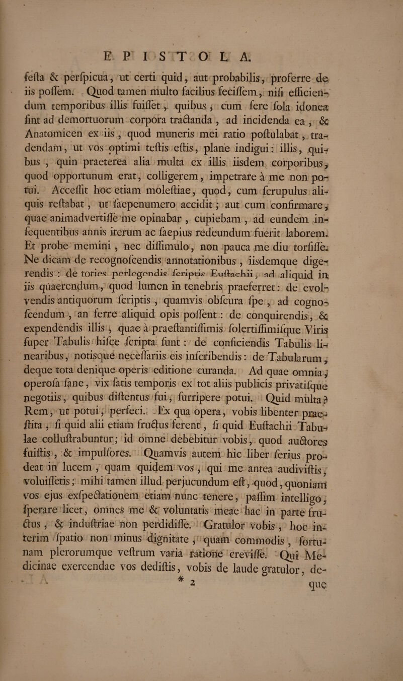 fefta & perfpicua, ut certi quid, aut probabilis, proferre de iis poflem. Quod tamen multo facilius feciffem, nifi efficien¬ dum temporibus illis fuillet,. quibus , cum fere fola idonea fint ad demortuorum corpora tractanda , ad incidenda ea , 6c Anatomicen ex iis , quod muneris mei ratio poftulabat, tra¬ dendam, ut vos optimi teftis eftis, plane indigui: illis, qui¬ bus , quin praeterea alia multa ex illis iisdem corporibus, quod opportunum erat, colligerem, impetrare a me non po¬ tui. Acceffit hoc etiam moleftiae, quod, cum fcrupulus ali¬ quis reflabat, ut faepenumero accidit; aut cum confirmare, quae animadvertifle me opinabar , cupiebam , ad eundem in- fequentibus annis iterum ac faepius redeundum fuerit laborem. Et probe memini, nec diffimulo, non pauca me diu torfifle. Ne dicam de recognofcendis annotationibus , iisdemque dige¬ rendis : de tories perlegendis fcriptis Euftacl-m , ari aliquid in iis quaerendum, quod lumen in tenebris praeferret: de evol¬ vendis antiquorum fcriptis , quamvis obfcura fpe , ad cogno- fcendum , an ferre aliquid opis pollent: de conquirendis, Se expendendis illis , quae a praeftantiffimis folertiffimifque Viris fuper Tabulis hifce feripta funt: de conficiendis Tabulis li¬ nearibus , notisque neceflariis eis inferibendis: de Tabularum deque tota denique operis editione curanda. Ad quae omnia y operofa fane, vix fatis temporis ex tot aliis publicis privatifque negotiis, quibus diftentus fui, furripere potui. Quid multa ? Rem, ut potui, perfeci.; Ex qua opera, vobis libenter prae- flita , fi quid alii etiam fru&us ferent, fi quid Euftachii Tabu-> lae colluftrabuntur; id omne debebitur vobis, quod au&ores fuiftis, & impulfores. Quamvis autem hic liber ferius pro¬ deat in lucem , quam quidem vos, qui me antea audiviftis, voluifletis; mihi tamen illud perjucundum eft, quod, quoniam vos ejus exfpe&ationem etiam nunc tenere, paffim intelligo, fperare licet, omnes me & voluntatis meae hac in parte fru- flus, & induftriae non perdidifle. Gratulor vobis , hoc in- terim fpatio non minus dignitate , quam commodis , fortu¬ nam plerorumque veftrum varia ratione crevifle. Qui Me¬ dicinae exercendae vos dediftis, vobis de laude gratulor. de- * -y 0 7 2 que