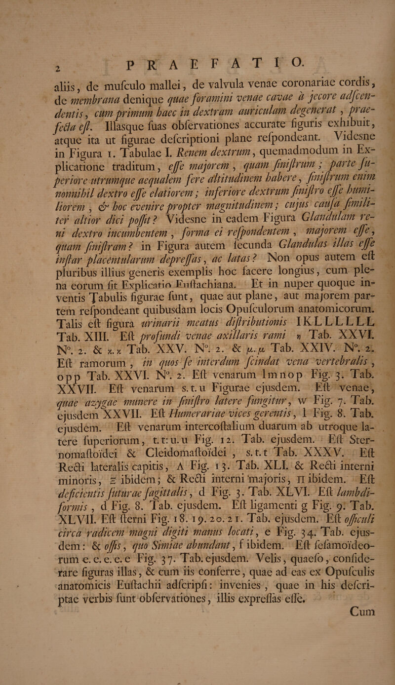 aliis, de muficulo mallei, de valvula venae coronariae cordis, de membrana denique quae foramini venae cavae ii jecore adfcen- dentis, cum primum haec in dextram auriculam degenerat, piae- fe&aefi. lllasque luas obfervationes accurate figuris exhibuit, atque ita ut figurae defcriptioni plane relpondeant. Videsne in Figura i. Tabulae I. Renem dextrum, quemadmodum, in Ex¬ plicatione traditum, effe major em , quam fmifrum■ ; pai te fu- p erior e.utrumque aequalem fere altitudinem habere, finiflrum enim nonnihil dextro effe elatiorem; inferiore dextrum fini(Iro effe humi¬ liorem , & hoc evenire propter magnitudinem; cujus c aufa fmi li¬ ter altior dici poffit ? Videsne in eadem Figura Glandulam re¬ ni dextro incumbentem , forma ei rejpondentem , majorem effe, quam finifram ? in Figura autem lecunda Glandulas illas effe in far placentularum depreffas, ac latas ? Non opus autem eft pluribus illius generis exemplis hoc lacere longius, cum ple¬ na eorum fit Explicatio Enliachiana. Et in nuper quoque in¬ ventis Tabulis figurae fiunt, quae aut plane, aut majorem par¬ tem refpondeant quibusdam locis Opufculorum anatomicorum. Talis eft figura urinarii meatus difributionis IKLLLLLL Tab XIII. Eft profundi venae axillaris rami « Tab. XXVI. N°. 2. & *.* Tab. XXV. N°. 2. & Tab. XXIV. N°._2. Eft ramorum , in quos fe interdum fcindat vena vertebralis , opp Tab. XXVI. N°. 2. Eft venarum lmnop Fig. 3. Tab. XXVII. Eft venarum s.t.u Figurae ejusdem. Eft venae, quae azygae munere in finiflro latere fungitur, w Fig. 7. Tab. ejusdem XXVII. Eft Humerariae vices gerentis, 1 Fig. 8. Tab. ejusdem. Eft venarum intercoftalium duarum ab utroque la¬ tere fuperiorum, t.t:u.u Fig. 12. Tab. ejusdem. Eft Ster- nomaftoidei & Cleidomaftoidei , s.t.t Tab. XXXV. Eft Redi lateralis capitis, A Fig. 13. Tab. XLI. & Refili interni minoris, H ibidem; & Redi interni 'majoris, n ibidem. Eft deficientis futurae fagittalis, d Fig. 3. Tab. XLVI. Eft lambdi- formis , d Fig. 8. Tab. ejusdem. Eft ligamenti g Fig. 9. Tab. XLVII. Eft fterni Fig. 18. 19. 20. 21. Tab. ejusdem. Eft officuli circa radicem magni digiti manus locati, e Fig. 34. Tab. ejus¬ dem : & offis, quo Simiae abundant, f ibidem. Eft fiefiamoideo- rume.e.e.e.e Fig. 37. Tab.ejusdem. Velis, quaefio, confide- rare figuras illas, & cum iis conferre, quae ad eas ex Opuficulis anatomicis Euftachii adficripfi: invenies , quae in his deficri- ptae verbis fiunt obfiervationes, illis exprellas elle. Cum