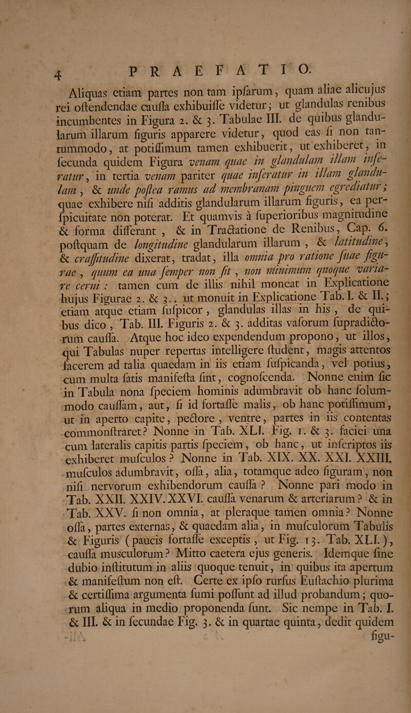 Aliquas etiam partes non tam ipfarum, quam aliae alicujus rei odendendae caulla exhibuide videtur; ut glandulas renibus incumbentes in Figura 2. & 3. Tabulae III. de quibus glandu¬ larum illarum figuris apparere videtur, quod eas ii non tan¬ tummodo , at potiflimum tamen exhibuerit, ut exhiberet, in fecunda quidem Figura venam quae in glandulam illam inge¬ ratur , in tertia venam pariter quae inferatur in illam glandu¬ lam , & unde pofle a ramus ad membranam pinguem egrediatur; quae exhibere nifi additis glandularum illarum figuris, ea per- fpicuitate non poterat. Et quamvis a fuperioribus magnitudine & forma differant , & in Tra61atione de Renibus, Cap. 6. poftquam de longitudine glandularum illarum , & latitudine, & crafjitudine dixerat, tradat, illa omnia pro ratione fuae figu¬ rae , quum ea una Jemper non fit, non minimum quoque, varia¬ re cerni : tamen cum de illis nihil moneat in Explicatione hujus Figurae 2. & 3., ut monuit in Explicatione Tab. I. & II-; etiam atque etiam fufpicor, glandulas illas in his , de qui¬ bus dico , Tab. III. Figuris 2. & 3. additas vaforum fupradiclo- rum cauda. Atque hoc ideo expendendum propono, ut illos, qui Tabulas nuper repertas intelligere dudent, magis attentos facerem ad talia quaedam in iis etiam fufpicanda, vel potius, cum multa fatis manifefta fint, cognofcenda. Nonne enim fic in Tabula nona fpeciem hominis adumbravit ob hanc folum- modo caudam, aut, fi id fortaffe malis, ob hanc potidimum, ut in aperto capite, pedore , ventre, partes in iis contentas commondraret? Nonne in Tab. XLI. Fig. 1. & 3. faciei una cum lateralis capitis partis fpeciem, ob hanc, ut infcriptos iis exhiberet mufculos ? Nonne in Tab. XIX. XX. XXI. XXIII. mufculos adumbravit, oda, alia, totamque adeo figuram, non nifi nervorum exhibendorum caulla ? Nonne pari modo in Tab. XXII. XXIV. XXVI. cauda venarum & arteriarum ? & in Tab. XXV. fi non omnia, at pleraque tamen omnia ? Nonne oda, partes externas, & quaedam alia, in mufculorum Tabulis & Figuris (paucis fortade exceptis, ut Fig. 13. Tab. XLI.), cauda musculorum? Mitto caetera ejus generis. Idemque line dubio inditutum in aliis quoque tenuit, in quibus ita apertum & manifedum non ed. Certe ex ipfo rurfus Eudachio plurima & certidima argumenta fumi podiint ad illud probandum; quo¬ rum aliqua in medio proponenda funt. Sic nempe in Tab. I. & III. & in fecundae Fig. 3. & in quartae quinta, dedit quidem • ' V ■ figu-