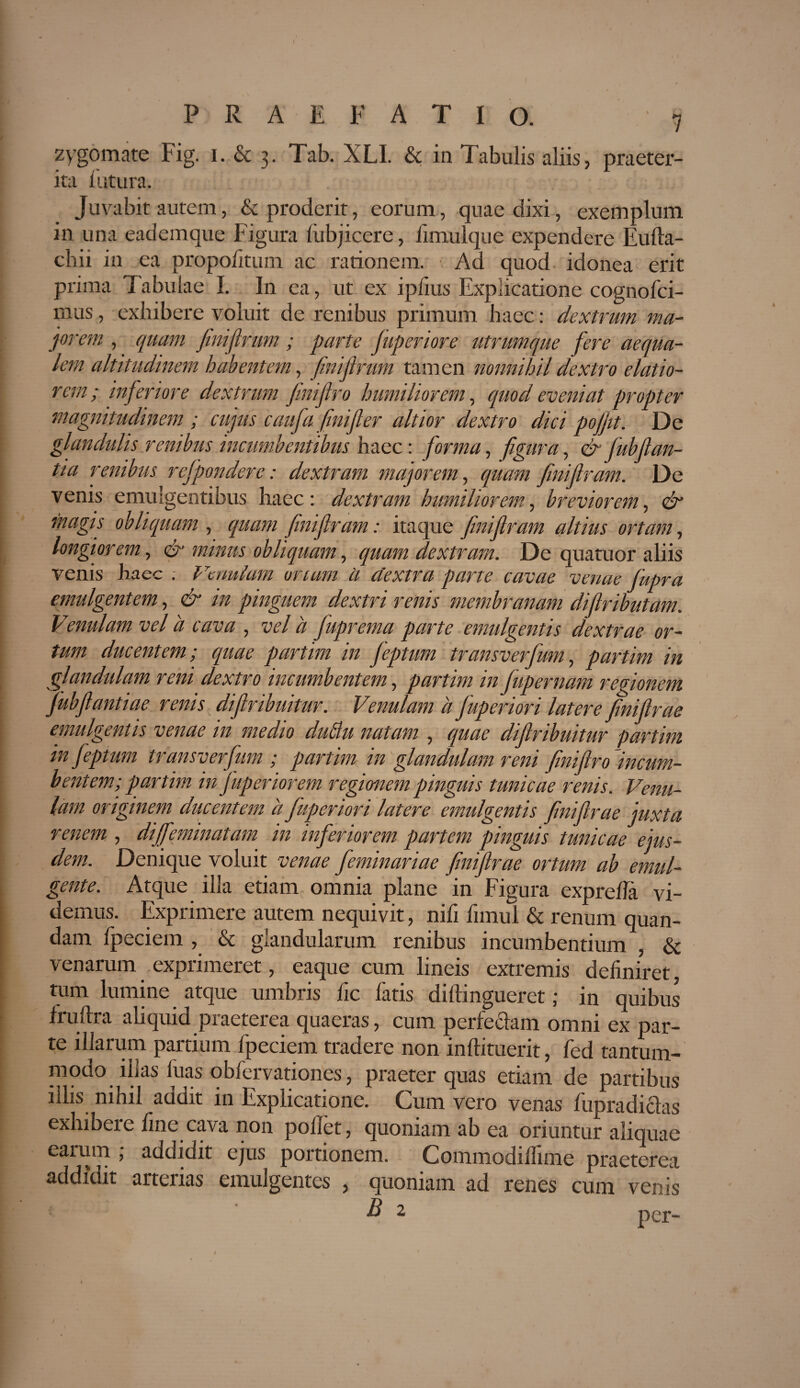 zygomate Fig. i. & 3. Tab. XLI. & in Tabulis aliis, praeter¬ ita lutura. Juvabit autem, & proderit, eorum, quae dixi, exemplum in una eademque Figura liibjicere, fimulque expendere Eufta- chii in ea propolitum ac rationem. Ad quod idonea erit prima Tabulae I. In ea, ut ex iplius Explicatione cog no Ibi¬ mus , exhibere voluit de renibus primum haec: dextrum ma¬ jorem , quam finifirum ; parte fuperiore utrumque fere aequa¬ lem altitudinem habentem, finifirum tamen nonnihil dextro elatio¬ rem; inferiore dextrum finifiro humiliorem, quod eveniat propter magnitudinem ; cujus caufa finifier altior dextro dici pofjit. De glandulis renibus incumbentibus haec: forma, figura, & fubflan¬ tia renibus refpondere: dextram majorem, quam finifiram. De venis emulgentibus haec: dextram humiliorem, breviorem, & magis obliquam , quam finifiram: itaque finifiram altius ortam, longiorem, & minus obliquam, quam dextram. De quatuor aliis venis haec . Venulam oriam ii dextra parte cavae venae fupra emulgentem, & in pinguem dextri renis membranam difiributam. Vmulam vel a cava , vel ii fuprema parte emulgentis dextrae or¬ tum ducentem; quae partim in feptum transverfum, partim in glandulam reni dextro incumbentem, partim in fupernam regionem jubfiantiae renis difiribuitur. Venulam a fuperiori latere finifirae emulgentis venae in medio duflu natam , quae difiribuitur partim in feptum ti ansverfum ; partim in glandulam rem finifiro incum¬ bentem; partim in fuperiorem regionem pinguis tunicae renis. Venu¬ lam originem ducentem a fuperiori latere emulgentis finifirae juxta renem , diffeminatam in inferiorem partem pinguis tunicae ejus¬ dem. Denique voluit venae feminariae finifirae ortum ab emul¬ gente. Atque illa etiam omnia plane in Figura exprefia vi¬ demus. Exprimere autem nequivit, nifi fimul & renum quan- dam fpeciem , & glandularum renibus incumbentium , & venarum exprimeret, eaque cum lineis extremis definiret, tum lumine atque umbris fic latis dillingueret; in quibus fruftra aliquid praeterea quaeras, cum perfeclam omni ex par¬ te illarum partium fpeciem tradere non inftituerit, fed tantum¬ modo illas fuas obfervationes, praeter quas etiam de partibus illis nihil addit in Explicatione. Cum vero venas fupradiclas exhibere fine cava non poflet, quoniam ab ea oriuntur aliquae earum ; addidit ejus portionem. Commodilfime praeterea addidit arterias emulgentes , quoniam ad renes cum venis B 2 per-