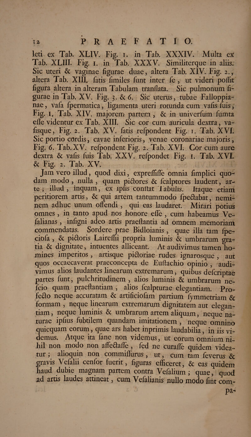 leti ex Tab. XL1V. Fig. i. in Tab. XXXIV. Multa ex Tab. XLIII. Fig. i. in Tab. XXXV. Similiterque in aliis. Sic uteri & vaginae figurae duae, altera Tab. XIV. Fig. 2., altera Tab. XIII. fatis fimiles funt inter fe , ut videri poflit figura altera in alteram Tabulam tranfiata. Sic pulmonum fi¬ gurae in Tab. XV. Fig. 3. & 6. Sic uterus, tubae Falloppia- nae, vafa fpermatica, ligamenta uteri rotunda cum vafis fuis, Fig. 1. Tab. XIV. majorem partem , & in univerfum fumta efle videntur ex Tab. XIII. Sic cor cum auricula dextra, va- fisque, Fig. 2. Tab. XV. fatis refpondent Fig. 1. Tab. XVI. Sic portio cordis, cavae inferioris, venae coronariae majoris, Fig. 6. Tab. XV. refpondent Fig. 2. Tab. XVI. Cor cum aure dextra & vafis fuis Tab. XXV. refpondet Fig. 1. Tab. XVI. & Fig. 2. Tab. XV. Jam vero illud, quod dixi, expreflifle omnia fimplici quo¬ dam modo , nulla , quam pictores & fcalptores laudent, ar¬ te ; illud, inquam, ex lplis conttat iabulis. Itaque etiam peritiorem artis, & qui artem tantummodo fpeclabat, nemi¬ nem adhuc unum offendi , qui eas laudaret. Mirari potius omnes , in tanto apud nos honore efle , cum habeamus Ve- falianas , infigni adeo artis praeftantia ad omnem memoriam commendatas. Sordere prae Bidloianis , quae illa tam foe- ciofa , & pictoris Laireflii propria luminis & umbrarum gra¬ tia & dignitate, intuentes alliceant. At audivimus tamen ho¬ mines imperitos , artisque pictoriae rudes ignarosque, aut quos occaecaverat praeconcepta de Euftachio opinio , audi¬ vimus alios laudantes linearum extremarum, quibus defcriptae partes funt, pulchritudinem , alios luminis & umbrarum ne- fcio quam praeftantiam , alios fcalpturae elegantiam. Pro¬ fecto neque accuratam & artificiofam partium fymmetriam & formam , neque linearum extremarum dignitatem aut elegan¬ tiam , neque luminis & umbrarum artem aliquam, neque na¬ turae ipfius fubtilem quandam imitationem , neque omnino quicquam eorum, quae ars habet inprimis laudabilia, in iis vi¬ demus. Atque ita fane non videmus, ut eorum omnium ni¬ hil non modo non affeCtaffe , fed ne curaffe quidem videa¬ tur ; alioquin non commiflurus, ut, cum tam feverus & gravis Vefalii cenfor fuerit, figuras efficeret, & eas quidem haud dubie magnam partem contra Vefalium ; quae, quod ad artis laudes attineat, cum Vefalianis nullo modo fint com- pa-