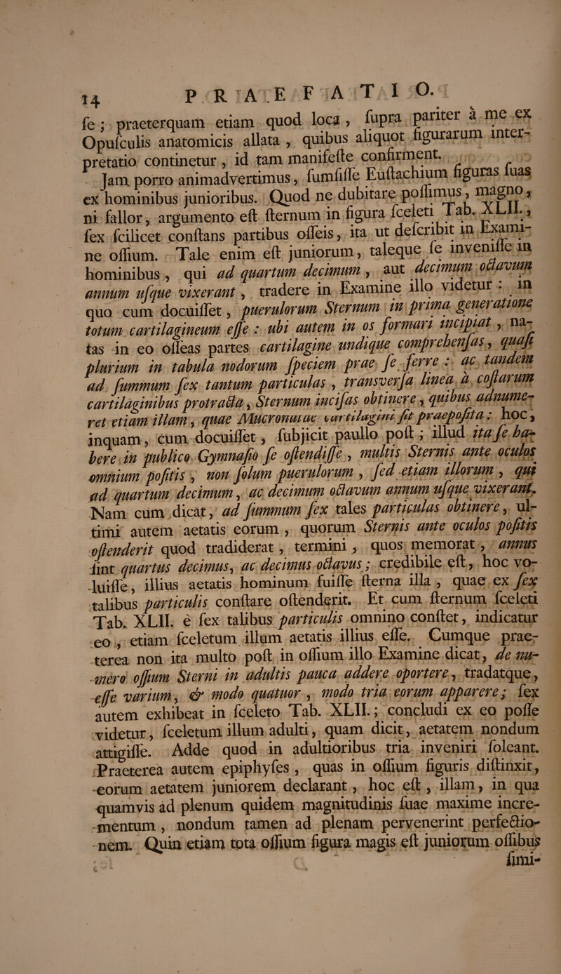 fe ; praeterquam etiam quod loca , fupra pariter a me ex Opufculis anatomicis allata , quibus aliquot figurarum in er- pretatio continetur , id tam manifefte confirment. Tam porro animadvertimus, fum ii Ile Euftachium figuras uas ex hominibus junioribus. Quod ne dubitare pommus, imgno, ni fallor, argumento eft fternum in figura fceleti i a . • > fex fcilicet conflans partibus olTeis, ita ut defcribit m Exami¬ ne oflium. Tale enim eft juniorum, taleque le inveni e m hominibus , qui ad quartum decimum , aut decimum oflavum annum ufque vixerant, tradere in Examine illo vi etur . m quo cum docuilTet, puerulorum Sternum in prima generatione totum cartilagineum ejfe: ubi autem in os formari incipiat, na^ tas in eo olleas partes cartilagine undique comprehenjas, quoji plurium in tabula nodorum fpeciem prae fe ferre . ac tan em ad fummum fex tantum particulas , transverfa linea a cojt arum cartilaginibus protrafla, Sternum incifas obtinere, quibus admone¬ ret etiam illam, quae Mucronatae turtllagltu fitpracpofita: hoc, inquam, cum docuillet, fubjicit paullo poft ; illud ita/e ha¬ bere in publico Gymnafio fe ofendiffe , multis Sternis ante otulps^ amnium pofitis , non folum puerulorum , Jed etiam illorum , qui ad quartum decimum, ac decimum o flavum annum ufque vixerant, Nam cum dicat, ad fummum fex tales particulas obtinere, ul¬ timi autem aetatis eorum , quorum Sternis ante oculos pofitis oftenderit quod tradiderat, termini, quos memorat, annus -iint quartus decimus, ac decimus o flavus; credibile eft, hoc vo- ■luiffe, illius aetatis hominum fuifle fterna illa , quae ex fex talibus particulis conflare oftenderit. Et cum fternum fceleti Tab. xL.II. e fex talibus particulis omnino conflet, indicatur - eo , etiam fceletum illum aetatis illius eile. Cumque prae¬ terea non ita multo poft in oflium illo Examine dicat, de nu¬ mero offmm Sterni in adultis pauca addere oportere, tradatque, effe varium, & modo quatuor , modo tria eorum apparere; fex autem exhibeat in fceleto Tab. XLII.; concludi ex eo pofle videtur, fceletum illum adulti, quam dicit, aetatem nondum attigifle. Adde quod in adultioribus tria inveniri foleant. Praeterea autem epiphyfes , quas in oflium figuris diftinxit, -eorum aetatem juniorem declarant, hoc eft , illam, in qua quamvis ad plenum quidem magnitudinis fuae maxime incre¬ mentum , nondum tamen ad plenam pervenerint perfe&io- nem. Quin etiam tota oflium figura magis eft juniorum oilibus fimi-